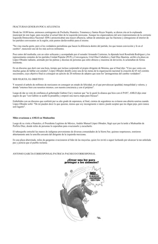 FRACTURAS GENERAN POCA AFLUENCIA

Desde las 10:00 horas, animosos contingentes de Pochutla, Huatulco, Tonameca y Santos Reyes Nopala, se dieron cita en la explanada
municipal de este lugar, para escuchar al actual líder de la izquierda mexicana. Aunque los organizadores del acto (representantes de la corriente
Izquierda Democrática Nacional -IDN-) pronosticaban una mayor afluencia, sabían de antemano que las fracturas y entreguismo al interior de
los partidos convocantes en la región, eran puntos desfavorables para el mismo.

"No vino mucha gente, pero sí los verdaderos perredistas que hacen la diferencia dentro del partido, los que tienen convicción y fe en el
cambio", mencionó uno de los más activos militantes.

Poco antes del mediodía, con un calor sofocante y acompañado por el senador Armando Contreras, la diputada local Rosalinda Rodríguez y los
representantes estatales de los partidos Unidad Popular (PUP) y Convergencia, Uriel Díaz Caballero y Saúl Díaz Bautista. arribó a la plaza un
López Obrador radiante, animado por las palmas y decenas de personas que entre abrazos y muestras de devoción, lo aclamaban de forma
insistente.

En un discurso que duró casi una hora, tiempo que incluso sorprendió al propio dirigente de Morena, que al final dijo: "Creo que venía con
muchas ganas de hablar con ustedes", López Obrador detalló como una de las metas de la organización nacional la creación de 65 mil comités
seccionales, cuyo objetivo final es conseguir un ejército de 20 millones de adeptos que sean los "protagonistas del cambio verdadero".

SER FELICES, EL OBJETIVO

Y resumió el anhelo de millones de mexicanos en conseguir un estado de felicidad, en el que prevalezcan igualdad, tranquilidad y valores, y
donde "estemos bien con nosotros mismos, con nuestra conciencia y con el prójimo".

Luego de dar su voto de confianza al gobernador Gabino Cué y matizar que "no le gustó la alianza que hizo con el PAN", AMLO dijo estar
seguro de que "con Gabino se acabó la pesadilla y empezó una nueva etapa para Oaxaca".

Embebidos con un discurso que confortó por su alto grado de esperanza, al final, cientos de seguidores no evitaron una abierta sonrisa cuando
López Obrador soltó: "De mí pueden decir lo que quieran, menos que soy incongruente o ratero; puedo aceptar que me digan peje, pero nunca
seré lagarto".



Miles ovacionan a AMLO en Miahuatlán

Luego de su visita a Huatulco, el Presidente Legítimo de México, Andrés Manuel López Obrador, llegó ayer por la tarde a Miahuatlán de
Porfirio Díaz, donde miles de personas lo esperaban para ovacionarlo y escucharlo.

El tabasqueño estrechó las manos de indígenas provenientes de diversas comunidades de la Sierra Sur, quienes respetuosos, sonrieron
abiertamente ante la sencilla cercanía del dirigente de la izquierda mexicana.

En una plaza abarrotada, miles de gargantas ovacionaron al líder de las mayorías, quien los invitó a seguir luchando por alcanzar la tan anhelada
paz y justicia que el pueblo reclama.



ANTONIO GARCÍA/CORRESPONSAL/PATRICIA PACHECO/CORRESPONSAL
 