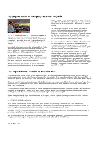 Hay progreso porque los corruptos ya se fueron: Benjamín
                                                                             acceso a escuelas y zonas habitacionales, que ha venido a elevar la
                                                                             calidad de vida de los habitantes de Zanatepec, ya que en temporada
                                                                             de lluvias sufrían de encharcamientos y lodazales que les impedían
                                                                             transitar.

                                                                             "El gobierno de Zanatepec es un claro ejemplo que cuando se
                                                                             gobierna con honestidad y transparencia los pueblos avanzan,
                                                                             porque los recursos se utilizan para hacer calles y obras que
                                                                             benefician a los ciudadanos, no como los que se fueron del gobierno
SANTO DOMINGO ZANATEPEC.- El progreso de Oaxaca es un                        que desviaron recursos por más de tres mil 600 millones de pesos y
hecho, las obras ya se observa en los municipios, porque los                 ahora hasta la policía internacional los busca para que respondan
corruptos ya se fueron y ahora los recursos públicos se aplican con          por los delitos que pudieron haber cometido", señaló.
transparencia y honestidad, asentó aquí el coordinador general de
los Módulos de Desarrollo Sustentable (MDS), Benjamín Robles                 Por esta razón, refirió que el Gobierno del Estado ha implementado
Montoya.                                                                     una ambiciosa política de desarrollo social para los pueblos de
                                                                             Oaxaca y sus habitantes, con programas, obras y acciones que
Acompañado del presidente municipal de la localidad, Sixto Cortés,           ayuden a superar la grave pobreza y extrema marginación en que los
el enviado gubernamental encabezó una serie de reuniones con                 anteriores gobiernos sumergieron a la entidad.
diversos sectores de la población, a quienes informó de las obras y
acciones del Gobierno del Estado para la zona Oriente del Istmo.             "El cambio ya se observa, por primera vez todos los niños que
                                                                             estudian en escuelas públicas de educación básica les fueron
"El gobernador Gabino Cué Monteagudo, es un gobernador                       entregados útiles y uniformes gratuitos, el gobierno también puso
ciudadano, que quiere que el progreso llegue a todos los rincones de         acciones muy efectivas para erradicar el cáncer cérvico uterino,
nuestro estado, que todos los oaxaqueños formemos un solo estado,            apoyos para personas mayores de 70 años, para jefas de familia en
el de la paz y el progreso", expresó Benjamín Robles.                        situación de desempleo; y obras en todos los municipios del estado,
                                                                             porque los recursos del pueblo son para beneficio del pueblo no para
Durante su estancia en este municipio, el servidor público estatal           enriquecer a funcionarios corruptos", puntualizó el coordinador
recorrió con la autoridad municipal obras de pavimentación de                general de los MDS.



Oaxaca puede revertir su déficit de maíz: científicos
En Oaxaca todo ronda entorno al maíz, son más de cuatro mil usos y eso le da el sustento cultural y de sobrevivencia; la cultura genética es
grande porque de las 60 razas de maíz, 35 están en Oaxaca, ratificó el investigador Flavio Aragón Cuevas, durante el Día Nacional del Maíz y el
anuncio de la operación en la entidad de la Unión de Científicos Comprometidos con la Sociedad (UCCS), la cual preside Elena Alvarez Buylla.

Durante un foro sobre la problemática, efectuada en el Jardín Etnobotánico, en el complejo cultural Santo Domingo de Guzmán, Aragón Cuevas
sostuvo que Oaxaca puede revertir su déficit de maíz, porque tiene un enorme potencial, puede mejorar sus cosechas y es posible superar las
plagas y otras enfermedades.

Las razas de maíces criollos, anotó el integrante del Instituto Nacional de Investigaciones Forestales, Agrícolas y Pecuarias (INIFAP) con sede
en Oaxaca, "se pueden adoptar a sequías, suelos ácidos, medios ambientes helados o con mucha humedad. En la entidad tenemos un maíz
zapalote, precoz de 90 días, como también un maíz resistente a la sequía como el bolita o de cajete".

Oaxaca, añadió, está ubicado en una posición interesante por la genética y por ello se impulsa programas de conservación frente a posibles
situaciones de desastres, existen bancos comunitarios y un buen trabajo de conservación de maíces criollos.

LA UCCS Y SU NODO EN OAXACA

Por su parte, la académica Elena Alvarez Buylla indicó que el Programa de Agricultura y Alimentación de la Unión de Científicos
Comprometidos con la Sociedad (UCCS) está integrando un expediente con información científica que contribuya a entender el papel de los
cultivos transgénicos, en comparación con otras tecnologías, en la crisis alimentaria y el desarrollo social.

Reiteró que México es el centro de origen y diversificación del maíz, y las variedades del maíz criollo tienen características especiales que le
permiten, por ejemplo, resistir algunas plagas o crecer a temperaturas extremas.

Ante un auditorio abarrotado por estudiantes, la mujer alertó que la contaminación de los maíces criollos mexicanos con elementos de maíz
transgénicos constituye un grave riesgo, pues implica la contaminación de la fuente de diversidad del maíz.



RACIEL MARTÍNEZ
 