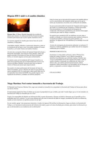 Dispone BM 1 mdd vs el cambio climático
                                                                             Entre las tareas que se derivarán del inventario está entablar pláticas
                                                                             con los concesionarios del transporte urbano que son los que se
                                                                             tienen que incorporarse a las tareas en la verificación de unidades.

                                                                             En esta acción intervendrá la Comisión de Transporte del Congreso
                                                                             del Estado, la Coordinación del Transporte y Tránsito del Estado.
                                                                             Otra área pendiente es el reforzamiento del programa de
                                                                             verificación vehicular pues actualmente se los automovilistas pagan
                                                                             verificación pero nada los obliga a cumplirlo.
Oaxaca, Oax.- El Banco Mundial dispondrá de un millón de
dólares para destinar a la elaboración del Plan Estatal de Cambio            Por aportar gran cantidad de GEI, las ladrilleras son otro rubro a
Climático para Oaxaca que se prevé quede concluido en 2012.                  atender y en donde ya se inició un proceso para cambiar la forma de
                                                                             cocimiento de ladrillo y eliminar los aceites gastados y las
Los recursos pagarán los estudios para marcar líneas de acción               gasolinas. En algunas de las 160 ladrilleras ya se introdujo el uso del
inmediata y a largo plazo.                                                   aserrín.

Autoridades estatales, federales e instituciones educativas, están en        A través de un programa de procuración ambiental, se realizaron 12
la cimentación de las bases y este 3 de octubre instalará el Consejo         clausuras a empresas asfaltadoras que estaban fuera de los márgenes
Consultivo y el Comité Técnico de Cambio Climático.                          establecidos por el IEDDS.

Al cierre de su actuación al frente del Instituto Estatal de Ecología y      PRIMERO FORO ESTATAL
Desarrollo Sustentable, José Francisco Félix Sánchez, indicó que
quedó concluido el Inventario de Gases de Efecto Invernadero                 El próximo 3 y 4 de octubre se llevará a cabo el "Primer Foro
(GEI) y se iniciaron algunas acciones para contrarrestarlos.                 Estatal de Cambio Climático" con el objetivo principal de
                                                                             identificar la problemática que enfrentan mujeres y hombres que
Lo anterior, junto con la instalación del Consejo Consultivo, es             viven en comunidades de las ocho regiones del Estado y como el
parte de los requisitos para que el estado pueda tener acceso a los          cambio climático a trastocado sus condiciones de vida en los
recursos del Banco Mundial, institución que tiene un especial                últimos años, este análisis permitirá posteriormente, definir
interés en Oaxaca por poseer gran riqueza natural.                           propuestas viables enmarcadas a sus necesidades con un enfoque de
                                                                             género y respetando su entorno indígena intercultural.
De acuerdo a los datos preliminares del Inventario de Gases de
Efecto Invernadero, son los vehículos de motor los que generar la
mayor cantidad de GEI. En contra parte, indicó quien hasta este 30
de septiembre fuera titular del IEEDS, hay grandes lagunas en la             CITLALLI LÓPEZ
regulación de mototaxis y unidades con motores pesqueros.




Niega Martínez Neri rentar inmueble a Secretaría del Trabajo
El Diputado local Francisco Martínez Neri, negó estar rentando un inmueble de su propiedad a la Secretaría del Trabajo de Oaxaca para ubicar
sus nuevas oficinas.

El representante popular fue firme al señalar que no posee la propiedad de la que se habla y por ende “resulta ilógico que yo le esté rentando a la
Secretaría del Trabajo un inmueble que no es mío”.

Exigió a los responsables de difundir una información falsa, mostrar documentos o facturas en donde se demuestre que el inmueble es de su
propiedad, pues de lo contrario “se cae en una calumnia que sólo tiene la intención de dañar mi imagen, acusándome de tráfico de influencias,
cuando yo sería el primero en reprobar acciones de este tipo”.

En este sentido, agregó “son acusaciones temerarias y le pido a la Agencia JM rectificar la información y hago un exhorto a la Secretaría del
Trabajo y a la Secretaría de administración del Gobierno del estado y quien es la única facultada para contratar, para aclarar la información ya
que se está haciendo un uso tendencioso de la información”.
 