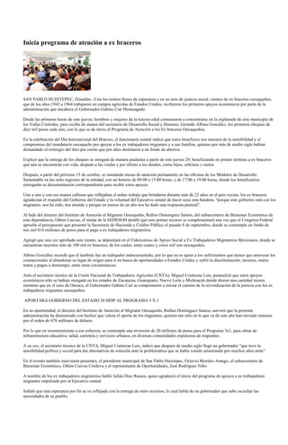Inicia programa de atención a ex braceros




SAN PABLO HUIXTEPEC, Zimatlán.- Con los rostros llenos de esperanza y en un acto de justicia social, cientos de ex braceros oaxaqueños,
que de los años 1942 a 1964 trabajaron en campos agrícolas de Estados Unidos, recibieron los primeros apoyos económicos por parte de la
administración que encabeza el Gobernador Gabino Cué Monteagudo.

Desde las primeras horas de este jueves, hombres y mujeres de la tercera edad comenzaron a concentrarse en la explanada de este municipio de
los Valles Centrales, para recibir de manos del secretario de Desarrollo Social y Humano, Gerardo Albino González, los primeros cheques de
diez mil pesos cada uno, con lo que se da inicio al Programa de Atención a los Ex braceros Oaxaqueños.

En la celebración del Día Internacional del Bracero, el funcionario estatal indicó que estos beneficios son muestra de la sensibilidad y el
compromiso del mandatario oaxaqueño por apoyar a los ex trabajadores migrantes y a sus familias, quienes por más de medio siglo habían
demandado el reintegro del diez por ciento que por años destinaron a un fondo de ahorros.

Explicó que la entrega de los cheques se otorgará de manera paulatina a partir de este jueves 29, beneficiando en primer término a ex braceros
que aún se encuentran con vida, después a las viudas y por último a los deudos, como hijos, sobrinos y nietos.

Después, a partir del próximo 15 de octubre, se instalarán mesas de atención permanente en las oficinas de los Módulos de Desarrollo
Sustentable en las ocho regiones de la entidad, con un horario de 09:00 a 15:00 horas, y de 17:00 a 19:00 horas, donde los beneficiarios
entregarán su documentación correspondiente para recibir estos apoyos.

Uno a uno y con sus manos callosas que reflejaban el arduo trabajo que brindaron durante más de 22 años en el país vecino, los ex braceros
agradecían el respaldo del Gobierno del Estado y la voluntad del Ejecutivo estatal de hacer suya esta bandera, "porque este gobierno está con los
migrantes, nos ha oído, nos atiende y porque en menos de un año nos ha dado una respuesta puntual".

Al lado del director del Instituto de Atención al Migrante Oaxaqueño, Rufino Domínguez Santos, del subsecretario de Bienestar Económico de
esta dependencia, Othón Cuevas, el titular de la SEDESOH detalló que este primer recurso se complementará una vez que el Congreso Federal
apruebe el presupuesto que presentó la Secretaría de Hacienda y Crédito Público el pasado 8 de septiembre, donde se contempla un fondo de
tres mil 816 millones de pesos para el pago a ex trabajadores migratorios.

Agregó que una vez aprobado este monto, se depositará en el Fideicomiso de Apoyo Social a Ex Trabajadores Migratorios Mexicanos, donde se
encuentran inscritos más de 100 mil ex braceros, de los cuales, entre cuatro y cinco mil son oaxaqueños.

Albino González recordó que él también fue un trabajador indocumentado, por lo que no es ajeno a los sufrimientos que tienen que atravesar los
connacionales al abandonar su lugar de origen para ir en busca de oportunidades a Estados Unidos y sufrir la discriminación, racismo, malos
tratos y pagos a destiempo, entre otras circunstancias.

Ante el secretario técnico de la Unión Nacional de Trabajadores Agrícolas (UNTA), Miguel Contreras Luis, puntualizó que estos apoyos
económicos sólo se habían otorgado en los estados de Zacatecas, Guanajuato, Nuevo León y Michoacán donde dieron una cantidad menor,
mientras que en el caso de Oaxaca, el Gobernador Gabino Cué se comprometió a iniciar el camino de la reivindicación de la justicia con los ex
trabajadores migrantes oaxaqueños.

APORTARÁ GOBIERNO DEL ESTADO 20 MDP AL PROGRAMA 3 X 1

En su oportunidad, el director del Instituto de Atención al Migrante Oaxaqueño, Rufino Domínguez Santos, aseveró que la presente
administración ha demostrado con hechos que valora el aporte de los migrantes, quienes tan sólo en lo que va de este año han enviado remesas
por el orden de 678 millones de dólares.

Por lo que en reconocimiento a ese esfuerzo, se contempla una inversión de 20 millones de pesos para el Programa 3x1, para obras de
infraestructura educativa, salud, carretera y servicios urbanos, en diversas comunidades expulsoras de migrantes.

A su vez, el secretario técnico de la UNTA, Miguel Contreras Luis, indicó que después de medio siglo llegó un gobernador "que tuvo la
sensibilidad política y social para dar alternativas de solución ante la problemática que se había venido arrastrando por muchos años atrás".

En el evento también estuvieron presentes, el presidente municipal de San Pablo Huixtepec, Octavio Morales Arango, el subsecretario de
Bienestar Económico, Othón Cuevas Córdova y el representante de Oportunidades, José Rodríguez Niño.

A nombre de los ex trabajadores migratorios habló Julián Díaz Ramos, quien agradeció el inicio del programa de apoyos a ex trabajadores
migrantes impulsado por el Ejecutivo estatal.

Señaló que esta esperanza por fin se ve reflejada con la entrega de estos recursos, lo cual habla de un gobernador que sabe escuchar las
necesidades de su pueblo.
 