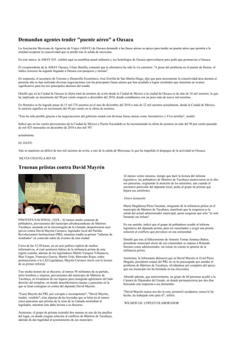 Demandan agentes tender "puente aéreo" a Oaxaca
La Asociación Mexicana de Agencias de Viajes (AMAV) de Oaxaca demandó a las líneas aéreas su apoyo para tender un puente aéreo que permita a la
entidad recuperar la conectividad que se perdió tras la salida de mexicana.

En este marco, la AMAV D.F. celebró aquí su asamblea anual ordinaria y sus homólogos de Oaxaca aprovecharon para pedir que promuevan a Oaxaca.

El vicepresidente de la AMAV Oaxaca, Ulises Bonilla, comentó que la alternativa ha sido la vía carretera: "A pesar del problema en el puente de Huitzo, el
tráfico terrestre ha seguido llegando a Oaxaca con pasajeros y turistas".

En respuesta, el secretario de Turismo y Desarrollo Económico, José Zorrilla de San Martín Diego, dijo que para incrementar la conectividad área durante el
presente año se han realizado diversas negociaciones con las principales líneas aéreas que han ayudado a lograr resultados que muestran un avance
significativo para los tres principales destinos del estado.

Detalló que en la Ciudad de Oaxaca la oferta total de asientos de avión desde la Ciudad de México a la ciudad de Oaxaca es de más de 18 mil asientos, lo que
ha implicado un incremento del 90 por ciento respecto a diciembre del 2010, donde contábamos con un poco más de nueve mil asientos.

En Huatulco se ha logrado pasar de 15 mil 276 asientos en el mes de diciembre del 2010 a más de 22 mil asientos actualmente, desde la Ciudad de México,
lo anterior significa un incremento del 49 por ciento en la oferta de asientos.

"Esto ha sido posible gracias a las negociaciones del gobierno estatal con diversas líneas aéreas como Aeroméxico y Viva aerobús", resaltó.

Indicó que en los vuelos provenientes de la Ciudad de México a Puerto Escondido se ha incrementado la oferta de asientos en más del 90 por ciento pasando
de mil 425 mensuales en diciembre de 2010 a dos mil 707

actualmente.

EL DATO

Aún se mantiene un déficit de tres mil asientos de avión, a raíz de la salida de Mexicana, lo que ha impedido el despegue de la actividad en Oaxaca.

SILVIA CHAVELA RIVAS


Truenan priístas contra David Mayrén
                                                                                   Al menos veinte minutos, tiempo que duró la lectura del informe
                                                                                   legislativo, los pobladores de Mártires de Tacubaya mantuvieron en lo alto
                                                                                   sus pancartas, originando la atención de los asistentes, aún cuando el
                                                                                   secretario particular del diputado local, pedía al grupo de priístas que
                                                                                   bajara sus cartelones.

                                                                                   Grave acusación

                                                                                   María Magdalena Pérez Guzmán, integrante de la militancia priísta en el
                                                                                   municipio de Mártires de Tacubaya, manifestó que la exigencia es la
                                                                                   salida del actual administrador municipal, quien aseguran que sólo "se está
                                                                                   llenando sus bolsas".
PINOTEPA NACIONAL, OAX.- Al menos medio centenar de
pobladores, provenientes del municipio afrodescendiente de Mártires                En ese sentido, indicó que el grupo de pobladores acudió al informe
Tacubaya, asentado en la microrregión de la Llanada, despotricaron ayer            legislativo del diputado priísta, para ser escuchados y exigir una pronta
jueves contra David Mayrén Carrasco, legislador local del Partido                  solución al conflicto que prevalece en esa comunidad.
Revolucionario Institucional (PRI), mientras rendía su primer "informe de
resultados" en conocido salón de eventos de esta ciudad.                           Detalló que tras el fallecimiento de Antonio Tomás Jiménez Baños,
                                                                                   presidente municipal electo de esa comunidad, se impuso a Rolando
Cerca de las 12:30 horas, en un acto político repleto de medios                    Serrano como administrador, sin tomar en cuenta la opinión de la
informativos, al cual asistieron líderes de la militancia priísta de esta          militancia priísta.
región costeña, además de los legisladores Martín Vázquez Villanueva,
Max Vargas, Francisco García, Martín Vela, Mercedes Rojas, todos                   Asimismo, la informante denunció que ni David Mayrén ni Eviel Pérez
pertenecientes a la LXI Legislatura, Mayrén Carrasco inició con la lectura         Magaña, presidente estatal del PRI, no se ha preocupado por atender el
de su primer informe.                                                              problema de Mártires de Tacubaya, olvidándose por completo del apoyo
                                                                                   que ese municipio les ha brindado en las elecciones.
Tras media lectura de su discurso, al menos 50 militantes de su partido,
entre hombres y mujeres, provenientes del municipio de Mártires de                 Abundó además, que anteriormente, un grupo de 60 personas acudió a la
Tacubaya, se levantaron de sus lugares para enseguida aglutinarse del lado         Cámara de Diputados del Estado, en donde permanecieron por dos días
derecho del templete, en donde desembolsaron mantas y pancartas en la              buscando una respuesta a sus demandas.
que se leían consignas en contra del diputado David Mayrén.
                                                                                   "David Mayrén nunca nos dio la cara, prometió ayudarnos, nunca lo ha
"Fuera Mayrén del PRI, por corrupto e incompetente"; "David Mayrén,                hecho, ha trabajado sólo para él", refirió.
traidor, vendido"; eran algunas de las leyendas que se leían en al menos
cinco pancartas que priístas de la zona de la Llanada mostraban al
                                                                                   WILMER GIL LÓPEZ/COLABORADOR
legislador, mientras éste daba lectura a su discurso.

Asimismo, el grupo de priístas extendió dos mantas en uno de los pasillos
del lugar, en donde exigían solución al conflicto de Mártires de Tacubaya,
además de dar legalidad al ayuntamiento de ese municipio.
 