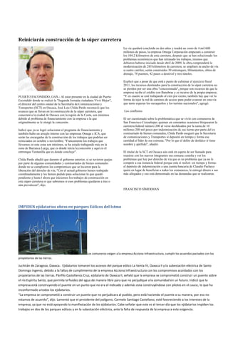 Reiniciarán construcción de la súper carretera
                                                                                 La vía quedará concluida en dos años y tendrá un costo de 4 mil 600
                                                                                 millones de pesos, la empresa Omega Corporación empezará a construir
                                                                                 los 104.2 kilómetros de esta carretera, después que se han solucionado los
                                                                                 problemas económicos que han retrasado los trabajos, mismos que
                                                                                 debieron haberse iniciado desde abril de 2009, la obra comprenderá la
                                                                                 modernización de 283 kilómetros de carretera; se ampliará su ancho de vía
                                                                                 a cuatro carriles; serán construidos 30 entronques, libramientos, obras de
                                                                                 drenaje, 78 puentes, 42 pasos a desnivel y tres túneles.

                                                                                 Explicó que a pesar de que está a punto de culminar el ejercicio fiscal
                                                                                 2011, los recursos destinados para la construcción de la súper carretera no
                                                                                 se pierden por ser una obra "concesionada", porque son recursos de que la
                                                                                 empresa recibe el crédito con Banobras y es recurso de la propia empresa;
PUERTO ESCONDIDO, OAX.- Al estar presente en la ciudad de Puerto                 "Y en cuanto se esté trabajando al cien por ciento, también hay que ver la
Escondido donde se realizó la "Segunda Jornada ciudadana Vivir Mejor",           forma de tejer la red de caminos de acceso para poder avanzar en esta vía
el director del centro estatal de la Secretaría de Comunicaciones y              que tanto esperan los oaxaqueños y los turistas nacionales", agregó.
Transportes (SCT) en Oaxaca, José Luis Chida Pardo reconoció que los
avances que se llevan en la construcción de la súper carretera, que               Los conflictos
conectará a la ciudad de Oaxaca con la región de la Costa, son mínimos
debido al problema de financiamiento con la empresa a la que                     El ser cuestionado sobre la problemática que se vivió con comuneros de
originalmente se le otorgó la concesión.                                         San Francisco Cozoaltepec quienes en constantes ocasiones bloquearon la
                                                                                 carretera federal número 200 al verse desfalcados por la suma de 10
Indicó que ya se logró solucionar el programa de financiamiento y                millones 200 mil pesos por indemnización de sus tierras por parte del ex
también hubo un arreglo interno con las empresas Omega e ICA, que                comisariado de bienes comunales, Chida Pardo aseguró que la Secretaria
serán las encargadas de la construcción de los trabajos que podrían ser          de comunicaciones y Transportes sí depositó en tiempo y forma esa
reiniciados en octubre o noviembre; "Francamente los trabajos que                cantidad al líder de esa comuna; "Por lo que el delito de desfalco sí tiene
llevamos en esta zona son mínimos, se ha estado trabajando más en la             nombre y apellido", añadió.
zona de Barranca Larga, que es donde inicia la concesión y aquí en el
entronque Ventanilla que es donde concluye".                                     El titular de la SCT en Oaxaca aún está en espera de ser llamado para
                                                                                 reunirse con los nuevos integrantes esa comuna costeña y ver los
Chida Pardo añadió que durante el gobierno anterior, sí se tuvieron quejas       problemas que hay por derecho de vía que es un problema que ya no le
por parte de algunas comunidades y comisariados de bienes comunales              compete a esa instancia federal porque esta sí realizó -en tiempo y forma-
donde no se cumplieron los compromisos que se hicieron para la                   el depósito de indemnización a una cuenta bancaria de Claudio Pacheco
liberación del derecho de vía; "Con el actual gobierno hemos trabajado           quien en lugar de beneficiar a todos los comuneros, le entregó dinero a sus
coordinadamente y les hemos pedido para solucionar lo que quedó                  más allegados y eso está demostrado en las demandas que se realizaron.
pendiente y hasta l ahora que iniciemos los trabajos de construcción en
esta súper carretera es que sabremos si esos problemas quedaron a tras o
aún prevalecen", dijo.
                                                                                 FRANCISCO SÍMERMAN




IMPIDEN ejidatarios obras en parques Eólicos del Istmo




                                                      Los comuneros exigen a la empresa Acciona Infraestructura, cumplir los acuerdos pactados con los
propietarios de las tierras.

Juchitán de Zaragoza, Oaxaca.- Ejidatarios tomaron los accesos del parque eólico La Venta IV, Oaxaca II y la subestación eléctrica de Santo
Domingo Ingenio, debido a la faltas de cumplimiento de la empresa Acciona Infraestructura con los compromisos acordados con los
propietarios de las tierras. Pánfilo Castellanos Cruz, ejidatario de Oaxaca II, señaló que la empresa se comprometió construir un puente sobre
el río Espíritu Santo, que permita la fluidez del agua de manera libre para que no perjudique a la comunidad en un futuro. Indicó que la
empresa está construyendo el puente en un punto que no era el indicado y además esta construyéndose con pilotes en el cauce, lo que ha
inconformado a todos los ejidatarios.
“La empresa se comprometió a construir un puente que no perjudicara al pueblo, pero está haciendo el puente a su manera, por eso no
estamos de acuerdo”, dijo. Lamentó que el presidente del polígono, Carmelo Santiago Castellano, esté favoreciendo a los intereses de la
empresa, ya que no está apoyando la manifestación de los ejidatarios. Cabe señalar que este es el tercer día que los ejidatarios impiden los
trabajos en dos de los parques eólicos y en la subestación eléctrica, ante la falta de respuesta de la empresa a esta exigencia.
 