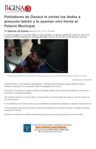 Pobladores de Oaxaca le cortan los dedos a
presunto ladrón y lo queman vivo frente al
Palacio Municipal
Por Redacción / Sin Embargo septiembre 30, 2016 - 1:11 pm • 1 Comentario
La turba lo golpeó y le cortó dos dedos, le roció gasolina y lo quemó cuando aún estaba con vida en la
explana del Palacio Muncipal de Santiago Matatlán, Oaxaca, de acuerdo con los primeros reportes.
Al lugar acudieron elementos de la Agencia Estatal de Investigación para recuperar el cuerpo y trasladarlo al panteón municipal de Tlacolula. Foto: Especial
-Información en desarrollo
Ciudad de México, 30 de septiembre (SinEmbargo).– Pobladores del municipio de Santiago Matatlán, Oaxaca,
lincharon y quemaron vivo a un presunto ladrón, la madrugada de este viernes.
De acuerdo con los primeros reportes, el hombre fue hallado robando una casa por lo que pobladores lo sometieron y
fue llevado a la explanada municipal.
Ahí, la turba lo golpeó y le cortó dos dedos, le roció gasolina y lo quemó cuando aún estaba con vida, de acuerdo con
las mismas fuentes.
Las autoridades no intervinieron debido a que los pobladores amenazaron con golpearlas si impedían el ajusticiamiento.
Al lugar acudieron elementos de la Agencia Estatal de Investigación para recuperar el cuerpo y trasladarlo al panteón
municipal de Tlacolula.
El hombre se encuentra en calidad de desconocido, por lo que se presume que no pertenecía a la comunidad.
 
