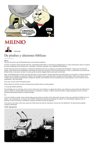 De piedras y alusiones bíblicas
30/09/2016 02:40 AM
México
Hay que reconocer que el Presidente tiene convicciones duraderas.
En 2014, durante la mesa redonda del FCE, el presidente Peña Nieto y León Krauze protagonizaron un breve intercambio sobre si nuestros
enormes problemas de corrupción eran "culturales" o también culturales, como defendió el Presidente.
Escribí hace dos años que entendía y compartía la resistencia de León a aceptar la propuesta del Presidente. Y decía que en todos los
países, entre todas las nacionalidades, entre todas las razas hay corruptos y hay los que desprecian a la ley. La diferencia es la acción del
Estado frente a sus actos; es decir, el costo que las acciones ilegales tienen para quien las comete.
Ayer, el Presidente dijo lo mismo que hace dos años, de otra manera: "Porque este tema que tanto lacera: la corrupción, lo está en todos los
órdenes de la sociedad y en todos los ámbitos. No hay alguien que pueda atreverse a arrojar la primera piedra, todos somos parte de un
modelo que hoy estamos desterrando y deseando cambiar, para beneficio de una sociedad que es más exigente y que se impone nuevos
paradigmas", dijo Peña Nieto.
Creo que una vez más el Presidente yerra.
Estoy seguro de que hay muchos mexicanos que pueden lanzar muchas piedras.
Y el que generaliza absuelve.
Es entendible que se confunda, pero no es lo mismo dar una mordida a un agente de tránsito, que robarse un par de miles de millones del
erario o utilizar un puesto público para favorecer a compadres o amigos, o utilizar aviones privados a cargo del gobierno como si fueran
bicicletas particulares (saludos a Roberto Borge).
No.
Ya lo he contado, lo repito: hace muchos años que escuché por primera vez la admonición de que no hay que confundir lo folclórico con lo
jodido. Fue a propósito de un informe de la CNDH condenando prácticas ancestrales de "justicia" en comunidades indígenas que se
parecían mucho a la tortura y la defensa a ultranza de éstas de parte de algunos.
Una cosa es una cosa y otra cosa, pues otra. Este asunto de que los mexicanos "somos así, tan folclóricos" ha servido para justificar
cualquier barbaridad.
Twitter: @puigcarlos
 