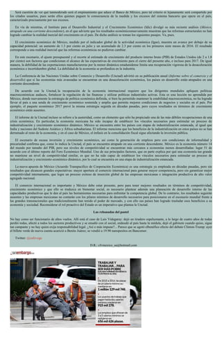 Será cuestión de ver qué tanmoderado será el empinamiento que aduce el Banco de México, pero tal criterio ni lejanamente será compartido por
los citados usuarios, pues serán ellos quienes paguen la consecuencia de la medida y los excesos del sistema bancario que opera en el país,
caracterizado precisamente por sus excesos.
En vía de mientras, el Instituto para el Desarrollo Industrial y el Crecimiento Económico (Idic) divulgó su más reciente análisis (México,
atrapado en una corriente descendente), en el que advierte que los resultados económicosnuevamente muestran que las reformas estructurales no han
logrado cambiar la realidad inercial del crecimiento en el país. De dicho análisis se toman los siguientes pasajes. Va, pues.
El crecimiento económico de México, medido por el indicador global de la actividad económica (Igae), muestra un avance por debajo de su
capacidad potencial: un aumento de 1.3 por ciento en julio y un acumulado de 2.3 por ciento en los primeros siete meses de 2016. El resultado
corresponde a una realidad inercial que las reformas económicas no pudieron cambiar.
En este escenario, el ajuste presupuestal y el recorte al estimado de crecimiento del producto interno bruto (PIB) de Estados Unidos (de 2 a 1.8
por ciento) son factores que condicionan el alcance de las expectativas de crecimiento para el cierre del presente año, e incluso para 2017. De igual
manera, la debilidad de las exportaciones manufactureras por la menor dinámica estadunidense limita una recuperación vigorosa de la desaceleración
económica e incertidumbre global. La debilidad de la economía se profundiza en la industria.
La Conferencia de las Naciones Unidas sobre Comercio y Desarrollo (Unctad) advirtió en su publicación anual (Informe sobre el comercio y el
desarrollo) que si las economías más avanzadas se encuentran en una desaceleración económica, los países en desarrollo están atrapados en una
corriente descendente.
De acuerdo con la Unctad, la recuperación de la economía internacional requiere que los dirigentes mundiales apliquen políticas
macroeconómicas audaces, fortalecer la regulación de las finanzas y utilizar políticas industriales activas. Esta es una lección no aprendida por
México, donde nuevamente la estrategia de política económica definida, si bien ha permitido mantener la estabilidad macroeconómica, no ha logrado
llevar al país a una senda de crecimiento económico sostenida y amplia que permita mejores condiciones de negocios y sociales en el país. Por
ejemplo, el paquete económico 2017 prevé la misma estrategia seguida en décadas pasadas, pero cuyos resultados en términos de crecimiento
económico están ausentes.
El informe de la Unctad incluso se refiere a la austeridad, como un elemento que sólo ha propiciado una de las más débiles recuperaciones de una
crisis económica. En particular, la economía mexicana ha sido incapaz de establecer los vínculos necesarios para estimular un proceso de
industrialización y crecimiento económico dinámico. México se encuentra entre los países con etapas de industrialización estancada, al igual que
India y naciones del Sudeste Asiático y África subsahariana. El informe menciona que los beneficios de la industrialización en estos países no se han
derramado al resto de la economía, y en el caso de México, el énfasis en la consolidación fiscal sigue afectando la inversión pública.
El escenario de escasa inversión y crecimiento económico, así como la generación de empleos pero con condiciones de informalidad y
precariedad confirma que, como lo indica la Unctad, el país se encuentra atrapado en una corriente descendente. México es la economía número 14
del mundo por tamaño del PIB, pero sus niveles de competitividad se encuentran más cercanos a economías menos desarrolladas: lugar 51 de
acuerdo con el último reporte del Foro Económico Mundial. Uno de sus principales factores, que en parte explica por qué una economía tan grande
no mantiene un nivel de competitividad similar, es que no ha sido capaz de establecer los vínculos necesarios para estimular un proceso de
industrialización y crecimiento económico dinámico, por lo cual se encuentra en una etapa de industrialización estancada.
La nueva apuesta de México (Acuerdo Transpacífico de Cooperación Económica) es una estrategia ya empleada en décadas pasadas, pero sin
resultados que alcancen grandes expectativas: mayor apertura al comercio internacional para generar mayor competencia, pero sin garantizar mejor
competitividad internamente, que logre un proceso exitoso de inserción global de las empresas mexicanas e integración productiva de alto valor
agregado nacional.
El comercio internacional es importante y México debe estar presente, pero para tener mejores resultados en términos de competitividad,
crecimiento económico y que ello se traduzca en bienestar social, es necesario plantear además una planeación de desarrollo interno de las
capacidades productivas que le den al país las herramientas necesarias para enfrentar la competencia global. De lo contrario, los resultados seguirán
ausentes y las empresas mexicanas no contarán con los pilares mínimos de desarrollo necesarios para posicionarse en el escenario mundial frente a
las grandes transnacionales que tradicionalmente han tenido el poder de mercado, y con ello sus países han logrado trasladar esos beneficios a su
economía y sociedad. Reconsiderar el rol proactivo del Estado es un imperativo que plantea la Unctad.
Las rebanadas del pastel
No hay como ser funcionario de altos vuelos. Allí está el caso de Luis Videgaray: dejó un tiradero espeluznante, a lo largo de cuatro años de todas
perdió todas, afectó a todos los sectores productivos y se ensañó con el social, endeudó al país hasta la médula, dejó el gabinete cuando quiso, sigue
tan campante y no hay quien exija responsabilidad legal. ¿Así o más impune?... Parece que se agotó elbenéfico efecto del debate Clinton-Trump: ayer
el billete verde de nueva cuenta acarició a Benito Juárez; se vendió a 19.90 nanopesitos en Bancomer.
Twitter: @cafevega
D.R.: cfvmexico_sa@hotmail.com
 