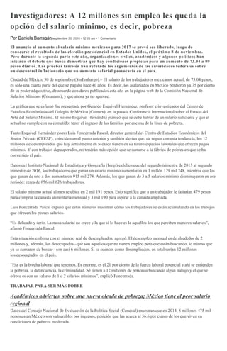 Investigadores: A 12 millones sin empleo les queda la
opción del salario mínimo, es decir, pobreza
Por Daniela Barragán septiembre 30, 2016 - 12:05 am • 1 Comentario
El anuncio al aumento al salario mínimo mexicano para 2017 se prevé sea liberado, luego de
conocerse el resultado de las elección presidencial en Estados Unidos, el próximo 8 de noviembre.
Pero durante la segunda parte este año, organizaciones civiles, académicos y algunos políticos han
iniciado el debate que busca demostrar que hay condiciones propicias para un aumento de 73.04 a 89
pesos diarios. Las pruebas también han refutado los argumentos de las autoridades federales sobre
un descontrol inflacionario que un aumento salarial provocaría en el país.
Ciudad de México, 30 de septiembre (SinEmbargo).– El salario de los trabajadores mexicanos actual, de 73.04 pesos,
es sólo una cuarta parte del que se pagaba hace 40 años. Es decir, los asalariados en México perdieron ya 75 por ciento
de su poder adquisitivo, de acuerdo con daros publicados este año en la página web de la Comisión Nacional de
Salarios Mínimos (Conasami), y que ahora ya no aparece.
La gráfica que se esfumó fue presentada por Gerardo Esquivel Hernández, profesor e investigador del Centro de
Estudios Económicos del Colegio de México (Colmex), en la pasada Conferencia Internacional sobre el Estado del
Arte del Salario Mínimo. El mismo Esquivel Hernández planteó que se debe hablar de un salario suficiente y que el
actual no cumple con su cometido: tener el ingreso de las familias por encima de la línea de pobreza.
Tanto Esquivel Hernández como Luis Foncerrada Pascal, director general del Centro de Estudios Económicos del
Sector Privado (CEESP), coinciden en el punto anterior y también alertan que, de seguir con esta tendencia, los 12
millones de desempleados que hay actualmente en México tienen en su futuro espacios laborales que ofrecen pagos
mínimos. Y con trabajos depauperados, no tendrán más opción que se sumarse a la fábrica de pobres en que se ha
convertido el país.
Datos del Instituto Nacional de Estadística y Geografía (Inegi) exhiben que del segundo trimestre de 2015 al segundo
trimestre de 2016, los trabajadores que ganan un salario mínimo aumentaron en 1 millón 129 mil 748, mientras que los
que ganan de uno a dos aumentaron 915 mil 278. Además, los que ganan de 3 a 5 salarios mínimo disminuyeron en ese
periodo: cerca de 656 mil 626 trabajadores.
El salario mínimo actual al mes se ubica en 2 mil 191 pesos. Esto significa que a un trabajador le faltarían 479 pesos
para comprar la canasta alimentaria mensual y 3 mil 190 para aspirar a la canasta ampliada.
Luis Foncerrada Pascal expuso que estos números muestran cómo los trabajadores se están acumulando en los trabajos
que ofrecen los peores salarios.
“Es delicado y serio. La masa salarial no crece y la que sí lo hace es la aquellos los que perciben menores salarios”,
afirmó Foncerrada Pascal.
Esta situación embona con el número real de desempleados, agregó. El desempleo mensual es de alrededor de 2
millones y, además, los desocupados –que son aquellos que no tienen empleo pero que están buscando, lo mismo que
ya se cansaron de buscar– son casi 6 millones. Si se cuentan como desempleados, en total serían 12 millones
los desocupados en el país.
“Esa es la brecha laboral que tenemos. Es enorme, es el 20 por ciento de la fuerza laboral potencial y ahí se entienden
la pobreza, la delincuencia, la criminalidad. Se tienen a 12 millones de personas buscando algún trabajo y el que se
ofrece es con un salario de 1 o 2 salarios mínimos”, explicó Foncerrada.
TRABAJAR PARA SER MÁS POBRE
Académicos advierten sobre una nueva oleada de pobreza; México tiene el peor salario
regional
Datos del Consejo Nacional de Evaluación de la Política Social (Coneval) muestran que en 2014, 8 millones 475 mil
personas en México son vulnerables por ingresos, posición que las acerca al 36.6 por ciento de los que viven en
condiciones de pobreza moderada.
 
