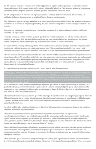 En 2014, una de cada cinco personas [24.6 millones] percibió un ingreso tan bajo que aun si lo hubieran destinado
íntegro a la compra de la canasta básica, no les hubiera sido posible adquirirla. Para las zonas urbanas, el costo de esa
canasta fue de mil 243 pesos mensuales, mientras que para zonas rurales fue de 868 pesos.
En 2014, la proporción de personas con ingresos inferiores a las líneas de bienestar aumentó 1.6 por ciento. La
población de Puebla, Veracruz y casi la mitad de Chiapas abonaron a este aumento.
Hoy, la línea del ingreso está muy por debajo, si se toma como referente una familia de sólo dos personas [no de cuatro,
cuando ese es el número de integrantes promedio]. Así, toda la familia será pobre si no tiene un ingreso superior a ese
registro.
Para estar por encima de ese umbral y sacar a las familias mexicanas de la pobreza, el salario mínimo tendría que
aumentar 146.6 por ciento.
También, la línea de pobreza extrema –que es la que define la pobreza alimentaria– ya está por encima del salario
mínimo, lo que quiere decir que un trabajador mexicano que gana esa cantidad, así sea formal y tenga una jornada
laboral completa, no puede comprar para él y un miembro de la familia, la canasta alimentaria.
La brecha entre el salario y la línea de pobreza extrema está creciendo, entonces en algún momento, aunque el salario
mínimo esté estable el acceso a ésta estará cada vez más lejos. Ahora, esa distancia es de 21.5 por ciento y está
creciendo, de acuerdo con Esquivel Hernández. Este factor es lo que determina fundamentalmente la pobreza extrema.
“Es una situación del deterioro en la capacidad del salario mínimo en México que ha llevado a los trabajadores estén en
situación de pobreza. No solo ellos, también los que están un poco por encima, aunque luego se diga que nadie gana el
salario mínimo, quizá pocas lo ganen, pero hay un grupo de personas muy numeroso que está muy por encima de ese
salario. Ellos no necesariamente están por encima de la línea de pobreza y no lo están”, comentó el Doctor en
Economía por la Universidad de Harvard.
La conclusión que el profesor e investigador del Colmex sacó de estos datos es rotunda.
“Refleja que la pobreza en México se está reproduciendo a través del mercado laboral y eso es algo que ocurre en muy
pocos países en el mundo. Siempre se asocia a la pobreza con individuos que no trabajan o con individuos en
desventaja. En México eso no ocurre, sucede algo peor: un trabajador formal, que trabaja ocho horas, no está en una
situación que lo saca de la pobreza. Es una situación violatoria de la Constitución y eso es lo que tiene que evaluarse en
el debate. Es una cuestión ilegal”.
En la discusión del salario mínimo siempre hay un argumento que elimina de tajo la posibilidad de un aumento y es la
posibilidad de un descontrol inflacionario. Según Esquivel, La razón fundamental por la que el salario mínimo se ha
mantenido en estos niveles en los últimos años ha sido porque el Banco de México (Banxico) ha sido el instrumento
más atenta en contra del aumento de salario.
“La teoría de la inflación y de los efectos que podría tener aquí el aumento salarial han sido propagados por el Banco de
México (Banxico), que ha evitado sistemáticamente el crecimiento de los ingresos de los trabajadores. El Gobernador
Agustín Carstens Carstens incluso llegó a decir que el simple hecho de estar discutiendo el aumento del salario
generaba inflación”, dijo.
Se refirió también a los estudios realizados por el Banxico y la Conasami que se contraponen al salario aún cuando se
tienen los niveles más bajos de inflación.
“Los análisis econométricos con los que sustentan sus argumentos no se sostienen, son equivocados
metodológicamente y llegan a una conclusión equivocada. Lo único que pretenden hacer es un estudio –donde están
fijadas las conclusiones a priori– que señalaban que aumentar el salario mínimo es generar inflación, devaluación,
crisis, catástrofe, muerte y destrucción, básicamente. Es una exageración por parte del Banxico. Lo denuncio: ha sido el
órgano que más se ha opuesto a que se aumente el salario”, sostuvo.
Foncerrada Pascal también destacó lo falso del argumento de que los salarios provocan la inflación, ya que actualmente
el desorden en las finanzas públicas, el nivel de deuda pública que se ha alcanzado y la devaluación del peso son
componentes que han generado el impacto en los precios. A todo esto se añade un gasto que no generó infraestructura
ni empleos, consideró.
“Esto demuestra que la inflación no está provocada por los salarios, pero sí por el tipo de cambio, fundamentalmente
[…] El tipo de cambio está arrastrando la inflación subyacente. El tipo de cambio no es psicológico. Sí hay un proceso
 