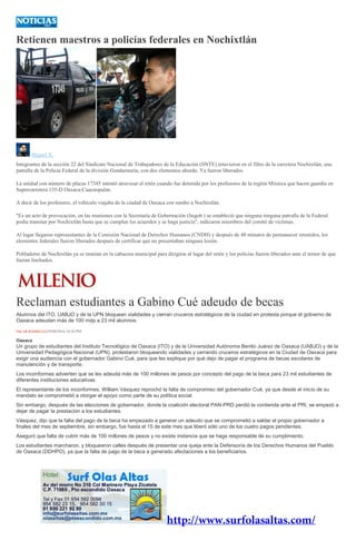 Retienen maestros a policías federales en Nochixtlán
Miguel X.
Integrantes de la sección 22 del Sindicato Nacional de Trabajadores de la Educación (SNTE) retuvieron en el filtro de la carretera Nochixtlán, una
patrulla de la Policia Federal de la división Gendarmería, con dos elementos abordo. Ya fueron liberados.
La unidad con número de placas 17345 intentó atravesar el retén cuando fue detenida por los profesores de la región Mixteca que hacen guardia en
Supercarretera 135-D Oaxaca-Cuacnopalan.
A decir de los profesores, el vehículo viajaba de la ciudad de Oaxaca con rumbo a Nochixtlán.
"Es un acto de provocación, en las reuniones con la Secretaría de Gobernación (Segob ) se estableció que ninguna ninguna patrulla de la Federal
podía transitar por Nochixtlán hasta que se cumplan los acuerdos y se haga justicia", indicaron miembros del comité de víctimas.
Al lugar llegaron representantes de la Comisión Nacional de Derechos Humanos (CNDH) y después de 40 minutos de permanecer retenidos, los
elementos federales fueron liberados después de certificar que no presentaban ninguna lesión.
Pobladores de Nochixtlán ya se reunían en la cabacera municipal para dirigirse al lugar del retén y los policías fueron liberados ante el temor de que
fueran linchados.
Reclaman estudiantes a Gabino Cué adeudo de becas
Alumnos del ITO, UABJO y de la UPN bloquean vialidades y cierran cruceros estratégicos de la ciudad en protesta porque el gobierno de
Oaxaca adeudan más de 100 mdp a 23 mil alumnos.
ÖSCAR RODRÍGUEZ29/09/2016 10:26 PM
Oaxaca
Un grupo de estudiantes del Instituto Tecnológico de Oaxaca (ITO) y de la Universidad Autónoma Benito Juárez de Oaxaca (UABJO) y de la
Universidad Pedagógica Nacional (UPN), protestaron bloqueando vialidades y cerrando cruceros estratégicos en la Ciudad de Oaxaca para
exigir una audiencia con el gobernador Gabino Cué, para que les explique por qué dejo de pagar el programa de becas escolares de
manutención y de transporte.
Los inconformes advierten que se les adeuda más de 100 millones de pesos por concepto del pago de la beca para 23 mil estudiantes de
diferentes instituciones educativas.
El representante de los inconformes, William Vásquez reprochó la falta de compromiso del gobernador Cué, ya que desde el inicio de su
mandato se comprometió a otorgar el apoyo como parte de su política social.
Sin embargo, después de las elecciones de gobernador, donde la coalición electoral PAN-PRD perdió la contienda ante el PRI, se empezó a
dejar de pagar la prestación a los estudiantes.
Vásquez, dijo que la falta del pago de la beca ha empezado a generar un adeudo que se comprometió a saldar el propio gobernador a
finales del mes de septiembre, sin embargo, fue hasta el 15 de este mes que liberó sólo uno de los cuatro pagos pendientes.
Aseguró que falta de cubrir más de 100 millones de pesos y no existe instancia que se haga responsable de su cumplimiento.
Los estudiantes marcharon, y bloquearon calles después de presentar una queja ante la Defensoría de los Derechos Humanos del Pueblo
de Oaxaca (DDHPO), ya que la falta de pago de la beca a generado afectaciones a los beneficiarios.
 