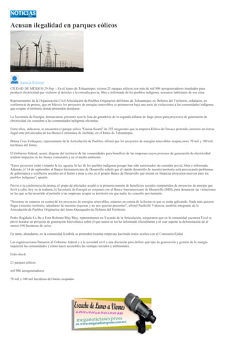Acusan ilegalidad en parques eólicos
Agencia Reforma
CIUDAD DE MÉXICO 29-Sep .- En el Istmo de Tehuantepec existen 25 parques eólicos con más de mil 900 aerogeneradores instalados para
producir electricidad que violaron el derecho a la consulta previa, libre e informada de los pueblos indígenas, acusaron habitantes de esa zona.
Representantes de la Organización Civil Articulación de Pueblos Originarios del Istmo de Tehuantepec en Defensa del Territorio, señalaron, en
conferencia de prensa, que en México los proyectos de energías renovables se promueven bajo una serie de violaciones a las comunidades indígenas
que ocupan el territorio donde pretenden instalarse.
La Secretaría de Energía, denunciaron, presentó ayer la lista de ganadores de la segunda subasta de largo plazo para proyectos de generación de
electricidad sin consultar a las comunidades indígenas afectadas.
Entre ellos, indicaron, se encuentra el parque eólico "Gunaa Sicarú" de 252 megawatts que la empresa Eólica de Oaxaca pretende construir en tierras
ilegal ente privatizadas de los Bienes Comunales de Juchitán, en el Istmo de Tehuantepec.
Betina Cruz Velásquez, representante de la Articulación de Pueblos, afirmó que los proyectos de energías renovables ocupan entre 70 mil y 100 mil
hectáreas del Istmo.
El Gobierno federal, acusó, dispone del territorio de las comunidades para beneficio de las empresas cuyos procesos de generación de electricidad
tendrán impactos en los bienes comunales y en el medio ambiente.
"Estos proyectos están violando la ley agraria, la ley de los pueblos indígenas porque han sido autorizados sin consulta previa, libre e informada.
Además, el 14 de septiembre el Banco Interamericano de Desarrollo señaló que el rápido desarrollo de nuestro territorio está provocando problemas
de gobernanza y conflictos sociales en el Istmo y pese a esto es el propio Banco de Desarrollo que insiste en financiar proyectos nocivos para los
pueblos indígenas", apuntó.
Previo a la conferencia de prensa, el grupo de afectados acudió a la primera reunión de beneficios sociales compartidos de proyectos de energía que
llevó a cabo, hoy en la mañana, la Secretaría de Energía en conjunto con el Banco Interamericano de Desarrollo (BID), para denunciar las violaciones
en las que se ha incurrido al permitir a las empresas ocupar su territorio sin que nadie les consulte previamente.
"Nosotros no estamos en contra de los proyectos de energías renovables, estamos en contra de la forma en que se están aplicando. Nada más quieren
llegar a nuestro territorio, adueñarse de nuestras riquezas y no nos quieren presentes", afirmó Nashielli Valencia, también integrante de la
Articulación de Pueblos Originarios del Istmo Oaxaqueño en Defensa del Territorio.
Pedro Regalado Uc Be y Ezer Roboam May May, representantes en Yucatán de la Articulación, aseguraron que en la comunidad yucateca Ticul se
prevé instalar un proyecto de generación fotovoltaica sobre el que nunca se les ha informado oficialmente y el cual supone la deforestación de al
menos 640 hectáreas de selva.
En tanto, abundaron, en la comunidad Kimbilá se pretenden instalar empresas haciendo tratos ocultos con el Comisario Ejidal.
Las organizaciones llamaron al Gobierno federal y a la sociedad civil a una discusión para definir qué tipo de generación y gestión de la energía
requieren las comunidades y cómo hacer accesibles las ventajas sociales y ambientales.
Eolo-shock
25 parques eólicos
mil 900 aerogeneradores
70 mil y 100 mil hectáreas del Istmo ocupadas
 