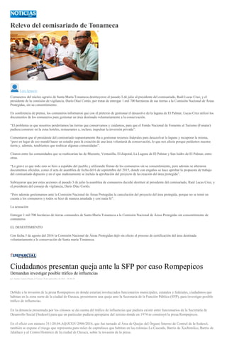 Relevo del comisariado de Tonameca
Luis Ignacio
Comuneros del núcleo agrario de Santa María Tonameca destituyeron el pasado 3 de julio al presidente del comisariado, Raúl Lucas Cruz, y el
presidente de la comisión de vigilancia, Darío Díaz Cortés, por tratar de entregar 1 mil 700 hectáreas de sus tierras a la Comisión Nacional de Áreas
Protegidas, sin su consentimiento.
En conferencia de prensa, los comuneros informaron que con el pretexto de gestionar el desazolve de la laguna de El Palmar, Lucas Cruz utilizó los
documentos de los comuneros para gestionar un área destinada voluntariamente a la conservación.
“El problema es que nosotros perderíamos las tierras que conservamos y cuidamos, para que el Fondo Nacional de Fomento al Turismo (Fonatur)
pudiera construir en la zona hoteles, restaurantes e, incluso, impulsar la inversión privada”.
Comentaron que el presidente del comisariado supuestamente iba a gestionar recursos federales para desazolvar la laguna y recuperar la misma,
“pero en lugar de eso mandó hacer un estudio para la creación de una área voluntaria de conservación, lo que nos afecta porque perdemos nuestra
tierra y, además, tendríamos que reubicar algunas comunidades”.
Citaron entre las comunidades que se reubicarían las de Mazunte, Ventanilla, El Zapotal, La Laguna de El Palmar y San Isidro de El Palmar, entre
otras.
“Lo grave es que todo esto se hizo a espaldas del pueblo y utilizando firmas de los comuneros sin su consentimiento, pero además se alteraron
documentos oficiales, como el acta de asamblea de fecha del 6 de septiembre del 2015, donde con engaños se hace aprobar la propuesta de trabajo
del comisariado depuesto y en el que mañosamente se incluía la aprobación del proyecto de la creación del área protegida”.
Subrayaron que por estas acciones el pasado 3 de julio la asamblea de comuneros decidió destituir al presidente del comisariado, Raúl Lucas Cruz, y
el presidente del consejo de vigilancia, Darío Díaz Cortés.
“Pero además gestionamos ante la Comisión Nacional de Áreas Protegidas la cancelación del proyecto del área protegida, porque no se tomó en
cuenta a los comuneros y todos se hizo de manera amañada y con mala fe”.
La acusación
Entregar 1 mil 700 hectáreas de tierras comunales de Santa María Tonameca a la Comisión Nacional de Áreas Protegidas sin consentimiento de
comuneros
EL DESESTIMIENTO
Con fecha 5 de agosto del 2016 la Comisión Nacional de Áreas Protegidas dejó sin efecto el proceso de certificación del área destinada
voluntariamente a la conservación de Santa maría Tonameca.
Ciudadanos presentan queja ante la SFP por caso Rompepicos
Demandan investigar posible tráfico de influencias
por Andrés Carrera Pineda el Viernes 30 de septiembre de 2016 - 08:06:20
Debido a la invasión de la presa Rompepicos en donde estarían involucrados funcionarios municipales, estatales y federales, ciudadanos que
habitan en la zona norte de la ciudad de Oaxaca, presentaron una queja ante la Secretaría de la Función Pública (SFP), para investigar posible
tráfico de influencias.
En la denuncia presentada por los colonos se da cuenta del tráfico de influencias que pudiera existir entre funcionarios de la Secretaría de
Desarrollo Social (Sedesol) para que un particular pudiera apropiarse del terreno donde en 1974 se construyó la presa Rompepicos.
En el oficio con número 311/20.04.AQ/JCGV/2906/2016, que fue turnado al Área de Quejas del Órgano Interno de Control de la Sedesol,
también se expone el riesgo que representa para miles de capitalinos que habitan en las colonias La Cascada, Barrio de Xochimilco, Barrio de
Jalatlaco y el Centro Histórico de la ciudad de Oaxaca, sobre la invasión de la presa.
 