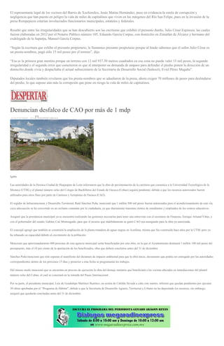 El representante legal de los vecinos del Barrio de Xochimilco, Jesús Matías Hernández, puso en evidencia la estela de corrupción y
negligencia que han puesto en peligro la vida de miles de capitalinos que viven en las márgenes del Río San Felipe, pues en la invasión de la
presa Rompepicos estarían involucrados funcionarios municipales, estatales y federales.
Resaltó que entre las irregularidades que se han descubierto son las escrituras que exhibió el presunto dueño, Julio César Espinoza, las cuales
fueron elaboradas en 2012 por el Notario Público número 105, Eduardo García Corpus, con domicilio en Zimatlán de Álvarez y hermano del
exdelegado de la Saparpa, Manuel García Corpus.
“Según la escritura que exhibe el presunto propietario, le llamamos presunto propietario porque al fondo sabemos que el señor Julio César es
un presta-nombres, pagó sólo 15 mil pesos por el terreno”, dijo.
“Esa es la primera gran mentira porque un terreno con 12 mil 937.50 metros cuadrados en esa zona no puede valer 15 mil pesos, la segunda
irregularidad o el segundo error que cometieron es que al interponer su demanda de amparo para defender el predio ponen la dirección de un
domicilio donde vivía y despachaba el actual subsecretario de la Secretaría de Desarrollo Social (Sedesol), Eviel Pérez Magaña”.
Diputados locales también revelaron que los presta-nombres que se adueñaron de la presa, ahora exigen 70 millones de pesos para deslindarse
del predio, lo que supone aún más la corrupción que pone en riesgo la vida de miles de capitalinos.
Denuncian desfalco de CAO por más de 1 mdp
30 SEPTIEMBRE, 2016 DESPERTAROAX
Igabe
Las autoridades de la Heroica Ciudad de Huajuapan de León informaron que la obra de pavimentación de la carretera que comunica a la Universidad Tecnológica de la
Mixteca (UTM) y el plantel número ocho del Colegio de Bachilleres del Estado de Oaxaca (Cobao) seguirá pendiente, debido a que los recursos autorizados fueron
utilizados para otros fines por parte de Caminos y Aeropistas de Oaxaca (CAO).
El regidor de Infraestructuras y Desarrollo Territorial, Raúl Sánchez Peña, mencionó que 1 millón 500 mil pesos fueron autorizados para el acondicionamiento de esta vía,
cuya adecuación se ha convertido en un reclamo constante por la ciudadanía, ya que diariamente transitan cientos de estudiantes y empleados de los centros educativos.
Aseguró que la presidencia municipal ya se encuentra realizando las gestiones necesarias para tener una entrevista con el secretario de Finanzas, Enrique Arnaud Viñas, y
con el gobernador del estado, Gabino Cué Monteagudo, para que el recurso que indebidamente se gastó CAO sea reasignado para la obra ya autorizada.
El concejal agregó que también se construirá la ampliación de la planta tratadora de aguas negras en Acatlima, misma que fue construida hace años por la UTM, pero ya
ha rebasado su capacidad debido al crecimiento de la población.
Mencionó que aproximadamente 600 personas de esta agencia municipal serán beneficiadas por esta obra, en la que el Ayuntamiento destinará 1 millón 100 mil pesos del
presupuesto, más el 10 por ciento de la aportación de los beneficiados, obra que deberá concluirse antes del 31 de diciembre.
Sánchez Peña mencionó que sólo esperan el manifiesto del dictamen de impacto ambiental para que la obra inicie, documento que podría ser entregado por las autoridades
correspondientes dentro de los próximos 15 días y posterior a esta fecha se programarán los trabajos.
Del mismo modo mencionó que se encuentra en proceso de ejecución la obra del drenaje sanitario que beneficiará a las cocinas ubicadas en inmediaciones del plantel
número ocho del Cobao, el cual se conectará en la rotonda del Paseo Internacional.
Por su parte, el presidente municipal, Luis de Guadalupe Martínez Ramírez, en sesión de Cabildo llevada a cabo este martes, informó que quedan pendientes por ejecutar
30 obras aprobadas por el “Programa de Hábitat”, debido a que la Secretaría de Desarrollo Agrario, Territorial y Urbano no ha depositado los recursos, sin embargo,
aseguró que quedarán concluidas antes del 31 de diciembre.
 