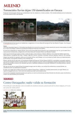 Torrenciales lluvias dejan 150 damnificados en Oaxaca
Protección Civil del estado informó que se desbordaron dos ríos, deslave en un tramo carretero, 100 viviendas dañadas por las inundaciones
en la zona urbana de San Juan Bautista.
El desbordamiento de dos ríos provocó inundaciones y anegaciones en la zona urbana del municipio de San Juan Bautista Tuxtepec. (Óscar Rodríguez)
ÓSCAR RODRÍGUEZ29/09/2016 09:53 PM
Oaxaca
Las lluvias reportadas dejaron a 150 familias damnificadas en la zona de la cuenca y la mixteca además de caminos interrumpidos y la caída
de un tramo de carretera, confirmó la Coordinación Estatal de Protección Civil (CEPC).
El vocero de la dependencia, Roberto Álvarez, dijo que las torrenciales lluvias generaron que se desbordaran dos ríos, que al salirse de su
cauce provocó inundaciones y anegaciones en la zona urbana del municipio de San Juan Bautista Tuxtepec.
Indicó que el nivel del agua superó el metro y medio de altura, en las colonias La Obrera, Moderna, Comunidad San Rafael, Santa Cruz,
Playa del Mono, Insurgentes San Pablo, Tuxtepec, Siglo XXI, Carmen, Leónides y Granadas, donde se reportaron daños en 100 viviendas.
Aseguró que también se reportaron daños en el municipio de San José Chiltepec, en la comunidad de Pueblo Viejo por el desbordamiento
de otro arroyo, lo que generó siniestros en 50 viviendas más.
Álvarez, abundó que por esta razón, la Coordinación Estatal de Protección Civil de Oaxaca (CEPCO) y autoridades municipales realizaron
una reunión emergente donde se acordó activaron un plan emergente de ayuda, donde se desplegaron brigadas especializadas al lado del
Ejército para rescatar y evacuar a los afectados que fueron trasladados albergues provisionales habilitados en escuelas públicas y salones
de usos múltiples.
Dijo que una vez que se supere la fase de emergencia según sean los daños y se concluya las evaluaciones correspondientes, se
considerará emitir una declaratoria de desastre.
En tanto, en la región de la mixteca en la zona de La Brama Paraje Pérez, Juxtlahuaca, localidad perteneciente a la región Mixteca, se
reportó el desgajamiento de un tramo de la red carretera que dejó incomunicada la zona.
A la zona fue trasladada maquinaria pesada para apertura un camino provisional que permita el tránsito de vehículos y paso de alimentos y
víveres a los damnificados por la tormenta.
Centro Oaxaqueño; nadie valida su formación
Presumido por cuatro décadas como un modelo de enseñanza musical y preservación de la cultura indígena, el Cecam
aún carece de validez oficial
30/09/2016 05:28 POR LUIS C. SÁNCHEZ
Cecam. Al no contar con clave oficial, el Centro de Capacitación Musical y Desarrollo de la Cultura Mixe no puede acceder a apoyos institucionales. Fotos: Isaac
Sánchez
 