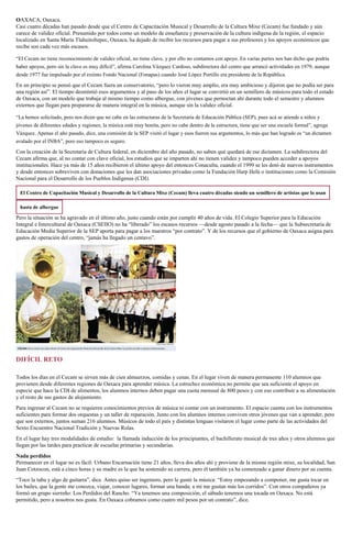OAXACA, Oaxaca.
Casi cuatro décadas han pasado desde que el Centro de Capacitación Musical y Desarrollo de la Cultura Mixe (Cecam) fue fundado y aún
carece de validez oficial. Presumido por todos como un modelo de enseñanza y preservación de la cultura indígena de la región, el espacio
localizado en Santa María Tlahuitoltepec, Oaxaca, ha dejado de recibir los recursos para pagar a sus profesores y los apoyos económicos que
recibe son cada vez más escasos.
“El Cecam no tiene reconocimiento de validez oficial, no tiene clave, y por ello no contamos con apoyo. En varias partes nos han dicho que podría
haber apoyos, pero sin la clave es muy difícil”, afirma Carolina Vázquez Cardoso, subdirectora del centro que arrancó actividades en 1979, aunque
desde 1977 fue impulsado por el extinto Fondo Nacional (Fonapas) cuando José López Portillo era presidente de la República.
En un principio se pensó que el Cecam fuera un conservatorio, “pero lo vieron muy amplio, era muy ambicioso y dijeron que no podía ser para
una región así”. El tiempo desmintió esos argumentos y al paso de los años el lugar se convirtió en un semillero de músicos para todo el estado
de Oaxaca, con un modelo que trabaja al mismo tiempo como albergue, con jóvenes que pernoctan ahí durante todo el semestre y alumnos
externos que llegan para prepararse de manera integral en la música, aunque sin la validez oficial.
“La hemos solicitado, pero nos dicen que no cabe en las estructuras de la Secretaría de Educación Pública (SEP), pues acá se atiende a niños y
jóvenes de diferentes edades y regiones; la música está muy bonita, pero no cabe dentro de la estructura, tiene que ser una escuela formal”, agrega
Vázquez. Apenas el año pasado, dice, una comisión de la SEP visitó el lugar y esos fueron sus argumentos, lo más que han logrado es “un dictamen
avalado por el INBA”, pero eso tampoco es seguro.
Con la creación de la Secretaría de Cultura federal, en diciembre del año pasado, no saben qué quedará de ese dictamen. La subdirectora del
Cecam afirma que, al no contar con clave oficial, los estudios que se imparten ahí no tienen validez y tampoco pueden acceder a apoyos
institucionales. Hace ya más de 15 años recibieron el último apoyo del entonces Conaculta, cuando el 1999 se les dotó de nuevos instrumentos
y desde entonces sobreviven con donaciones que les dan asociaciones privadas como la Fundación Harp Helú o instituciones como la Comisión
Nacional para el Desarrollo de los Pueblos Indígenas (CDI).
El Centro de Capacitación Musical y Desarrollo de la Cultura Mixe (Cecam) lleva cuatro décadas siendo un semillero de artistas que lo usan
hasta de albergue
Pero la situación se ha agravado en el último año, justo cuando están por cumplir 40 años de vida. El Colegio Superior para la Educación
Integral e Intercultural de Oaxaca (CSEIIO) no ha “liberado” los escasos recursos —desde agosto pasado a la fecha— que la Subsecretaría de
Educación Media Superior de la SEP aporta para pagar a los maestros “por contrato”. Y de los recursos que el gobierno de Oaxaca asigna para
gastos de operación del centro, “jamás ha llegado un centavo”.
DIFÍCIL RETO
Todos los días en el Cecam se sirven más de cien almuerzos, comidas y cenas. En el lugar viven de manera permanente 110 alumnos que
provienen desde diferentes regiones de Oaxaca para aprender música. La estrechez económica no permite que sea suficiente el apoyo en
especie que hace la CDI de alimentos, los alumnos internos deben pagar una cuota mensual de 800 pesos y con eso contribuir a su alimentación
y el resto de sus gastos de alojamiento.
Para ingresar al Cecam no se requieren conocimientos previos de música ni contar con un instrumento. El espacio cuenta con los instrumentos
suficientes para formar dos orquestas y un taller de reparación. Junto con los alumnos internos conviven otros jóvenes que van a aprender, pero
que son externos, juntos suman 216 alumnos. Músicos de todo el país y distintas lenguas visitaron el lugar como parte de las actividades del
Sexto Encuentro Nacional Tradición y Nuevas Rolas.
En el lugar hay tres modalidades de estudio: la llamada inducción de los principiantes, el bachillerato musical de tres años y otros alumnos que
llegan por las tardes para practicar de escuelas primarias y secundarias.
Nada perdidos
Permanecer en el lugar no es fácil: Urbano Encarnación tiene 21 años, lleva dos años ahí y proviene de la misma región mixe, su localidad, San
Juan Cotzocon, está a cinco horas y su madre es la que ha sostenido su carrera, pero él también ya ha comenzado a ganar dinero por su cuenta.
“Toco la tuba y algo de guitarra”, dice. Antes quiso ser ingeniero, pero le gustó la música: “Estoy empezando a componer, me gusta tocar en
los bailes, que la gente me conozca, viajar, conocer lugares, formar una banda; a mí me gustan más los corridos”. Con otros compañeros ya
formó un grupo sierreño: Los Perdidos del Rancho. “Ya tenemos una composición, el sábado tenemos una tocada en Oaxaca. No está
permitido, pero a nosotros nos gusta. En Oaxaca cobramos como cuatro mil pesos por un contrato”, dice.
 