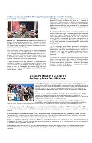 Trabajo por Oaxaca y lealtad a Gabino, requisitos para candidatos al senado: Benjamín
Oaxaca Digital 29 noviembre, 2011 0                                        Robles Montoya informó que iniciará este miércoles un recorrido
                                                                           por las ocho regiones del estado, para visitar las 11 cabeceras de
                                                                           distrito, para ir al encuentro con los aliados, con las compañeras y
                                                                           compañeros del proyecto alternativo de nación que encabeza Andrés
                                                                           Manuel López Obrador y que debe garantizar que en el Senado de la
                                                                           República esté gente comprometida con el proyecto de cambio de
                                                                           Gabino Cué.

                                                                           “Los tiempos de las imposiciones de candidatos quedaron en el
                                                                           pasado, la gente no va a salir a votar por desconocidos sólo porque
                                                                           le caen bien a quienes deciden las candidaturas, los oaxaqueños
                                                                           hemos demostrado madurez política y sólo van a elegir a los
                                                                           mejores hombres y mujeres, que con el trabajo realizado a favor de
Oaxaca, Oax., 29 de noviembre de 2011.- Trabajo por Oaxaca y               los ciudadanos, los municipios, las regiones, por Oaxaca y por
lealtad al proyecto de gobierno democrático y humanista de Gabino          México hayan demostrado verdadero compromiso democrático y
Cué Monteagudo deberán distinguir a los candidatos a senadores             social”, expresó.
por nuestro estado por parte del bloque de partidos de izquierda,
asentó, Benjamín Robles Montoya.                                           Para el ex coordinador de los Módulos de Desarrollo Sustentable del
                                                                           Gobierno del Estado la entidad oaxaqueña se encuentra ante la gran
El ex representante popular consideró que el proceso de transición         oportunidad de concretizar la transición democrática que inició el
democrática que vive la entidad, luego de las elecciones locales de        año pasado y en el primer ejercicio legal ya vio grandes y positivos
2010, tiene que fortalecerse en el proceso electoral federal de 2012,      resultados, que se reflejan en el bienestar directo de las familias
para que el Gobierno del Estado cuente con aliados competentes en          oaxaqueñas.
el Congreso de la Unión, con quienes coordine acciones para
impulsar el desarrollo y progreso de nuestro estado.                       “Los tiempos de hacer politiquería arrabalera ya no tienen cabida,
                                                                           ahora el crecimiento político debe fincarse en el trabajo de campo
“Hemos cerrado un ciclo al lado de Gabino Cué, hemos entregado             que realicemos en las oportunidades que nos da la vida para servir a
muy buenos resultados en todas las tareas que nos asignó, y ahora          los demás, no en que tan alto gritemos y denostemos persiguiendo
estamos iniciando una ruta rumbo al senado de la república, con el         intereses personales y de grupo y anteponiendo el interés
anhelo de miles de oaxaqueños que votaron porque las cosas                 ciudadano”, manifestó Benjamín Robles.
cambiarán y por eso yo he dicho: aquí está benjamín robles pasando
lista de presente”, destacó.



                                       Da Sedafp atención a vecinos de
                                       Santiago y Santa Cruz Mitlatongo

                                                 Santiago Mitlatongo, Oax., 29 noviembre 2011.- Con la entrega de silos (deposito) de
                                                 maíz y frijol, la construcción de ollas de agua y la reactivación de la producción agrícola, el
                                                 Gobierno del Estado a través de la Secretaria de Desarrollo Agropecuaria, Forestal y Pesca
                                                 (Sedafp), inician las series de programas y proyectos de atención a los pobladores de
                                                 Santiago y Santa Cruz Mitlatongo, así lo anuncio el titular del organismo, Salomón Jara
                                                 Cruz.

                                                 Invadidos por una temperatura de hasta menos dos grados que invadía la zona alta del
                                                 municipio de Asunción Nochistlan, en la mañana de este martes, nuevamente el
                                                 responsable de la política agropecuaria en Oaxaca, Salomón Jara encabezó una reunión de
                                                 trabajo en las inmediaciones de Santiago Mitlatongo.

                                               Ante el agente municipal, Eutimio López Benítez y en su totalidad de los habitantes,
                                               congregados en las provisionales construcciones que los infantes del lugar utilizan como
salón de clases, adjunto a la Escuela Tele Secundaria ubicada en la periferia del poblado, el servidor público reiteró convencido:

�En lo que pueda ayudar, lo voy hacer, porque esas son las instrucciones del Gobernador, Gabino Cué Monteagudo quien tiene el firme
compromiso de darle seguimiento a todos los acuerdos y a la coordinación de los trabajos que se realizaran en estas dos comunidades�,
sostuvo.

El responsable de la política agropecuaria en Oaxaca, acompañado por el Coordinador Regional de la Sedafp en la Mixteca, Roousvelt
Santiago Gracida y el Responsable de la Agencia de Desarrollo Rural (ADR) �Productividad y Autosuficiencia de las Ocho Regiones�,
Jorge Humberto Reyes anunció el inicio de los programas y proyectos de atención.

Dijo que los pobladores de Santiago y Santa Cruz Mitlatongo, se beneficiaran con dos silos (depósitos) de maíz y frijol por cada familia, a
fin de atender de manera inmediata el problema de alimentación, evitando que carezcan de los granos básicos, mientras se incorporan a
la actividad agrícola, que será el próximo año.

En este sentido, instruyó a los técnicos de la ARD responsable de esta zona de la Mixteca, iniciar con los trabajos para identificar el
número de familias beneficiarias, al tiempo de solicitar el apoyo y disposición de los pobladores, para requisitar la documentación
necesaria.
 
