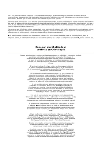 Jara Cruz, mencionó también que se van a ubicar manantiales de agua, en donde se tenga la posibilidad de realizar obras de
construcción que abastezcan del vital líquido a los habitantes de las localidades, como una olla de agua, una represa o un tanque
ferrocemento. Mientras que un tercer proyecto será fortalecer la producción agrícola.

Del mismo modo, en respuesta a una demanda generalizada de los lugareños, quienes manifestaron la urgente necesidad de trasladar lo
que quedo de sus pertenencias, de las poblaciones a los lugares en donde han sido reubicados, el funcionario estatal instruyó para que a
partir de este miércoles se inicien los trabajos, para habilitar de manera provisional un camino de acceso a las comunidades, en tanto lo
resuelve la dependencia correspondiente.

Tras lamentar que el fenómeno natural haya acabado con el patrimonio de toda una vida y sufrir la devastación completa de sus cultivos
dejándolos en el completo desamparo, se comprometió regresar a la comunidad en 15 días, para evaluar el avance de los programas
implementados en lo que respecta a los programas y proyectos del sector agropecuario.

�Las instrucciones es cumplir lo más inmediato con ustedes. Aquí es el Gobierno del Estado, nada de partidos políticos, nada de
religiones, créanlo, el Gobernador Gabino Cué va a cumplir su palabra, va a cumplir su compromiso con ustedes�, asentó Salomón Jara.




                                            Comisión plural atiende el
                                             conflicto en Chimalapas

                    Oaxaca, Noviembre 30.- Luego que el Gobernador Gabino Cué instruyera a funcionarios estatales
                                 atender con prontitud y responsabilidad el tema de los Chimalapas, el
                             secretario de Desarrollo Social y Humano, Gerardo Albino González encabezó
                                 el grupo de funcionarios públicos que se trasladaron a esta zona para
                               entablar una mesa de diálogo con autoridades municipales y pobladores
                                                                chimas.

                                    El funcionario estatal afirmó que existen condiciones para restablecer
                                  el diálogo con los habitantes de los Chimalapas, a fin de dirimir por la
                               vía de la concertación y la búsqueda de acuerdos el conflicto que prevalece
                                                     en esta zona limítrofe de Oaxaca.

                                    Con la representación del Gobernador Gabibo Cué, y a su regreso del
                                 encuentro convocado por integrantes de la Comisión Especial de la LXI
                                 Legislatura para reunirse con representantes de bienes comunales y de
                                 vigilancia de esa región, el titular de la Sedesoh precisó que la solución
                               de los problemas agrarios, ecológicos y de límites con el Estado de Chiapas
                                  requieren de la suma de esfuerzos de todos los actores involucrados.

                                     En este sentido, reconoció la buena voluntad que mostraron los
                                  habitantes de San Antonio, Benito Juárez, Santa María y San Miguel
                                Chimalapas, para escuchar a los representantes del Ejecutivo Estatal, a
                                quienes inicialmente solo habían concedido el carácter de observadores,
                              pero que finalmente permitieron dar voz al secretario de Asuntos Indígenas,
                                             Adelfo Regino Montes y al titular de la Sedesoh.

                                    �Un acto de buena voluntad que refrendamos con la disposición del
                             Gobernador Gabino Cué de reunirnos a la brevedad en un encuentro que pueda
                                  presidir y al que acudan los representantes de todas las comunidades
                              afectadas por esta problemática para buscar soluciones concretas�, expresó.

                                 El representante gubernamental consideró que hubo un trato de respeto
                                y apertura, �escuchamos la postura de todos los representantes de las
                              comunidades, así como de los representantes legislativos de manera que se
                              buscaran los enlaces necesarios para restablecer el diálogo en los próximos
                                                                días�.

                                 Al lugar acudieron el secretario de Asuntos Indígenas, Adelfo Regino
                                 Montes; Carlos Moreno Derbez, presidente de la Junta de Conciliación
                               Agraria; Víctor Hugo Alejo, consejero Jurídico del Gobierno del Estado, así
                              como los diputados Carlos Martínez, Marlene Aldeco Reyes Retana, Rosalinda
                                     Domínguez, Aleida Serrano Rosado y Flavio Sosa Villavicencio.

                                  En estas comunidades, funcionarios del Gobierno del Estado y diputados
                                   locales constataron que, pese a los bloqueos realizados por algunos
                                         comuneros, el tránsito local se permite con normalidad.

                                   Durante el encuentro, Pedro López Jacinto, presidente del Comisariado
                                de Bienes Comunales de Santa María Chimalapas, Alberto Cruz Gutiérrez,
                              presidente del Comisariado de Bienes Comunales de San Miguel Chimalapa y
                                 los representantes de los consejos de vigilancia de ambas localidades,
                              presentaron un documento al Gobierno del Estado y representantes de la LXI
                               Legislatura, donde ratifican su postura y demanda de solución al conflicto.
 