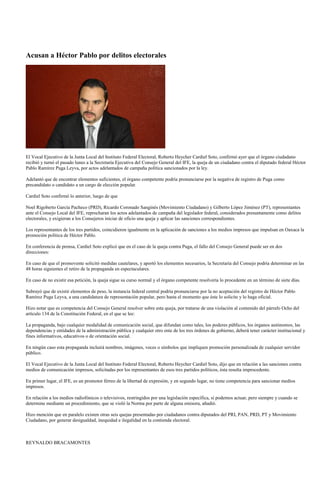 Acusan a Héctor Pablo por delitos electorales




El Vocal Ejecutivo de la Junta Local del Instituto Federal Electoral, Roberto Heycher Cardiel Soto, confirmó ayer que el órgano ciudadano
recibió y turnó el pasado lunes a la Secretaría Ejecutiva del Consejo General del IFE, la queja de un ciudadano contra el diputado federal Héctor
Pablo Ramírez Puga Leyva, por actos adelantados de campaña política sancionados por la ley.

Adelantó que de encontrar elementos suficientes, el órgano competente podría pronunciarse por la negativa de registro de Puga como
precandidato o candidato a un cargo de elección popular.

Cardiel Soto confirmó lo anterior, luego de que

Noel Rigoberto García Pacheco (PRD), Ricardo Coronado Sanginés (Movimiento Ciudadano) y Gilberto López Jiménez (PT), representantes
ante el Consejo Local del IFE, reprocharan los actos adelantados de campaña del legislador federal, considerados presuntamente como delitos
electorales, y exigieran a los Consejeros iniciar de oficio una queja y aplicar las sanciones correspondientes.

Los representantes de los tres partidos, coincidieron igualmente en la aplicación de sanciones a los medios impresos que impulsan en Oaxaca la
promoción política de Héctor Pablo.

En conferencia de prensa, Cardiel Soto explicó que en el caso de la queja contra Puga, el fallo del Consejo General puede ser en dos
direcciones:

En caso de que el promovente solicitó medidas cautelares, y aportó los elementos necesarios, la Secretaría del Consejo podría determinar en las
48 horas siguientes el retiro de la propaganda en espectaculares.

En caso de no existir esa petición, la queja sigue su curso normal y el órgano competente resolvería lo procedente en un término de siete días.

Subrayó que de existir elementos de peso, la instancia federal central podría pronunciarse por la no aceptación del registro de Héctor Pablo
Ramírez Puga Leyva, a una candidatura de representación popular, pero hasta el momento que éste lo solicite y lo haga oficial.

Hizo notar que es competencia del Consejo General resolver sobre esta queja, por tratarse de una violación al contenido del párrafo Ocho del
artículo 134 de la Constitución Federal, en el que se lee:

La propaganda, bajo cualquier modalidad de comunicación social, que difundan como tales, los poderes públicos, los órganos autónomos, las
dependencias y entidades de la administración pública y cualquier otro ente de los tres órdenes de gobierno, deberá tener carácter institucional y
fines informativos, educativos o de orientación social.

En ningún caso esta propaganda incluirá nombres, imágenes, voces o símbolos que impliquen promoción personalizada de cualquier servidor
público.

El Vocal Ejecutivo de la Junta Local del Instituto Federal Electoral, Roberto Heycher Cardiel Soto, dijo que en relación a las sanciones contra
medios de comunicación impresos, solicitadas por los representantes de esos tres partidos políticos, ésta resulta improcedente.

En primer lugar, el IFE, es un promotor férreo de la libertad de expresión, y en segundo lugar, no tiene competencia para sancionar medios
impresos.

En relación a los medios radiofónicos o televisivos, restringidos por una legislación específica, sí podemos actuar, pero siempre y cuando se
determine mediante un procedimiento, que se violó la Norma por parte de alguna emisora, añadió.

Hizo mención que en paralelo existen otras seis quejas presentadas por ciudadanos contra diputados del PRI, PAN, PRD, PT y Movimiento
Ciudadano, por generar desigualdad, inequidad e ilegalidad en la contienda electoral.



REYNALDO BRACAMONTES
 