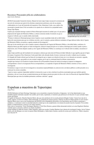 Reconoce Procurador pifia de colaboradores
Juan Carlos Medrano

[08:08] El procurador General de Justicia, Manuel de Jesús López López reconoció la existencia de
una serie de omisiones por parte de las distintas corporaciones policíacas como de sus propios
colaboradores en el caso del homicidio del arquitecto, Elías Altamirano Cortés, cuyo cadáver fue
encontrado el pasado lunes 28 de noviembre en la cajuela de un vehículo de su propiedad marca
Nissan Tipo Platina.
Explicó que el pasado domingo cuando la Policía Municipal encuentra la unidad, que es la que pone a
disposición del Agente del Ministerio Público, se dieron omisiones desde el momento en que se
                                                                                                         El crimen del constructor evidenció la
asegura el vehículo, que es cuando estaba estacionado.                                                   incapacidad que hay en la PGJE.
“Primero, lo detecta la Municipal porque tenía el reporte, no por casualidad, desde ahí se debió haber
hecho del conocimiento para que no se hubiese movido y, por el contrario, quienes debieron trasladarse al lugar debieron haber sido el Agente
del Ministerio Público con peritos y agentes estatales de Investigación”.
Dijo que la otra omisión que se da es cuando es puesto a disposición del Agente del Ministerio Público y éste debió haber, conforme a la
diligencia básica que debe seguirse en toda investigación, realizar la inspección pero no se realiza el domingo por la tarde cuando se pone a
disposición, sino 24 horas después cuando ya otro Agente del Ministerio Público se constituye en el vehículo abre la unidad y encuentran el
cuerpo.
López López justificó que del resultado de la necropsia se detecta que tenía más de 40 horas de haber fallecido, lo que significa que por el lapso
de tiempo el arquitecto Elías Altamirano Cortés pudo haber sido ultimado desde el mismo viernes por la noche o sábado muy de mañana.
El Abogado del Estado informó que las líneas de investigación que se siguen con relación al tema son: no se descarta un secuestro; segundo,
una ejecución; tercero, que podría ser una eventual venganza, por lo que se continuará hasta las últimas consecuencias.
Aseguró que instruyó a la Fiscalía de Asuntos Internos de la Procuraduría General de Justicia investigue al respecto la indagatoria
correspondiente e inicie la Averiguación Previa correspondiente y se suspenda al Agente del Ministerio Público mientras se lleva a cabo la
investigación.
Si mientras se sigue el curso de la investigación se encuentran responsabilidades en contra de otros servidores públicos se debe proceder en su
contra por los errores cometidos.
“Aquí no vamos a generar impunidad, también la instrucción es que se citen a declarar los policías municipales para que también aporten
elementos y de ser el caso de que se pueda determinar por ahí alguna omisión por parte de ellos se de vista a la Dirección de Seguridad Pública
Municipal para que tome las medidas pertinentes conforme a derecho”, agregó.




Expulsan a maestros de Tepuxtepec
Jorge Perez

[08:08] Habitantes de Santo Domingo Tepuxtepec ya no consentirán a maestros borrachos y holgazanes. Así lo han determinado en una
asamblea popular realizada el pasado 6 de octubre, por lo tanto, expulsarán a 6 mentores que pertenecen a la Sección 22 cuyas actitudes dejan
mucho que desear.
El regidor de Educación, Maurilio Bautista Marín, dijo que estos profesores de la escuela primaria bilingüe Condoy “toman licor más de la
cuenta, algunos, en horas de trabajo; faltan demasiado, se comportan de manera grosera y laboran sin plan de trabajo durante el ciclo escolar”.
Bautista Marín estuvo ayer en las instalaciones del IEEEPO con la finalidad de advertirles a los funcionarios que los Mixes comienzan a
enfadarse y a molestarse contra la autoridad educativa estatal que no da cumplimiento a la minuta de acuerdo suscrita el pasado 25 de octubre
donde se comprometieron a remover a los malos maestros.
Entre estos se encuentran: Víctor Domínguez Bautista y Cirilo Pérez Romero, quienes beben demasiado alcohol, así como Rigoberto Martínez
Andrade quien se presenta a laborar con aliento alcohólico.
Exigen también la salida de Gustavo Aldaz Santaella, supervisor escolar; Cenobio Martínez José, director de la primaria Condoy, Javier Velasco
García, jefe del albergue; así como la maestra María Hernández y Adela Juárez Jiménez, auxiliar de cocina, por conflictivos. Piden a maestros
de la Sección 59.
 