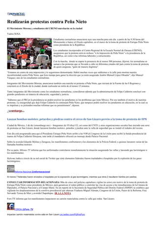 Realizarán protestas contra Peña Nieto
El Movimiento Morena y estudiantes del CRENO marcharán en la ciudad

Yadira SOSA

                                                 Estudiantes normalistas anunciaron ayer una marcha para este día a partir de las 9:30 horas del
                                                 Monumento a Juárez al Zócalo capitalino, en el marco de la toma de protesta de Enrique Peña Nieto
                                                 como presidente de la República.

                                                 Los estudiantes incorporados al Centro Regional de la Escuela Normal de Oaxaca (CRENO),
                                                 aseguraron que la protesta será en rechazo “a la imposición de Peña Nieto” a la presidencia de la
                                                 República, así como a las reformas laborales y estructurales.

                                                 Con la marcha, donde se espera la presencia de al menos 500 personas, dijeron, los normalistas se
                                                 suman a las protestas que se llevarán a cabo en diferentes estados del país contra la toma de protesta
                                                 de quien aseguran, “ganó de manera ilegítima”.

“Estamos en contra de esta imposición y lo seguiremos demostrando. Habrá muchas veces que saldremos a la calle para mostrar nuestra
inconformidad contra Peña Nieto, que hizo trampa para ganar la elección que ya tenía asegurada Andrés Manuel López Obrador”, dijo Manuel
Vásquez, uno de los estudiantes normalistas.

Integrantes del Movimiento Morena, anunciaron también una marcha en protesta a Peña Nieto, que iniciará de la Fuente de las 8 Regiones y
concluirá en el Zócalo de la ciudad, donde realizarán un mitin de al menos 15 minutos.

Tanto integrantes del Movimiento como los estudiantes normalistas, coincidieron además que la administración de Felipe Calderón concluyó con
grandes pendientes en materia de educación, seguridad y justicia.

“Sabemos que el PRI en la presidencia no podrá resolver los pendientes ni los problemas que tiene México. Por eso también el motivo de nuestras
protestas. La inseguridad que dejó Felipe Calderón la continuará Peña Nieto, que tampoco podrá resolver los pendientes en educación, en la cual ya
se impulsan y se pretenden muchas reformas que no permitiremos”, dijeron.




Lanzan bombas molotov, petardos y piedras contra el cerco de San Lázaro previo a la toma de protesta de EPN

Ciudad de México, 1 de dic (sinembargo.mx) – Integrantes de #YoSoy132, así como del CNTE y otras organizaciones sociales han iniciado una serie
de protestas en San Lázaro, donde lanzaron bombas molotov, petardos y piedras ante la valla de seguridad que se instaló al rededor del recinto.

Este día está programado para que el Presidente Enrique Peña Nieto arribe a las 9:00 al Congreso de la Unión para recibir la banda presidencial de
manos de Felipe Calderón Hinojosa, más tarde el mandatario ofrecerá un mensaje desde Palacio Nacional.

Sobre la avenida Eduardo Molina y Zaragoza, los manifestantes confrontaron a los elementos de la Policía Federal, a quienes lanzaron varias de las
llamadas bombas molotov.

Por su parte, Milenio TV informa que los uniformados controlaron inmediatamente la situación asegurando las vallas y lanzando gas lacrimógeno a
los manifestantes.

Reforma indica a través de su red social de Twitter que siete elementos federales fueron trasladados a hospitales por la explosión de los gases
lacrimógenos.



       Reforma Nacional @reformanacional

Al menos 7 federales fueron enviados a hospitales por la exposición al gas lacrimógeno, mientras que otros 2 resultaron heridos por piedras.

CONSULTAR INFORMACIÓN RELACIONADA: Más de cinco mil policías capitalinos vigilan los actos con motivo de la toma de protesta de
Enrique Peña Nieto como presidente de México, para garantizar el orden público y controlar las vías de acceso a las inmediaciones de la Cámara de
Diputados, el Palacio Nacional y el Campo Marte. En un reporte de la Secretaría de Seguridad Pública del Distrito Federal (SSPDF) se establece que
vigilarán los desplazamientos de la comitiva presidencial que abarcan Viaducto Miguel Alemán, Congreso de la Unión, Paseo de la Reforma, Fray
Servando Teresa de Mier y avenida Chapultepec. IR A LA NOTA

Foro TV informa que los manifestantes impactaron un camión materialista contra la valla que rodea San Lázaro.



       FOROtv @Foro_TV

Impactan camión materialista contra valla en San Lázaro pic.twitter.com/PQRvbPym
 