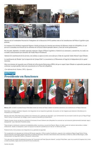 Maestros de la Coordinadora Nacional de Trabajadores de la Educación (CNTE) también están en las inmediaciones del Palacio Legislativo para
protestar.

Los maestros de la disidencia magisterial llegaron a bordo de decenas de camiones provenientes de diferentes estados de la República, lo cual
provocó la inmediata movilización de los elementos de la Policía Federal apostados adentro y fuera del recinto parlamentario.

Por otra parte, diputados e invitados especiales empiezan a llegar al Palacio Legislativo a bordo de sus camionetas y automóviles, los cuales son
revisados minuciosamente por elementos del Estado Mayor Presidencial.

Además de la manifestación de los jóvenes, esta mañana se espera un mitin convocado por el líder de izquierda Andrés Manuel López Obrador.

La manifestación de Obrador “por la imposición de Enrique Peña” se concentrará en el Monumento al Ángel de la Independencia de la capital
mexicana.

Otros movimientos de izquierda como el Partido de la Revolución Democrática (PRD), del que se separó López Obrador en septiembre pasado para
conformar su propio partido, harán una concentración en la Plaza de la República.

-Con información de Notimex, DPA y Agencias




Presidente en funciones




México, D.F.- Al 00:02, el priista Enrique Peña Nieto recibió de manos de Felipe Calderón la bandera nacional en una ceremonia en el Palacio Nacional.

Peña Nieto y Calderón saludaron después a los integrantes de sus respectivos gabinetes, de acuerdo con las imágenes para televisión difundidas por la
Presidencia de la República.

Minutos más tarde, Peña Nieto tomó protesta a los miembros de su gabinete de seguridad, cuyo nombramiento fue anunciado la tarde de ayer por Miguel Ángel
Osorio Chong, ex Gobernador de Hidalgo y quien ocupará la Secretaría de Gobernación.

"Desde el primer minuto de este día a entrado en funciones el nuevo Gobierno de la República ha concluido así una transición gubernamental ordenada, legal y
transparente", dijo el flamante Presidente priista.

"Este proceso a contribuido a preservar la estabilidad política, económica y social de la Nación. México ha dado cuenta de madurez democrática y solidez
institucional", añadió el mexiquense, quien se impuso en la elección presidencial con más de 15 millones de votos.

Posteriormente, tomó protesta a los integrantes de su gabinete de seguridad.

"En cumplimiento a lo dispuesto por el Articulo 89 fracción segunda y 128 de nuestra Constitución, pregunto a los ciudadanos Miguel Ángel Osorio Chong,
General Salvador Cienfuegos Zepeda (Secretario de Defensa Nacional), Almirante Vidal Soberón Sanz (Secretario de Marina) a Manuel Mondragón y Kalb
(Subsecretario de Seguridad Pública y Planeación Institucional).

"Con este acto ha iniciado formalmente el proceso de Transmisión del Poder Ejecutivo federal", concluyó Peña Nieto, quien hoy acudirá al Congreso de la Unión
a rendir la protesta, según prevé el artículo 87 de la Constitución.

Cambio de poder
 