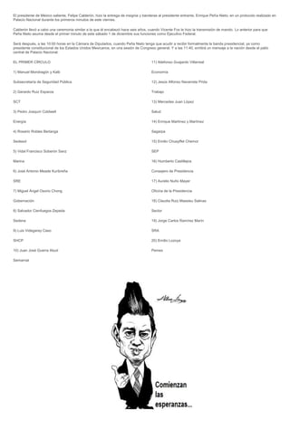 El presidente de México saliente, Felipe Calderón, hizo la entrega de insignia y banderas al presidente entrante, Enrique Peña Nieto, en un protocolo realizado en
Palacio Nacional durante los primeros minutos de este viernes.

Calderón llevó a cabo una ceremonia similar a la que él encabezó hace seis años, cuando Vicente Fox le hizo la transmisión de mando. Lo anterior para que
Peña Nieto asuma desde el primer minuto de este sábado 1 de diciembre sus funciones como Ejecutivo Federal.

Será después, a las 10:00 horas en la Cámara de Diputados, cuando Peña Nieto tenga que acudir a recibir formalmente la banda presidencial, ya como
presidente constitucional de los Estados Unidos Mexicanos, en una sesión de Congreso general. Y a las 11:40, emitirá un mensaje a la nación desde el patio
central de Palacio Nacional.

EL PRIMER CÍRCULO                                                                    11) Ildefonso Guajardo Villarreal

1) Manuel Mondragón y Kalb                                                           Economía

Subsecretaría de Seguridad Pública                                                   12) Jesús Alfonso Navarrete Prida

2) Gerardo Ruiz Esparza                                                              Trabajo

SCT                                                                                  13) Mercedes Juan López

3) Pedro Joaquín Coldwell                                                            Salud

Energía                                                                              14) Enrique Martínez y Martínez

4) Rosario Robles Berlanga                                                           Sagarpa

Sedesol                                                                              15) Emilio Chuayffet Chemor

5) Vidal Francisco Soberón Sanz                                                      SEP

Marina                                                                               16) Humberto Castillejos

6) José Antonio Meade Kuribreña                                                      Consejero de Presidencia

SRE                                                                                  17) Aurelio Nuño Mayer

7) Miguel Ángel Osorio Chong                                                         Oficina de la Presidencia

Gobernación                                                                          18) Claudia Ruiz Massieu Salinas

8) Salvador Cienfuegos Zepeda                                                        Sector

Sedena                                                                               19) Jorge Carlos Ramírez Marín

9) Luis Videgaray Caso                                                               SRA

SHCP                                                                                 20) Emilio Lozoya

10) Juan José Guerra Abud                                                            Pemex

Semarnat
 