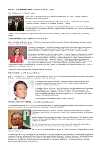 JORGE CARLOS RAMÍREZ MARÍN - Secretaría de Reforma Agraria

Nació el 14 agosto 1961 en Mérida, Yucatán.

                                Cuenta con la Licenciatura en Derecho por la Universidad Autónoma de Yucatán y Posgrado en Derecho
                                Parlamentario por la misma institución.

                                Fue director de Relaciones en la Industria Salinera de Yucatán S.A. de C.V., vicepresidente de la Fundación
                                “Yucatán en tus manos” y docente en las asignaturas de Historia y Filosofía.

                                Durante su carrera política se ha desempeñado al interior del Partido Revolucionario Institucional. Ha sido en dos
                                ocasiones diputado local y diputado federal por la vía plurinominal. Fue presidente de la Cámara de Diputados para
                                el periodo de 2010 a 2011.

De 2007 a 2009 se desempeñó como representante de Yucatán en el Distrito Federal por nombramiento de la gobernadora Ivonne Ortega
Pacheco.

CLAUDIA RUIZ MASSIEU SALINAS - Secretaría de Turismo

Nació en la Ciudad de México el 10 julio 1972. Hija del dirigente priista José Francisco Ruiz Massieu y Adriana Salinas de Gortari, quien es
hermana del ex presidente Carlos Salinas.

                                    Licenciada en Derecho por la Universidad Iberoamericana. Cursó una especialidad en Ciencia Política en el
                                    Centro de Estudios Políticos y Constitucionales de Madrid, España y -de acuerdo con El Universal- es
                                    candidata a doctor en Derecho Público y Filosofía Jurídica por la Universidad Autónoma de Madrid.

                                Fue diputada Federal, Presidenta de la Comisión de Justicia y Derechos Humanos y Secretaria de la Comisión
                                de Gobernación en la LIX Legislatura; diputada Federal y Secretaria de la Comisión de Gobernación en la
                                LXI Legislatura; Coordinadora de Asesores del Secretariado Ejecutivo del Sistema Nacional de Seguridad, de
                                la Secretaría de Seguridad Pública Federal (SSP) en 2006, y Coordinadora de Planeación, Desarrollo e
                                Innovación Institucional de la Procuraduría General de la República (PGR) de 2006 a 2008. Además, fungió
                                como Subsecretaria del Movimiento de Vinculación Ciudadana de la Confederación Nacional de
Organizaciones Populares (CNOP) del PRI de 2002 a 2003 y de 2006 a la fecha es Vicepresidenta de la fundación Colosio en el D.F. En 2012
compitió para ser senadora por Guerrero.

Coordinadora de Derechos Humanos y Transparencia durante la transición.

EMILIO LOZOYA AUSTIN- Petróleos Mexicanos

Nació el 9 diciembre 1974. Es hijo de Emilio Lozoya Thalmann, ex director del ISSSTE y secretario de Energía en el sexenio de Carlos Salinas
de Gortari, y nieto de Jesús Lozoya Solís, ex gobernador interino de Chihuahua.

                                                Es economista por el Instituto Tecnológico Autónomo de México (ITAM) y abogado por la
                                                Universidad Nacional Autónoma de México (UNAM). Estudió la maestría en Desarrollo
                                                Económico en la Universidad de Harvard.

                                                Es fundador y Director de diversos Fondos de Inversión y se ha desempeñado como Director para
                                                América Latina del Foro Económico Mundial, colaborador en el Banco Interamericano de
                                                Desarrollo (BID) y Banco de México. Este año se incorporó a la campaña presidencial priista
                                                como Coordinador de Vinculación Internacional, también en 2012 fue nombrado Young Global
                                                Leader por el Foro Económico Mundial.

                                                Vicecoordinador de Asuntos Internacionales durante la transición.

FRANCISCO ROJAS GUTIÉRREZ – Comisión Federal de Electricidad

Es contador público egresado de la UNAM y ha ocupado diversos cargos en la administración pública federal como la subdirección general de
Egresos y la coordinación de Asesores en la Secretaría de Hacienda y Crédito Público (SHCP).

                                            También fue secretario de la Contraloría General de la Federación y director general de Petróleos
                                            Mexicanos (Pemex). En 2007 fue miembro del Consejo Político nacional y presidente de la Fundación
                                            Colosio.

                                            Desde la década de 1960 es militante del Partido Revolucionario Institucional (PRI). También ha sido
                                            Secretario de Finanzas del Comité Ejecutivo Nacional e integrante de la Campaña para la presidencia
                                            de Miguel de la Madrid.

                                            En 1983 fue nombrado primer títular por el presidente Miguel de la Madrid en la Secretaria de la
                                            Contraloría General de la Federación, desde este cargo combatía la corrupción.

                                            De 1987 a 1994 fue nombrado Director General de Petróleos Mexicanos. Después de dicho cargos se
retiró de la política activa.

En el periodo de 2007 a 2010 fue Miembro del Consejo Político Nacional y de la Comisión Política Permanente. Aunque también ocupó varios
cargos como: Secretario de Finanzas del Comité Ejecutivo Nacional, Coordinador del área de Prioridades Nacionales en la Campaña Política a
la Presidencia de la República de Miguel de la Madrid, Miembro del Consejo Consultivo del Instituto de Estudios Políticos, Económicos y
Sociales IEPES, Miembro del Consejo Político Nacional y Presidente del Patronato de la Fundación Luis Donaldo Colosio.ï»¿ Todo esto
ocurrió mientras fue miembro de su partido (PRI).
 