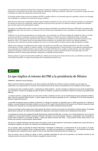 Una iniciativa de ley propuesta por Peña Nieto concentraría al aparato de la policía y la seguridad bajo el control de la Secretaría de
Gobernación, una institución que durante mucho tiempo fue utilizada por el PRI para coaccionar o presionar a los opositores, arreglar elecciones
e intimidar a los medios de comunicación, menciona Stevenson.

El periodista también señala que para los dirigentes del PRI la medida unificaría a un fracturado aparato de seguridad y ofrecería una estrategia
más coordinada en el combate a los cárteles de las drogas en México.

Mark Stevenson refiere que los legisladores priistas lograron impedir la propuesta de votos secretos en las elecciones sindicales y la aprobación
de contratos por parte de los sindicalistas, también apoyaron un proyecto de ley que daría a los auditores estatales y federales más facultades
para controlar el gasto de los gobernadores estatales.

Para algunos, la medida podría ayudar a contener el poder que algunos gobernadores han adquirido desde que el PRI perdió la presidencia, sin
embargo hay críticos que creen que es un intento por volver a los días en que el presidente en turno controlaba a los estados desde la Ciudad de
México.

El PRI fue visto de manera generalizada como un partido capaz, acaso autocrático, de 1929 hasta mediados de la década de 1960, con un firme
crecimiento económico y programas sociales para equilibrar la corrupción y la falta de elecciones verdaderamente libres, señala Mark
Stevenson. Pero las diversas y duras represiones sobre sindicatos, estudiantes y otros manifestantes inspiraron movimientos opositores en las
décadas de 1960 y 1970, además de que una mala administración económica y los sobornos dieron fuerza a una inflación galopante y
provocaron crisis económicas recurrentes, golpearon una y otra vez a la clase media en el último cuarto de siglo del régimen en el poder.

Algunas cosas claramente ya desaparecieron para siempre, por ejemplo el rol del PRI como “gobierno paternalista” que ofrece viviendas
construidas por el Estado y empleos en empresas estatales. Las firmas gubernamentales se han privatizado y los presupuestos gubernamentales
otrora engrosados por la industria petrolera se han encogido. En cambio, Peña Nieto busca cumplir su propia promesa, crear más empleos e
impulsar el crecimiento económico al desarrollar aún más el sector privado. Asimismo, prometió preservar el principal logro de las dos
presidencias del PAN: finanzas gubernamentales responsables y estabilidad macroeconómica.

Algunos esperan un regreso del estilo político del PRI que combinó una devoción por la retórica de altos vuelos, una obediencia estricta entre
los miembros del partido y un respeto incuestionable por la autoridad del presidente, dice.




Lo que implica el retorno del PRI a la presidencia de México
CNNMéxico / Alejandro Encinas Rodríguez

 México enfrenta la transición presidencial en uno de los momentos más difíciles de su historia. Concluye un gobierno que, de origen, fue
cuestionado y cuyo rasgo principal, en mi opinión, fue el profundo divorcio de las causas y preocupaciones de una sociedad a la que fue ajena.

 A lo largo de seis años, el gobierno saliente —encabezado por Felipe Calderón— asumió el combate a la delincuencia como fuente de legitimidad y
razón de Estado, e impulsó una estrategia que lejos de resolver el problema, me parece que diversificó la violencia y consolidó a las organizaciones
delictivas.

 La violencia aumentó, y prueba de ello es que entre enero de 2007 y septiembre de 2012, más de 100,000 personas fueron asesinadas en México,
según cifras de la asociación México Evalúa —el último registro oficial, que data de septiembre de 2011, cuantificaba 47,515 crímenes atribuidos a
'presunta rivalidad delincuencial'—.

La sociedad se fragmentó porque la pobreza se extendió a 51 millones de mexicanos; el desempleo sumó un déficit acumulado de 17 millones de
empleos, y el poder adquisitivo del salario completó una merma del 76%, según cifras del Informe de Evaluación de la Política de Desarrollo Social
en México 2012, elaborado por el Consejo Nacional de Evaluación de la Política de Desarrollo Social (Coneval).

 Pienso que el Estado mexicano falló porque vastas regiones del territorio nacional se encuentran hoy dominadas por poderes ajenos a la autoridad
legítimamente constituida. Las instituciones encargadas de la seguridad y la procuración de justicia fueron utilizadas para hacer política.

 La expectativa de cambio ante el regreso del Partido Revolucionario Institucional (PRI) topa, me parece, con un fuerte escepticismo, que se nutre de
la llegada de un grupo político distinto al del priismo tradicional, articulado en una red de intereses, negocios y complicidades, que ha acreditado su
peculiar estilo de gobernar en el Estado de México —estado que gobernó Enrique Peña Nieto—, cuyos primeros indicios cobran forma en los
cambios que promueve a la administración pública federal.

Se trata de un rediseño del ejercicio del poder público que desde mi punto de vista pretende su concentración y fortalecimiento a partir del dinero, la
manipulación mediática y de medrar con la pobreza y las necesidades de la gente.

Así por ejemplo, según la propuesta de Enrique Peña Nieto, la Secretaría de Gobernación, a contracorriente de lo que sucede en el mundo,
asumiría las funciones de gobierno interior, de seguridad pública —la medida ya fue aprobada por los legisladores— y de coordinación de las áreas
de inteligencia para la seguridad nacional, desde mi punto de vista, allanando las atribuciones que hoy le otorga la ley.

 Esto, me parece, crea un conflicto de interés en tanto la autoridad responsable de velar por las garantías y los derechos humanos de los
ciudadanos asumirá el mando de la Policía Federal, encargada de imponer el orden.
 
