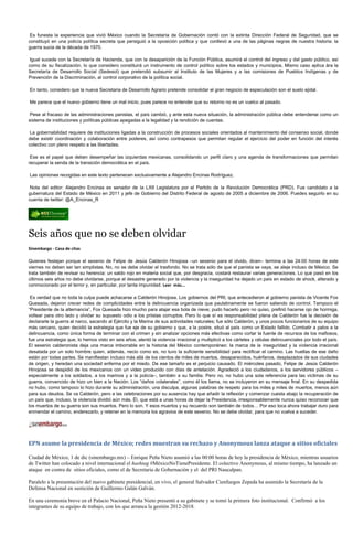 Es funesta la experiencia que vivió México cuando la Secretaría de Gobernación contó con la extinta Dirección Federal de Seguridad, que se
constituyó en una policía política secreta que persiguió a la oposición política y que conllevó a una de las páginas negras de nuestra historia: la
guerra sucia de la década de 1970.

 Igual sucede con la Secretaría de Hacienda, que con la desaparición de la Función Pública, asumirá el control del ingreso y del gasto público, así
como de su fiscalización, lo que considero constituirá un instrumento de control político sobre los estados y municipios. Mismo caso aplica àra la
Secretaría de Desarrollo Social (Sedesol) que pretendió subsumir al Instituto de las Mujeres y a las comisiones de Pueblos Indígenas y de
Prevención de la Discriminación, al control corporativo de la política social.

En tanto, considero que la nueva Secretaria de Desarrollo Agrario pretende consolidar el gran negocio de especulación son el suelo ejidal.

Me parece que el nuevo gobierno tiene un mal inicio, pues parece no entender que su retorno no es un vuelco al pasado.

 Pese al fracaso de las administraciones panistas, el país cambió, y ante esta nueva situación, la administración pública debe entenderse como un
sistema de instituciones y políticas públicas apegadas a la legalidad y la rendición de cuentas.

 La gobernabilidad requiere de instituciones ligadas a la construcción de procesos sociales orientados al mantenimiento del consenso social, donde
debe existir coordinación y colaboración entre poderes, así como contrapesos que permitan regular el ejercicio del poder en función del interés
colectivo con pleno respeto a las libertades.

 Ese es el papel que deben desempeñar las izquierdas mexicanas, consolidando un perfil claro y una agenda de transformaciones que permitan
recuperar la senda de la transición democrática en el país.

Las opiniones recogidas en este texto pertenecen exclusivamente a Alejandro Encinas Rodríguez.

 Nota del editor: Alejandro Encinas es senador de la LXII Legislatura por el Partido de la Revolución Democrática (PRD). Fue candidato a la
gubernatura del Estado de México en 2011 y jefe de Gobierno del Distrito Federal de agosto de 2005 a diciembre de 2006. Puedes seguirlo en su
cuenta de twitter: @A_Encinas_R




Seis años que no se deben olvidar
Sinembargo - Casa de citas

Quienes festejan porque el sexenio de Felipe de Jesús Calderón Hinojosa –un sexenio para el olvido, dicen– termina a las 24:00 horas de este
viernes no deben ser tan simplistas. No, no se debe olvidar el trasfondo. No se trata sólo de que el panista se vaya, se aleje incluso de México. Se
trata también de revisar su herencia: un saldo rojo en materia social que, por desgracia, costará restaurar varias generaciones. Lo que pasó en los
últimos seis años no debe olvidarse, porque el desastre generado por la violencia y la inseguridad ha dejado un país en estado de shock, alterado y
conmocionado por el terror y, en particular, por tanta impunidad. Leer más...

 Es verdad que no toda la culpa puede achacarse a Calderón Hinojosa. Los gobiernos del PRI, que antecedieron al gobierno panista de Vicente Fox
Quesada, dejaron crecer redes de complicidades entre la delincuencia organizada que paulatinamente se fueron saliendo de control. Tampoco el
“Presidente de la alternancia”, Fox Quesada hizo mucho para atajar esa bola de nieve; pudo hacerlo pero no quiso, prefirió hacerse ojo de hormiga,
voltear para otro lado y olvidar su supuesto odio a los priistas corruptos. Pero lo que sí es responsabilidad plena de Calderón fue la decisión de
declararle la guerra al narco, sacando al Ejército y la Marina de sus actividades naturales; fue sólo Calderón, y unos pocos funcionarios de su equipo
más cercano, quien decidió la estrategia que fue eje de su gobierno y que, a la postre, situó al país como un Estado fallido. Combatir a palos a la
delincuencia, como única forma de terminar con el crimen y sin analizar opciones más efectivas como cortar la fuente de recursos de los mafiosos,
fue una estrategia que, lo hemos visto en seis años, alentó la violencia irracional y multiplicó a los cárteles y células delincuenciales por todo el país.
El sexenio calderonista deja una marca imborrable en la historia del México contemporáneo: la marca de la inseguridad y la violencia irracional
desatada por un solo hombre quien, además, necio como es, no tuvo la suficiente sensibilidad para rectificar el camino. Las huellas de ese daño
están por todas partes. Se manifiestan incluso más allá de los cientos de miles de muertos, desaparecidos, huérfanos, desplazados de sus ciudades
de origen, y heredan una sociedad enferma por el miedo. De ese tamaño es el perjuicio causado. El miércoles pasado, Felipe de Jesús Calderón
Hinojosa se despidió de los mexicanos con un video producido con días de antelación. Agradeció a los ciudadanos, a los servidores públicos –
especialmente a los soldados, a los marinos y a la policía–, también a su familia. Pero no, no hubo una sola referencia para las víctimas de su
guerra, convencido de hizo un bien a la Nación. Los “daños colaterales”, como él los llama, no se incluyeron en su mensaje final. En su despedida
no hubo, como tampoco lo hizo durante su administración, una disculpa, algunas palabras de respeto para los miles y miles de muertos, menos aún
para sus deudos. Se va Calderón, pero a las celebraciones por su ausencia hay que añadir la reflexión y comenzar cuesta abajo la recuperación de
un país que, incluso, la violencia dividió aún más. Él, que está a unas horas de dejar la Presidencia, irresponsablemente nunca quiso reconocer que
los muertos de su guerra son sus muertos. Pero lo son. Y esos muertos y su recuerdo son también de todos… Por eso toca ahora trabajar duro para
enmendar el camino, enderezarlo, y retener en la memoria los agravios de este sexenio. No se debe olvidar, para que no vuelva a suceder.




EPN asume la presidencia de México; redes muestran su rechazo y Anonymous lanza ataque a sitios oficiales

Ciudad de México, 1 de dic (sinembargo.mx) – Enrique Peña Nieto asumió a las 00:00 horas de hoy la presidencia de México, mientras usuarios
de Twitter han colocado a nivel internacional el hashtag #MéxicoNoTienePresidente. El colectivo Anonymous, al mismo tiempo, ha lanzado un
ataque en contra de sitios oficiales, como el de Secretaria de Gobernación y el del PRI Naucalpan.

Paralelo a la presentación del nuevo gabinete presidencial, en vivo, el general Salvador Cienfuegos Zepeda ha asumido la Secretaría de la
Defensa Nacional en sustición de Guillermo Galán Galván.

En una ceremonia breve en el Palacio Nacional, Peña Nieto presentó a su gabinete y se tomó la primera foto institucional. Confirmó a los
integrantes de su equipo de trabajo, con los que arranca la gestión 2012-2018.
 