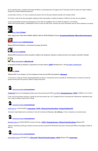 En las siguiente horas, el político del Estado de México se presentará ante el Congreso de la Unión para recibir de manos de Felipe Calderón
Hinojosa la simbólica Banda Presidencial.

La televisión, Televisa y Tv Azteca, muestra una escena. Pero los foros por internet coincidir con el ánimo oficial.

En Twitter, cuatro de las diez principales tendencias están relacionadas al cambio de poderes en México; de éstas, dos son globales.

La red social también muestra la crispación que existe entre los ciudadanos ante el cambio de gobierno. Los hashtags
#MéxicoNoTienePresidente y #MañanaEPN están en contra de Peña Nieto, mientras que otros cibernautas usan las misas etiquetas en su apoyo.




       Paco Taibo2 @Taibo2

Raza: Llego la hora. NOS VAN A SOÑAR.VAMOS A SER SU PEOR PESADILLA Somos #CiudadaniaEnRebeldia #MèxicoNoTienePresidente



       Alejandro Gondz @AlexitoGodinez

Mañana EPN será Presidente, y comenzarán los juegos del hambre




       Axel Ferrer @AxlFer8

Mañana EPN Consumara la traicion ala patria y Calderon ala constitucion mexicana y nosotros al futuro d los nuestros x permitirlo, Piensalo!




       Mary Hernández M. @MaryRoux86

Lo apoyamos durante la campaña y lo apoyaremos con todo mañana. @EPN Presidente 2012 - 2018 pic.twitter.com/Ifem4meX



       Jair @jhaiir

"Mañana EPN" Ya es mañana y no se ha acabado el mundo por que EPN sea presidente, #Nomamar!

A través de su cuenta de Twitter (@anonopshispano) el colectivo Anonymous inició la jornada de manifestaciones en contra de la toma de
protesta del hoy jefe del Ejecutivo federal, Enrique Peña Nieto.




       Anonymous Hispano @anonopshispano

#YoSoy132 inicia en la madrugada jornada contra toma de protesta de EPN ow.ly/fJrub #OcupaSanLázaro #1DMx VAMOS A LA CALLE.

Como una de las primeras acciones, el grupo de activistas anunció que ‘tiró’ la página Web de la Secretaría de Gobernación, dependencia que
está a cargo de Miguel Angel Osorio Chong.



       Anonymous Hispano @anonopshispano

segob.gob.mx TANGO DOWN #Anonymous #1DMx #MéxicoNoTienePresidente #ChingaTuMadreEPN

Asimismo, logró hackear por un momento el sitio de la Cámara de Diputados; sin embargo, el sitio se mantiene con normal acceso.



       Anonymous Hispano @anonopshispano

diputados.gob.mx TANGO DOWN Comienza la fiesta. #1DMx #OcupaSanLázaro #MéxicoNoTienePresidente Mañana EPN

Además, Anonimous tuiteó que comenzó acciones encontra de portal del Partido Revolucionario Institucional (PRI) en Naucalpan, Estado de
México.



       Anonymous Hispano @anonopshispano

prinaucalpan.org.mx HACKED! by @MexicanH #MéxicoNoTienePresidente #1DMx Mañana EPN #Anonymous
 
