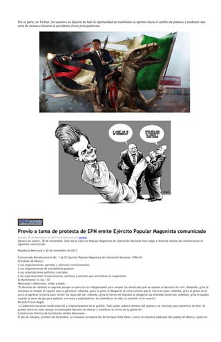 Por su parte, en Twitter, los usuarios no dejaron de lado la oportunidad de manifestar su opinión hacia el cambio de poderes y mediante una
serie de memes criticaron al presidente electo principalmente.




Previo a toma de protesta de EPN emite Ejército Popular Magonista comunicado
Viernes, 30 de Noviembre de 2012 22:03 Comunicado General
Oaxaca de Juárez, 30 de noviembre. Este día el Ejército Popular Magonista de Liberación Nacional hizo llegar a diversos medios de comunicación el
siguiente comunicado:

República Mexicana a 30 de noviembre de 2012.

Comunicado Revolucionario No. 1 de El Ejercito Popular Magonista de Liberación Nacional –EPM-LN-
Al Pueblo de México.
A sus organizaciones, partidos y ejércitos revolucionarios.
A sus organizaciones de autodefensa popular.
A sus organizaciones políticas y sociales.
A las organizaciones revolucionarias, políticas y sociales que reivindican al magonismo.
Al Movimiento Yo Soy 132
Mexicanas y Mexicanos, todas y todos.
"El derecho de rebelión es sagrado porque su ejercicio es indispensable para romper los obstáculos que se oponen al derecho de vivir. Rebeldía, grita la
mariposa al romper el capullo que la aprisiona; rebeldía, grita la yema al desgarrar la recia corteza que le cierra el paso; rebeldía, grita el grano en el
surco al agrietar la tierra para recibir los rayos del sol; rebeldía, grita el tierno ser humano al desgarrar las entrañas maternas; rebeldía, grita el pueblo
cuando se pone de pie para aplastar a tiranos y explotadores. La rebeldía es la vida; la sumisión es la muerte."
Ricardo Flores Magón
"La soberanía nacional reside esencial y originariamente en el pueblo. Todo poder público dimana del pueblo y se instituye para beneficio de éste. El
pueblo tiene en todo tiempo el inalienable derecho de alterar o modificar la forma de su gobierno".
Constitución Política de los Estados Unidos Mexicanos.
El día de mañana, primero de diciembre, se consuma la imposición de Enrique Peña Nieto, contra la voluntad soberana del pueblo de México, quien en
 