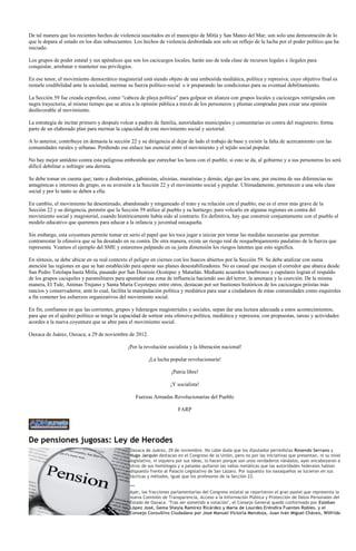 De tal manera que los recientes hechos de violencia suscitados en el municipio de Mitla y San Mateo del Mar; son solo una demostración de lo
que le depara al estado en los días subsecuentes. Los hechos de violencia desbordada son solo un reflejo de la lucha por el poder político que ha
iniciado.

Los grupos de poder estatal y sus apéndices que son los cacicazgos locales, harán uso de toda clase de recursos legales e ilegales para
conquistar, arrebatar o mantener sus privilegios.

En ese tenor, el movimiento democrático magisterial está siendo objeto de una embestida mediática, política y represiva; cuyo objetivo final es
restarle credibilidad ante la sociedad, mermar su fuerza político-social e ir preparando las condiciones para su eventual debilitamiento.

La Sección 59 fue creada exprofeso, como “cabeza de playa política” para golpear en alianza con grupos locales y cacicazgos retrógrados con
negra trayectoria; al mismo tiempo que se atiza a la opinión pública a través de los personeros y plumas compradas para crear una opinión
desfavorable al movimiento.

La estrategia de incitar primero y después volcar a padres de familia, autoridades municipales y comunitarias en contra del magisterio; forma
parte de un elaborado plan para mermar la capacidad de este movimiento social y sectorial.

A lo anterior, contribuye en demasía la sección 22 y su dirigencia al dejar de lado el trabajo de base y existir la falta de acercamiento con las
comunidades rurales y urbanas. Perdiendo ese enlace tan esencial entre el movimiento y el tejido social popular.

No hay mejor antídoto contra esta peligrosa embestida que estrechar los lazos con el pueblo; si esto se da, al gobierno y a sus personeros les será
difícil debilitar o infringir una derrota.

Se debe tomar en cuenta que; tanto a diodoristas, gabinistas, ulisistas, muratistas y demás; algo que los une, por encima de sus diferencias no
antagónicas e intereses de grupo, es su aversión a la Sección 22 y el movimiento social y popular. Ultimadamente, pertenecen a una sola clase
social y por lo tanto se deben a ella.

En cambio, el movimiento ha desestimado, abandonado y ninguneado el trato y su relación con el pueblo; ese es el error más grave de la
Sección 22 y su dirigencia, permitir que la Sección 59 utilice al pueblo y su hartazgo; para volcarlo en algunas regiones en contra del
movimiento social y magisterial, cuando históricamente había sido al contrario. En definitiva, hay que construir conjuntamente con el pueblo el
modelo educativo que queremos para educar a la infancia y juventud oaxaqueña.

Sin embargo, esta coyuntura permite tomar en serio el papel que les toca jugar e iniciar por tomar las medidas necesarias que permitan
contrarrestar la ofensiva que se ha desatado en su contra. De otra manera, existe un riesgo real de resquebrajamiento paulatino de la fuerza que
representa. Veamos el ejemplo del SME y estaremos palpando en su justa dimensión los riesgos latentes que esto significa.

En síntesis, se debe ubicar en su real contexto el peligro en ciernes con los huecos abiertos por la Sección 59. Se debe analizar con suma
atención las regiones en que se han establecido para operar sus planes desestabilizadores. No es casual que escojan el corredor que abarca desde
San Pedro Totolapa hasta Mitla, pasando por San Dionisio Ocotepec y Matatlán. Mediante acuerdos tenebrosos y cupulares logran el respaldo
de los grupos caciquiles y paramilitares para apuntalar esa zona de influencia haciendo uso del terror, la amenaza y la coerción. De la misma
manera, El Tule, Animas Trujano y Santa María Coyotepec entre otros; destacan por ser bastiones históricos de los cacicazgos priistas más
rancios y conservadores; ante lo cual, facilita la manipulación política y mediática para usar a ciudadanos de estas comunidades como esquiroles
a fin contener los esfuerzos organizativos del movimiento social.

En fin, confiamos en que las corrientes, grupos y liderazgos magisteriales y sociales, sepan dar una lectura adecuada a estos acontecimientos;
para que en el ajedrez político se tenga la capacidad de sortear esta ofensiva política, mediática y represora; con propuestas, tareas y actividades
acordes a la nueva coyuntura que se abre para el movimiento social.

Oaxaca de Juárez, Oaxaca; a 29 de noviembre de 2012.

                                               ¡Por la revolución socialista y la liberación nacional!

                                                         ¡La lucha popular revolucionaria!

                                                                    ¡Patria libre!

                                                                    ¡Y socialista!

                                                   Fuerzas Armadas Revolucionarias del Pueblo

                                                                       FARP




De pensiones jugosas: Ley de Herodes
                                                Oaxaca de Juárez, 29 de noviembre. No cabe duda que los diputados perredistas Rosendo Serrano y
                                                Hugo Jarquín destacan en el Congreso de la Unión, pero no por las iniciativas que presentan, ni su nivel
                                                legislativo, ni siquiera por sus ideas, lo hacen porque son unos verdaderos vándalos, ayer encabezaron a
                                                otros de sus homólogos y a patadas quitaron las vallas metálicas que las autoridades federales habían
                                                dispuesto frente al Palacio Legislativo de San Lázaro. Por supuesto los oaxaqueños se lucieron en sus
                                                tácticas y métodos, igual que los profesores de la Sección 22.

                                                ***
                                                Ayer, las fracciones parlamentarias del Congreso estatal se repartieron el gran pastel que representa la
                                                nueva Comisión de Transparencia, Acceso a la Información Pública y Protección de Datos Personales del
                                                Estado de Oaxaca. "Tras ser sometido a votación", el Consejo General quedó conformado por Esteban
                                                López José, Gema Sheyla Ramírez Ricárdez y María de Lourdes Eréndira Fuentes Robles, y el
                                                Consejo Consultivo Ciudadano por José Manuel Victoria Mendoza, Juan Iván Miguel Chávez, Wilfrido
 