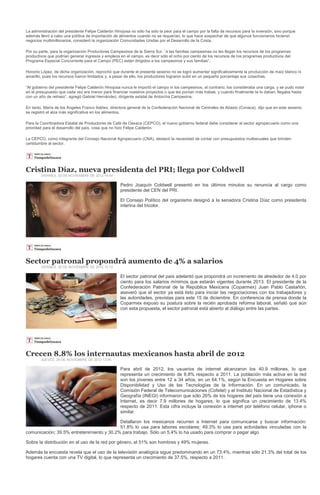 La administración del presidente Felipe Calderón Hinojosa no sólo ha sido la peor para el campo por la falta de recursos para la inversión, sino porque
además llevó a cabo una política de importación de alimentos cuando no se requerían, lo que hace sospechar de que algunos funcionarios hicieron
negocios multimillonarios, consideró la organización Comunidades Unidas por el Desarrollo de la Costa.

Por su parte, para la organización Productores Campesinos de la Sierra Sur, “a las familias campesinas no les llegan los recursos de los programas
productivos que podrían generar ingresos y empleos en el campo, es decir sólo el ocho por ciento de los recursos de los programas productivos del
Programa Especial Concurrente para el Campo (PEC) están dirigidos a los campesinos y sus familias”.

Honorio López, de dicha organización, reprochó que durante el presente sexenio no se logró aumentar significativamente la producción de maíz blanco ni
amarillo, pues los recursos fueron limitados y, a pesar de ello, los productores lograron subir en un pequeño porcentaje sus cosechas.

“Al gobierno del presidente Felipe Calderón Hinojosa nunca le importó el campo ni los campesinos, al contrario, los consideraba una carga, y se pudo notar
en el presupuesto que cada vez era menor para financiar nuestros proyectos o que les ponían más trabas, y cuando finalmente te lo daban, llegaba hasta
con un año de retraso”, agregó Gabriel Hernández, dirigente estatal de Antorcha Campesina.

En tanto, María de los Ángeles Franco Ibáñez, directora general de la Confederación Nacional de Centrales de Abasto (Conaca), dijo que en este sexenio
se registró el alza más significativa en los alimentos.

Para la Coordinadora Estatal de Productores de Café de Oaxaca (CEPCO), el nuevo gobierno federal debe considerar al sector agropecuario como una
prioridad para el desarrollo del país, cosa que no hizo Felipe Calderón.

La CEPCO, como integrante del Consejo Nacional Agropecuario (CNA), destacó la necesidad de contar con presupuestos multianuales que brinden
certidumbre al sector.




Cristina Díaz, nueva presidenta del PRI; llega por Coldwell
        VIERNES, 30 DE NOVIEMBRE DE 2012 14:44

                                                    Pedro Joaquín Coldwell presentó en los últimos minutos su renuncia al cargo como
                                                    presidente del CEN del PRI.

                                                    El Consejo Político del organismo designó a la senadora Cristina Díaz como presidenta
                                                    interina del tricolor.




Sector patronal propondrá aumento de 4% a salarios
        VIERNES, 30 DE NOVIEMBRE DE 2012 13:12

                                                    El sector patronal del país adelantó que propondrá un incremento de alrededor de 4.0 por
                                                    ciento para los salarios mínimos que estarán vigentes durante 2013. El presidente de la
                                                    Confederación Patronal de la República Mexicana (Coparmex) Juan Pablo Castañón,
                                                    aseveró que el sector ya está listo para iniciar las negociaciones con los trabajadores y
                                                    las autoridades, previstas para este 15 de diciembre. En conferencia de prensa donde la
                                                    Coparmex expuso su postura sobre la recién aprobada reforma laboral, señaló que aún
                                                    con esta propuesta, el sector patronal está abierto al diálogo entre las partes.




Crecen 8.8% los internautas mexicanos hasta abril de 2012
        JUEVES, 29 DE NOVIEMBRE DE 2012 12:06

                                                    Para abril de 2012, los usuarios de internet alcanzaron los 40.9 millones, lo que
                                                    representa un crecimiento de 8.8% respecto a 2011. La población más activa en la red
                                                    son los jóvenes entre 12 a 34 años, en un 64.1%, según la Encuesta en Hogares sobre
                                                    Disponibilidad y Uso de las Tecnologías de la Información. En un comunicado, la
                                                    Comisión Federal de Telecomunicaciones (Cofetel) y el Instituto Nacional de Estadística y
                                                    Geografía (INEGI) informaron que sólo 26% de los hogares del país tiene una conexión a
                                                    Internet, es decir 7.9 millones de hogares, lo que significa un crecimiento de 13.4%
                                                    respecto de 2011. Esta cifra incluye la conexión a internet por teléfono celular, iphone o
                                                    similar.

                                           Detallaron los mexicanos recurren a Internet para comunicarse y buscar información:
                                           51.8% lo usa para labores escolares; 49.3% lo usa para actividades vinculadas con la
comunicación; 39.5% entretenimiento y 30.2% para trabajo. Sólo un 5.4% lo ha usado para comprar o pagar algo.

Sobre la distribución en el uso de la red por género, el 51% son hombres y 49% mujeres.

Además la encuesta revela que el uso de la televisión analógica sigue predominando en un 73.4%, mientras sólo 21.3% del total de los
hogares cuenta con una TV digital, lo que representa un crecimiento de 37.5%, respecto a 2011.
 