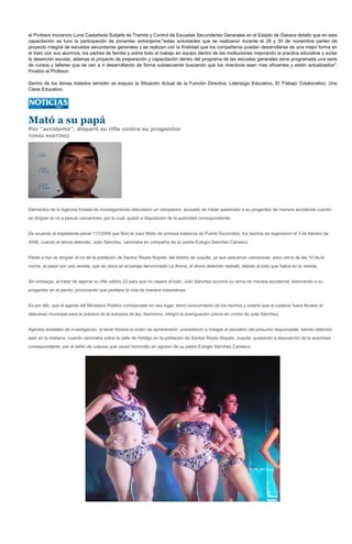 el Profesor Inocencio Luna Castañeda Subjefe de Tramite y Control de Escuelas Secundarias Generales en el Estado de Oaxaca detallo que en esta
capacitación se tuvo la participación de ponentes extranjeros:"estas actividades que se realizaron durante el 29 y 30 de noviembre parten de
proyecto integral de escuelas secundarias generales y se realizan con la finalidad que los compañeros puedan desarrollarse de una mejor forma en
el trato con sus alumnos, los padres de familia y sobre todo el trabajo en equipo dentro de las instituciones mejorando la practica educativa y evitar
la deserción escolar, ademas el proyecto de preparación y capacitación dentro del programa de las escuelas generales tiene programada una serie
de cursos y talleres que se van a ir desarrollando de forma subsecuente buscando que los directivos sean mas eficientes y estén actualizados".
Finalizo el Profesor.

Dentro de los temas tratados también se expuso la Situación Actual de la Función Directiva, Liderazgo Educativo, El Trabajo Colaborativo, Una
Clave Educativo.




Mató a su papá
Por "accidente", disparó su rifle contra su progenitor
TOMÁS MARTÍNEZ




Elementos de la Agencia Estatal de Investigaciones detuvieron un campesino, acusado de haber asesinado a su progenitor de manera accidental cuando
se dirigían al río a pescar camarones, por lo cual, quedó a disposición de la autoridad correspondiente.


De acuerdo al expediente penal 117/2008 que libró el Juez Mixto de primera instancia de Puerto Escondido, los hechos se registraron el 3 de febrero de
2008, cuando el ahora detenido, Julio Sánchez, caminaba en compañía de su padre Eulogio Sánchez Canseco.


Padre e hijo se dirigían al río de la población de Santos Reyes Nopala, del distrito de Juquila, ya que pescarían camarones, pero cerca de las 10 de la
noche, al pasar por una vereda, que se ubica en el paraje denominado La Arena, el ahora detenido resbaló, debido al lodo que había en la vereda.


Sin embargo, al tratar de agarrar su rifle calibre 22 para que no cayera al lodo, Julio Sánchez accionó su arma de manera accidental, lesionando a su
progenitor en el pecho, provocando que perdiera la vida de manera instantánea.


Es por ello, que el agente del Ministerio Público comisionado en ese lugar, tomó conocimiento de los hechos y ordenó que al cadáver fuera llevado al
descanso municipal para la práctica de la autopsia de ley. Asimismo, integró la averiguación previa en contra de Julio Sánchez.


Agentes estatales de investigación, al tener librada la orden de aprehensión, procedieron a indagar el paradero del presunto responsable, siendo detenido
ayer en la mañana, cuando caminaba sobre la calle de Hidalgo en la población de Santos Reyes Nopala, Juquila, quedando a disposición de la autoridad
correspondiente, por el delito de culposo que causó homicidio en agravio de su padre Eulogio Sánchez Canseco.
 