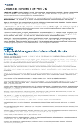 Gobierno no se prestará a sobornos: Cué
El gobierno de Oaxaca advirtió que no se prestará a actos de soborno ni entrega de recursos económicos o prebendas a cualquier organización social
que utilice como bandera la defensa de los desplazados de San Juan Copala, de la región de la Mixteca, toda vez que la aplicación de recursos
monetarios para el desarrollo de esta comunidad se aplica de manera transparente.

En un comunicado, la administración de Gabino Cué aseguró que se ha dado cumplimiento a las medidas cautelares emitidas por la Comisión de
Derechos Humanos (CIDH), en favor de los 135 indígenas triquis que abandonaron su hogar debido a la violencia que se vivía en esa zona.

"Por lo que no existe ninguna razón ni fundamento para que un grupo de habitantes de esta localidad continúe en plantón en los portales de Palacio
de Gobierno, toda vez que sus demandas están siendo debidamente atendidas", indicó.

La administración estatal apeló a la cordura, comprensión y coherencia de las autoridades de San Juan Copala y de las familias triquis desplazadas de
dicha comunidad, para encontrar acuerdos sustentables que permitan su retorno en condiciones seguras y duraderas, en aras de mantener una
convivencia cordial y pacífica en esta zona de la entidad.

Asimismo, hizo hincapié en el Plan de Desarrollo para la Región Triqui, que el gobierno de Oaxaca y el federal han acordado; "el propósito de esta
iniciativa es emprender en lo inmediato acciones de infraestructura en la zona, como son obras carreteras, espacios educativos, ampliación de redes
eléctricas, suministro de agua potable y servicios de salud, a fin de beneficiar a la población indígena que tanto lo necesita".

"Por esta razón y bajo ninguna circunstancia, el gobierno de Oaxaca se prestará a actos de soborno ni entrega de recursos económicos o prebendas a
persona alguna o grupos que a través de la coacción busquen lucrar con el retorno a San Juan Copala de las familias desplazadas, toda vez que la
inversión para impulsar el desarrollo y combatir la pobreza en la zona triqui, se realizará de manera transparente, ponderando en todo momento el
desarrollo, paz y progreso que merecen las comunidades hermanas de la zona triqui", puntualiza el documento.




Obligado Gabino a garantizar la inversión de Mareña
Renovables
OAXACA NO PUEDE DARSE EL LUJO DE AHUYENTAR LA MÁS GRANDE INVERSIÓN EN EÓLICA: CORTÉS LÓPEZ
REYNALDO BRACAMONTES RUIZ

El presidente de la Comisión Permanente de Gobernación de la LXI Legislatura, Elías López Cortés, exigió al gobernador Gabino Cué, generar garantías para el
aterrizaje en el Istmo de Tehuantepec, de la empresa Mareña Renovables, porque una entidad como Oaxaca, con tan altos índices de pobreza y desempleo, no
puede darse el lujo de ahuyentar la más grande inversión en generación de energía eólica de América Latina.

Expresó que ha quedado demostrado que son unos cuantos seudoredentores sociales, entre ellos Carlos Baes Torres, quienes están obstaculizando el
megaproyecto, no tanto por defender la naturaleza, sino para obtener beneficios personales como están acostumbrados y como lo han hecho en otros casos.

Si el mandatario no tiene la clave para actuar, le puedo decir que la ruta está en la aplicación de la ley. Oaxaca tiene derecho a transitar hacia su desarrollo con
dignidad, señaló.

Hizo notar que los oaxaqueños debiéramos estar agradecidos con Mareña Renovables, que a pesar de que Oaxaca es tierra de permanente inestabilidad social,
una aparte originada por la pobreza, y otra por la industria del chantaje, ha puesto los ojos el Istmo de Tehuantepec, para invertir en la generación de energía
limpia.

En otras partes del mundo se genera energía sacrificando a la naturaleza, lo que no ocurriría en el caso de Oaxaca, anotó el oaxaqueño.

Subrayó que la empresa Mareña Renovables ha reiterado su compromiso de trabajar de la mano con las comunidades indígenas de Santa María y San Dionisio
del Mar, a través de un proyecto eólico de gran alcance, y su disposición de compartir un porcentaje de sus ganancias con los pobladores para revertir los
rezagos que por siglos acusa la región.

El consorcio formado para la construcción del parque eólico con el que se generarán energías limpias y se mitigará el cambio climático, ha trabajado a conciencia
para asegurarse que la construcción del parque eólico que se ubicará en la barra de Santa Teresa, respete la herencia natural y cultural de la región y preserve
las actividades pesqueras de la Laguna.

El legislador sugiere al gobernador aportar las facilidades necesarias para que la empresa amplíe su abanico de información hacia todos los sectores de la
sociedad: Presidentes municipales, empresarios, Universidades y sobre todo, medios de información.

Se ha informado que la consultora QV Gestión Ambiental realizó estudios de impacto ambiental que demuestran que los aerogeneradores no tienen implicaciones
negativas en la fauna de la laguna ni por vibraciones, ni por sonido.

Esa información debe abrirse lo suficiente para que la gente la conozca y se convenza de que no vamos contra la naturaleza.

En la medida que se conozca muy poco de esos estudios, los seudoredentores y chantajistas estarán teniendo condiciones para confundir a la ciudadanía,
apuntó.

De acuerdo a Mareña Renovables, el parque se diseñó para evitar cualquier daño a los manglares y establece un programa de conservación de la tortuga marina
y de la liebre de Tehuantepec.

El legislador Cortés López, dijo que Oaxaca estaría en la valiosa oportunidad de hacer suyo un proyecto de clase mundial que está calculado para alcanzar una
capacidad de 396 MW de energía eléctrica renovable, equivalente al consumo eléctrico de medio millón de hogares.

Evitaría la emisión de 879 mil toneladas de gases con efecto invernadero por año.

El diputado exige a Gabino Cué defender esta inversión, y recordó que Mareña Renovables, hasta agosto pasado había realizado 63 reuniones informativas en
San Dionisio del Mar, 33 en Santa María del Mar y 42 en Álvaro Obregón.

El consorcio se ha caracterizado por su apertura al diálogo y su voluntad de informar a los oaxaqueños y sobre todo a los istmeños de los beneficios
medioambientales y sociales del proyecto.
 