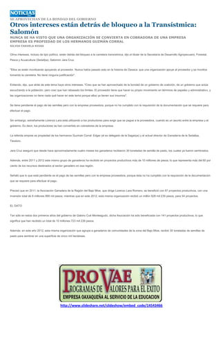 SE APROVECHAN DE LA BONDAD DEL GOBIERNO

Otros intereses están detrás de bloqueo a la Transístmica:
Salomón
NUNCA SE HA VISTO QUE UNA ORGANIZACIÓN SE CONVIERTA EN COBRADORA DE UNA EMPRESA
EMPRESA ES PROPIEDAD DE LOS HERMANOS GUZMÁN CORRAL
SILVIA CHAVELA RIVAS


Otros intereses, incluso de tipo político, están detrás del bloqueo a la carretera transístmica, dijo el titular de la Secretaría de Desarrollo Agropecuario, Forestal,
Pesca y Acuacultura (Sedafpa), Salomón Jara Cruz.


"Ellos se están movilizando apoyando al proveedor. Nunca había pasado esto en la historia de Oaxaca: que una organización apoye al proveedor y se movilice
tomando la carretera. No tiene ninguna justificación".


Entiendo, dijo, que atrás de este tema haya otros intereses. "Creo que se han aprovechado de la bondad de un gobierno de coalición, de un gobierno que actúa
escuchando a la población, pero creo que han rebasado los límites. El proveedor tiene que hacer su propio movimiento en términos de papeleo y administrativo, y
las organizaciones no tiene nada qué hacer en este tema porque ellos ya tienen sus insumos".


Se tiene pendiente el pago de las semillas pero con la empresa proveedora, porque no ha cumplido con la requisición de la documentación que se requiere para
efectuar el pago.


Sin embargo, extrañamente Lorenzo Lara está utilizando a los productores para exigir que se pague a la proveedora, cuando es un asunto entre la empresa y el
gobierno. Es decir, los productores se han convertido en cobradores de la empresa.


La referida empres es propiedad de los hermanos Guzmán Corral: Edgar (el ex delegado de la Sagarpa) y el actual director de Ganadería de la Sedafpa,
Teodoro.


Jara Cruz aseguró que desde hace aproximadamente cuatro meses los ganaderos recibieron 30 toneladas de semilla de pasto, los cuales ya fueron sembrados.


Además, entre 2011 y 2012 este mismo grupo de ganaderos ha recibido en proyectos productivos más de 10 millones de pesos, lo que representa más del 60 por
ciento de los recursos destinados al sector ganadero en esa región.


Señaló que lo que está pendiente es el pago de las semillas pero con la empresa proveedora, porque ésta no ha cumplido con la requisición de la documentación
que se requiere para efectuar el pago.


Precisó que en 2011, la Asociación Ganadera de la Región del Bajo Mixe, que dirige Lorenzo Lara Romero, se benefició con 87 proyectos productivos, con una
inversión total de 8 millones 895 mil pesos; mientras que en este 2012, esta misma organización recibió un millón 828 mil 239 pesos, para 54 proyectos.


EL DATO


Tan sólo en estos dos primeros años del gobierno de Gabino Cué Monteagudo, dicha Asociación ha sido beneficiada con 141 proyectos productivos, lo que
significa que han recibido un total de 10 millones 723 mil 239 pesos.


Además, en este año 2012, esta misma organización que agrupa a ganaderos de comunidades de la zona del Bajo Mixe, recibió 30 toneladas de semillas de
pasto para sembrar en una superficie de cinco mil hectáreas.




                                          http://www.slideshare.net/slideshow/embed_code/14543466
 
