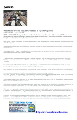 Movilizaciones y bloqueos en Chiapas. Foto: Especial
Maestros de la CNTE bloquean accesos a la capital chiapaneca
POR ISAÍN MANDUJANO , 30 AGOSTO, 2016ESTADOS
TUXTLA GUTIÉRREZ, Chis. (apro).- Maestros de la Coordinadora Nacional de Trabajadores de la Educación (CNTE) iniciaron un
bloqueo de dos días en cinco entradas de la capital del estado, donde solo dejarán pasar a vehículos particulares y de transporte público
local y de pasaje. No así los camiones de empresas transnacionales.
Desde las 9 de la mañana de este martes, los maestros se instalaron en la salida a Chiapa de Corzo y los Altos de Chiapas, en el tramo conocido como
crucero La Angostura.
Un segundo contingente se instaló en la salida poniente de la capital del estado que comunica con Oaxaca y el centro del país, en el tramo conocido
como La Pochota.
Un tercer grupo instaló el bloqueo y sus campamentos en un punto denominado Club Campestre. Otro cuarto contingente magisterial se movilizó
hacia el tramo conocido como el de la Escuela Veterinaria.
Y un quinto grupo de maestros bloqueó la salida sur de la capital del estado en el punto que comunica a Tuxtla con los municipios de Suchiapa,
Villaflores y toda la región conocida como La Frialesca. Los maestros sólo dejaron libre una salida de la capital del estado hacia la región de Los
Mezcalapas.
Los maestros estarán ahí hasta mañana miércoles por la noche. El jueves 1 de septiembre tiene previsto una multitudinaria marcha, por lo que
convocaron a todos los docentes a que se concentren ese día en la capital del estado.
Desde hace más de 100 días, los maestros iniciaron un movimiento de protesta en contra de la reforma educativa establecida por el gobierno federal.
Los maestros se resisten a regresar a las aulas y han amenazado que el docente que así lo haga será rapado.
Por su parte, el secretario de Educación estatal, Roberto Domínguez Castellanos, dio a conocer que el número de escuelas abiertas y que actualmente
se encuentran funcionando con toda normalidad en la entidad chiapaneca incrementó a un 72.2 por ciento.
Al inicio de esta semana, explicó, suman ya 13 mil 961 escuelas en funcionamiento, con un millón 238 mil 611 alumnos activos, lo que representa el
69.7 por ciento del total de los estudiantes en Chiapas.
En ese sentido, el funcionario estatal reiteró que el diálogo y, en algunos casos, los acuerdos que han mantenido los propios padres de familia con los
maestros para que regresen a impartir clases, son lo que les ha permitido avanzar en la apertura de escuelas en la entidad chiapaneca.
“Tal y como nos lo ha instruido el gobernador Manuel Velasco, en todo momento se ha cuidado evitar caer en actos de violencia verbal o física y por
el contrario, se ha buscado el priorizar la vía del diálogo, contando además con el apoyo de los padres de familia que también han invitado a las y los
maestros a que regresen a dar clases en beneficio de la instrucción de sus hijos”.
El secretario de Educación manifestó la intención de la dependencia estatal por abrir al cien por ciento los centros escolares en Chiapas y llamó
finalmente a la conciencia de los docentes y líderes de la Coordinadora Nacional de Trabajadores de la Educación (CNTE), a respetar y no
obstaculizar el derecho fundamental que tienen los niños y jóvenes a tener una educación que les permita tener más oportunidades para su futuro.
 