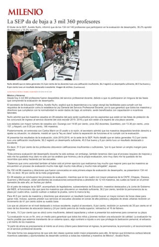 La SEP da de baja a 3 mil 360 profesores
El titular de la SEP, Aurelio Nuño, informó que de los 134 mil 140 profesores que participaron en la evaluación de desempeño, 36.2% aprobó
de 'panzazo' y 15.3% reprobó.
Nuño detalló que en datos generales 15.3 por ciento de los docentes tuvo una calificación insuficiente, 36.2 registró un desempeño suficiente, 40.5 fue bueno y
8 por ciento tuvo un resultado destacado o excelente. Imagen de archivo. (Cuartoscuro)
ALMA PAOLA WONG E ISABEL ZAMUDIO01/03/2016 03:02 AM
México y Veracruz
Desde hoy 3 mil 360 profesores fueron despedidos del servicio profesional docente, debido a que no participaron en ninguna de las fases
que comprendió la evaluación de desempeño.
El secretario de Educación Pública, Aurelio Nuño, explicó que la dependencia a su cargo otorgó las facilidades para cumplir con los
requisitos de la evaluación como lo establece la Ley General del Servicio Profesional Docente, por lo que garantizó que todos los maestros y
directivos que cumplieron con la normatividad no serán dados de baja; al contrario, serán beneficiados con capacitación e incentivos
laborales.
Nuño advirtió que los maestros cesados en 28 estados del país serán sustituidos por los aspirantes que están en las listas de prelación de
los concursos de ingreso al servicio docente del ciclo escolar 2015- 2016 y que aún están a la espera de una plaza vacante.
Los estados con mayor número de cesados son: Durango con 14.65 por ciento, unos 352 docentes; Querétaro, con 13.36 por ciento, unos
157, y Nayarit, con 9.35 por ciento, 146 maestros.
Posteriormente, en entrevista con Carlos Marín en El asalto a la razón, el secretario admitió que los maestros despedidos tendrán derecho a
apelar su situación; no obstante, insistió en que la "ley es clara" sobre la separación de funciones al no cumplir con la evaluación.
Al presentar los resultados de la evaluación, ciclo 2015-2016, en la sede de la SEP, Nuño detalló que en datos generales 15.3 por ciento
tuvo una calificación insuficiente, 36.2 registró un desempeño suficiente, 40.5 fue bueno y 8 por ciento tuvo un resultado destacado o
excelente.
Es decir, 51.5 por ciento de los profesores obtuvieron calificaciones insuficientes o suficientes, "por lo que tienen un amplio margen para
mejorar.
"Esta primera evaluación del desempeño docente ha sido exitosa; sin embargo, también tenemos claro que el proceso requiere de mejoras y
esto me ha quedado muy claro no solo por los análisis que hicimos y de la propia evaluación, sino muy claro me ha quedado de los
recorridos que estoy haciendo por las escuelas.
"Sabemos que como autoridad también al haber sido el primer ejercicio que realizamos hay mucho que mejorar para que los maestros se
encuentren un proceso de evaluación mucho más ágil, mucho más eficaz y mucho más amigable", expuso.
De 150 mil 86 maestros y directores que fueron convocados en esta primera etapa de evaluación de desempeño, se presentaron 134 mil
140, es decir, 90 por ciento de la meta programada.
En 28 estados ya concluyeron los procesos de evaluación, mientras que en los cuatro con mayor presencia de la CNTE: Chiapas, Oaxaca,
Guerrero y Michoacán, están pendientes las evaluaciones extraordinarias a alrededor de 12 mil maestros, las cuales se harán en el primer
semestre de este año, en fechas por definir.
En el patio de trabajos de la SEP, acompañado de legisladores, subsecretarios de Educación, maestros destacados y la Junta de Gobierno
del INEE, el funcionario dijo que para los maestros que obtuvieron un resultado suficiente, 36.2 por ciento, tendrán la permanencia de su
plaza por cuatro años, cuando vuelvan a realizar la prueba, como lo marca la ley.
Para 40.5 por ciento de maestros y directores que alcanzaron un resultado bueno podrán buscar un mayor número de horas clase para
ganar más. Incluso, quienes presten sus servicios en escuelas ubicadas en zonas de alta pobreza y alejadas de áreas urbanas recibirán un
incremento de 41 por ciento sobre su sueldo base.
Los que se ubicaron en el nivel destacado o incluso excelente, explicó el secretario, 8 por ciento, recibirán un aumento de 35 por ciento en el
caso de los docentes de educación básica y 24 por ciento para los de media superior, retroactivo al 16 de febrero.
En tanto, 15.3 por ciento que se ubicó como insuficiente, deberá capacitarse y volver a presentar los exámenes para conservar su plaza.
"La evaluación no es un fin, sino un medio para garantizar que todos los niños y jóvenes reciban una educación de calidad. La evaluación ha
hecho posible que estemos transitando de un sistema opaco, algo contrario e injusto a uno que privilegia la dedicación personal, el esfuerzo
y el mérito de los maestros.
"A partir de ahora es precisamente el mérito es el único criterio para determinar el ingreso, la permanencia, la promoción y el reconocimiento
en el servicio profesional docente.
"De esta forma nos aseguramos de que solo den clases quienes estén mejor preparados para ello. Al tiempo que brindamos certeza laboral,
incentivos salariales y oportunidades de desarrollo continúo a todas las maestras y maestros de México", recalcó Nuño.
 