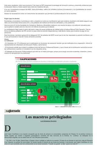 Ante estos resultados, indicó que el próximo 7 de marzo la SEP presentará la estrategia de formación continua y desarrollo profesional para
la educación básica y media superior para todos los maestros del país.
A su vez, la presidenta consejera del INEE, Sylvia Schmelkes, calificó de confiable el proceso de evaluación y con posibilidades de revisión
en varios aspectos.
Destacó la necesidad de contar con instrumentos de evaluación que permitan la profesionalización de los docentes.
Exigen pago de adeudos
Estudiantes universitarios, burócratas en retiro y maestros en activo se manifestaron ayer para reclamar al gobierno del estado pague lo que
debe a la Universidad Veracruzana (UV), a los jubilados del Instituto de Pensiones del Estado y a los profesores.
Alumnos de la UV de las facultades de Contaduría, Medicina y Bioanálisis realizaron una marcha de apoyo a la institución educativa para
que el gobierno estatal cubra los más de 2 mil millones de pesos que le adeuda.
La manifestación llegó hasta el centro del puerto, luego de causar problemas de vialidad sobre el bulevar Manuel Ávila Camacho. Casi en
forma simultánea jubilados del IPE cerraron el paso sobre la avenida Independencia y calle Benito Juárez para reclamar el pago de sus
pensiones.
Raúl Hernández, secretario general de la delegación D41 de jubilados del SNTE acusó que no les han depositado su pensión de febrero, por
lo que permanecieron más de 5 horas cerrando la avenida.
Claves
La notificación
- En Querétaro, los 131 profesores que no participaron en el proceso de evaluación tendrán que ser notificados de su separación, informó el
representante de la Secretaría de Educación Pública, Jaime García.
- El funcionario señaló que el plazo lo establece la ley del Servicio Profesional Docente, y que a través de la coordinación nacional se envían
las notificaciones a quienes no cumplieron con los requisitos de ley.
- El delegado de Educación Pública aseguró que esta vez no habrá prórrogas, porque ya se otorgó una entre noviembre, diciembre y enero,
cuando se reprogramaron los exámenes.
Los maestros privilegiados
LUIS HERNÁNDEZ NAVARRO
Daniel López Castellanos es un maestro oaxaqueño que da clases de primaria en comunidades campesinas de Chiapas. Es un profesor mixteco (a
mucho orgullo) que enseña a migrantes guatemaltecos asentados del lado mexicano de la frontera. Es –confiesa– un trabajador de la
educaciónprivilegiado, con un salario base de 4 mil 300 pesos quincenales.
En 1985, a los 19 años, Daniel llegó a Chiapas a hacer realidad su sueño de ser maestro. El deseo de ser docente le nació por culpa de Florencio
Cruz Valencia, su profesor de sexto grado. Su mentor narraba la historia de una forma tan hermosa y convincente, que López Castellanos la vivía
como si lo que escuchaba estuviera aconteciendo en ese mismo momento. “Cuando sea grande –se dijo– quiero ser como él.”
 