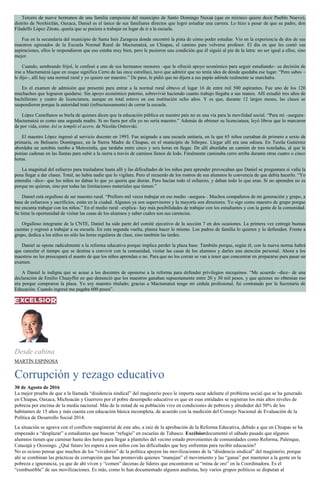 Tercero de nueve hermanos de una familia campesina del municipio de Santo Domingo Nuxaá (que en mixteco quiere decir Pueblo Nuevo),
distrito de Noxhixtlán, Oaxaca, Daniel es el único de sus familiares directos que logró estudiar una carrera. Lo hizo a pesar de que su padre, don
Filadelfo López Zárate, quería que se pusiera a trabajar en lugar de ir a la escuela.
Fue en la secundaria del municipio de Santa Inés Zaragoza donde encontró la pista de cómo poder estudiar. Vio en la experiencia de dos de sus
maestros egresados de la Escuela Normal Rural de Mactumatzá, en Chiapas, el camino para volverse profesor. El día en que les contó sus
aspiraciones, ellos le respondieron que eso estaba muy bien, pero le pusieron una condición que él siguió al pie de la letra: no ser igual a ellos, sino
mejor.
Cuando, sembrando frijol, le confesó a uno de sus hermanos menores –que le ofreció apoyo económico para seguir estudiando– su decisión de
irse a Mactumatzá (que en zoque significa Cerro de las once estrellas), tuvo que admitir que no tenía idea de dónde quedaba ese lugar. “Pero sabes –
le dijo–, allí hay una normal rural y yo quiero ser maestro.” De paso, le pidió que no dijera a sus papás adónde realmente se marchaba.
En el examen de admisión que presentó para entrar a la normal rural obtuvo el lugar 16 de entre mil 500 aspirantes. Fue uno de los 120
muchachos que lograron quedarse. Sin apoyo económico paterno, sobrevivió haciendo cuanto trabajo llegaba a sus manos. Allí estudió tres años de
bachillerato y cuatro de licenciatura, aunque en total estuvo en esa institución ocho años. Y es que, durante 12 largos meses, las clases se
suspendieron porque la autoridad trató (infructuosamente) de cerrar la escuela.
López Castellanos se burla de quienes dicen que la educación pública en nuestro país no es una vía para la movilidad social. “Para mí –asegura–
Mactumatzá es como una segunda madre. Si no fuera por ella yo no sería maestro.” Además de obtener su licenciatura, leyó libros que lo marcaron
de por vida, como Así se templó el acero, de Nicolás Ostrovski.
El maestro López ingresó al servicio docente en 1993. Fue asignado a una escuela unitaria, en la que 65 niños cursaban de primero a sexto de
primaria, en Belisario Domínguez, en la Sierra Madre de Chiapas, en el municipio de Siltepec. Llegar allí era una odisea. En Tuxtla Gutiérrez
abordaba un autobús rumbo a Motozintla, que tardaba entre cinco y seis horas en llegar. De allí abordaba un camión de tres toneladas, al que le
ponían cadenas en las llantas para subir a la sierra a través de caminos llenos de lodo. Finalmente caminaba cerro arriba durante otras cuatro o cinco
horas.
La magnitud del esfuerzo para trasladarse hasta allí y las dificultades de los niños para aprender provocaban que Daniel se preguntara si valía la
pena llegar a dar clases. Total, no había nadie que lo vigilara. Pero el recuerdo de los rostros de sus alumnos lo convencía de que debía hacerlo. “Yo
entendía –dice– que los niños no daban lo que yo quería que dieran. Pero hacían todo el esfuerzo, y daban todo lo que eran. Si no aprenden no es
porque no quieran, sino por todas las limitaciones materiales que tienen.”
Daniel está orgulloso de ser maestro rural. “Prefiero mil veces trabajar en ese medio –asegura–. Muchos compañeros de mi generación y grupo, a
base de esfuerzos y sacrificios, están en la ciudad. Algunos ya son supervisores y la mayoría son directores. Yo sigo como maestro de grupo porque
me encanta trabajar con los niños.” En el medio rural –explica– hay más posibilidades de trabajar con los estudiantes y con la gente de la comunidad.
Se tiene la oportunidad de visitar las casas de los alumnos y saber cuáles son sus carencias.
Orgulloso integrante de la CNTE, Daniel ha sido parte del comité ejecutivo de la sección 7 en dos ocasiones. La primera vez entregó buenas
cuentas y regresó a trabajar a su escuela. En esta segunda vuelta, planea hacer lo mismo. Los padres de familia lo quieren y lo defienden. Frente a
grupo, dedica a los niños no sólo las horas regulares de clase, sino también las tardes.
Daniel se opone radicalmente a la reforma educativa porque implica perder la plaza base. También porque, según él, con la nueva norma habrá
que cancelar el tiempo que se destina a convivir con la comunidad, visitar las casas de los alumnos y darles una atención personal. Ahora a los
maestros no les preocupará el asunto de que los niños aprendan o no. Para que no los corran se van a tener que concentrar en prepararse para pasar un
examen.
A Daniel le indigna que se acuse a los docentes de oponerse a la reforma para defender privilegios mezquinos. “Me acuerdo –dice– de una
declaración de Emilio Chuayffet en que denunció que los maestros ganaban supuestamente entre 20 y 30 mil pesos, y que quienes no obtenían eso
era porque compraron la plaza. Yo soy maestro titulado; gracias a Mactumatzá tengo mi cédula profesional, fui contratado por la Secretaría de
Educación. Cuando ingresé me pagaba 600 pesos”.
Desde cabina
MARTÍN ESPINOSA
Corrupción y rezago educativo
30 de Agosto de 2016
La mejor prueba de que a la llamada “disidencia sindical” del magisterio poco le importa sacar adelante el problema social que se ha generado
en Chiapas, Oaxaca, Michoacán y Guerrero por el pobre desempeño educativo es que en esas entidades se registran los más altos niveles de
pobreza por encima de la media nacional. Más de la mitad de su población vive en condiciones de pobreza y alrededor del 50% de los
habitantes de 15 años y más cuenta con educación básica incompleta, de acuerdo con la medición del Consejo Nacional de Evaluación de la
Política de Desarrollo Social 2014.
La situación se agrava con el conflicto magisterial de este año, a raíz de la aprobación de la Reforma Educativa, debido a que en Chiapas se ha
empezado a “desplazar” a estudiantes que buscan “refugio” en escuelas de Tabasco. Excélsiordocumentó el sábado pasado que algunos
alumnos tienen que caminar hasta dos horas para llegar a planteles del vecino estado provenientes de comunidades como Reforma, Palenque,
Catazajá y Ocosingo. ¿Qué futuro les espera a esos niños con las dificultades que hoy enfrentan para recibir educación?
No es ocioso pensar que muchos de los “vividores” de la política apoyen las movilizaciones de la “disidencia sindical” del magisterio, porque
ahí se combinan las prácticas de corrupción que han promovido quienes “manejan” el movimiento y las “ganas” por mantener a la gente en la
pobreza e ignorancia, ya que de ahí viven y “comen” decenas de líderes que encontraron su “mina de oro” en la Coordinadora. Es el
“combustible” de sus movilizaciones. Es más, como lo han documentado algunos analistas, hoy varios grupos políticos se disputan al
 