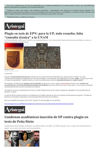 Esta es la vía adecuada para solventar las desigualdades que se reafirman internamente en el sistema educativo actual y que, lamentablemente,
generan mediocridad de la enseñanza y de las políticas educativas.
Comienza un nuevo ciclo escolar; como académica universitaria, y especialmente como profesora de educación primaria egresada de la
Benemérita Escuela Nacional de Maestros, avizoro la posibilidad de hacer del conocimiento, la racionalidad y la enseñanza nuestras fortalezas, para
alejar la ceguera intelectual y para hacer de la educación la esperanza de nuestra niñez y juventud.
*Magistrada federal y académica universitaria
Plagio en tesis de EPN: para la UP, todo resuelto; falta
“consulta técnica” a la UNAM
La Panamericana refirió que "solicitó una consulta técnica" a la Universidad Nacional Autónoma de México, sobre el
plagio en la tesis de Peña Nieto.
Redacción AN
agosto 29, 2016 1:07 pm
Compartir Email
Aunque la Universidad Panamericana confirmó que en la tesis de Enrique Peña Nieto hay “ideas ajenas no citadas” así como
“reproducciones textuales de fragmentos sin cita a pie de página ni en el apartado de la bibliografía” -es decir, plagio-, concluyó que al ser
un “caso sin precedentes”, “estamos frente a un acto consumado sobre el que es imposible proceder en ningún sentido”.
Sin embargo, aún falta que la máxima casa de estudios se pronuncie, ya que -según uncomunicado de la UP- se le “solicitó una
consulta técnica a la Universidad Nacional Autónoma de México para que confirme por escrito este criterio”, con el que la universidad
privada prácticamente exoneró al presidente de México.
“Se trata de un caso sin precedentes en el que no existen disposiciones en los cuerpos regulatorios aplicables a ese procedimiento de
titulación”, justificó.
La tesis de EPN se podía encontrar en la biblioteca de la UNAM, además de que en la carátula de ésta aparece la leyenda: “Facultad de
Derecho con Estudios Incorporados a la Universidad Nacional Autónoma de México”.
Aquí una infografía que explica cómo la UP “resolvió” el caso de plagio en una semana:
http://aristeguinoticias.com/2908/mexico/plagio-en-tesis-de-epn-para-la-up-todo-resuelto-pero-falta-opinion-de-la-unam/
Condenan académicos inacción de UP contra plagio en
tesis de Peña Nieto
Académicos de El Colegio de México, el Instituto Mora, el CIDE y la UAM criticaron que, a pesar de comprobarse el
plagio, no se actuó en contra del hoy presidente.
 