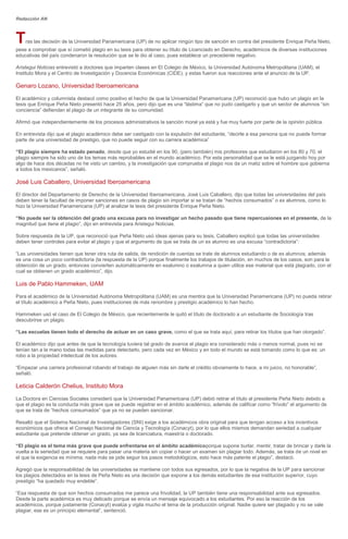 Redacción AN
Tras las decisión de la Universidad Panamericana (UP) de no aplicar ningún tipo de sanción en contra del presidente Enrique Peña Nieto,
pese a comprobar que sí cometió plagio en su tesis para obtener su título de Licenciado en Derecho, académicos de diversas instituciones
educativas del país condenaron la resolución que se le dio al caso, pues establece un precedente negativo.
Aristegui Noticias entrevistó a doctores que imparten clases en El Colegio de México, la Universidad Autónoma Metropolitana (UAM), el
Instituto Mora y el Centro de Investigación y Docencia Económicas (CIDE), y estas fueron sus reacciones ante el anuncio de la UP.
Genaro Lozano, Universidad Iberoamericana
El académico y columnista destacó como positivo el hecho de que la Universidad Panamericana (UP) reconoció que hubo un plagio en la
tesis que Enrique Peña Nieto presentó hace 25 años, pero dijo que es una “lástima” que no pudo castigarlo y que un sector de alumnos “sin
conciencia” defiendan el plagio de un integrante de su comunidad.
Afirmó que independientemente de los procesos administrativos la sanción moral ya está y fue muy fuerte por parte de la opinión pública.
En entrevista dijo que el plagio académico debe ser castigado con la expulsión del estudiante, “decirle a esa persona que no puede formar
parte de una universidad de prestigio, que no puede seguir con su carrera académica”
“El plagio siempre ha estado penado, desde que yo estudié en los 90, (pero también) mis profesores que estudiaron en los 80 y 70, el
plagio siempre ha sido uno de los temas más reprobables en el mundo académico. Por esta personalidad que se le está juzgando hoy por
algo de hace dos décadas no he visto un cambio, y la investigación que comprueba el plagio nos da un matiz sobre el hombre que gobierna
a todos los mexicanos”, señaló.
José Luis Caballero, Universidad Iberoamericana
El director del Departamento de Derecho de la Universidad Iberoamericana, José Luis Caballero, dijo que todas las universidades del país
deben tener la facultad de imponer sanciones en casos de plagio sin importar si se tratan de “hechos consumados” o ex alumnos, como lo
hizo la Universidad Panamericana (UP) al analizar la tesis del presidente Enrique Peña Nieto.
“No puede ser la obtención del grado una excusa para no investigar un hecho pasado que tiene repercusiones en el presente, de la
magnitud que tiene el plagio”, dijo en entrevista para Aristegui Noticias.
Sobre respuesta de la UP, que reconoció que Peña Nieto usó ideas ajenas para su tesis, Caballero explicó que todas las universidades
deben tener controles para evitar el plagio y que el argumento de que se trata de un ex alumno es una excusa “contradictoria”:
“Las universidades tienen que tener otra ruta de salida, de rendición de cuentas se trate de alumnos estudiando o de ex alumnos; además
es una cosa un poco contradictoria (la respuesta de la UP) porque finalmente los trabajos de titulación, en muchos de los casos, son para la
obtención de un grado, entonces convierten automáticamente en exalumno o exalumna a quien utilice ese material que está plagiado, con el
cual se obtienen un grado académico”, dijo.
Luis de Pablo Hammeken, UAM
Para el académico de la Universidad Autónoma Metropolitana (UAM) es una mentira que la Universidad Panamericana (UP) no pueda retirar
el título académico a Peña Nieto, pues instituciones de más renombre y prestigio académico lo han hecho.
Hammeken usó el caso de El Colegio de México, que recientemente le quitó el título de doctorado a un estudiante de Sociología tras
descubrirse un plagio.
“Las escuelas tienen todo el derecho de actuar en un caso grave, como el que se trata aquí, para retirar los títulos que han otorgado”.
El académico dijo que antes de que la tecnología tuviera tal grado de avance el plagio era considerado más o menos normal, pues no se
tenían tan a la mano todas las medidas para detectarlo, pero cada vez en México y en todo el mundo se está tomando como lo que es: un
robo a la propiedad intelectual de los autores.
“Empezar una carrera profesional robando el trabajo de alguien más sin darle el crédito obviamente lo hace, a mi juicio, no honorable”,
señaló.
Leticia Calderón Chelius, Instituto Mora
La Doctora en Ciencias Sociales consideró que la Universidad Panamericana (UP) debió retirar el título al presidente Peña Nieto debido a
que el plagio es la conducta más grave que se puede registrar en el ámbito académico, además de calificar como “frívolo” el argumento de
que se trata de “hechos consumados” que ya no se pueden sancionar.
Resaltó que el Sistema Nacional de Investigadores (SNI) exige a los académicos obra original para que tengan acceso a los incentivos
económicos que ofrece el Consejo Nacional de Ciencia y Tecnología (Conacyt), por lo que ellos mismos demandan seriedad a cualquier
estudiante que pretende obtener un grado, ya sea de licenciatura, maestría o doctorado.
“El plagio es el tema más grave que puede enfrentarse en el ámbito académicoporque supone burlar, mentir, tratar de brincar y darle la
vuelta a la seriedad que se requiere para pasar una materia sin copiar o hacer un examen sin plagiar todo. Además, se trata de un nivel en
el que la exigencia es mínima, nada más se pide seguir los pasos metodológicos, esto hace más patente el plagio”, destacó.
Agregó que la responsabilidad de las universidades se mantiene con todos sus egresados, por lo que la negativa de la UP para sancionar
los plagios detectados en la tesis de Peña Nieto es una decisión que expone a los demás estudiantes de esa institución superior, cuyo
prestigio “ha quedado muy endeble”.
“Esa respuesta de que son hechos consumados me parece una frivolidad, la UP también tiene una responsabilidad ante sus egresados.
Desde la parte académica es muy delicado porque se envía un mensaje equivocado a los estudiantes. Por eso la reacción de los
académicos, porque justamente (Conacyt) evalúa y vigila mucho el tema de la producción original. Nadie quiere ser plagiado y no se vale
plagiar, ese es un principio elemental”, sentenció.
 