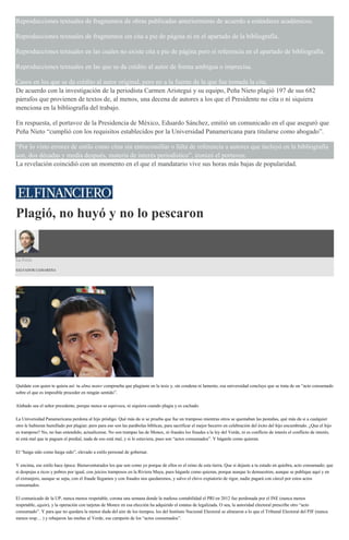 Reproducciones textuales de fragmentos de obras publicadas anteriormente de acuerdo a estándares académicos.
Reproducciones textuales de fragmentos sin cita a pie de página ni en el apartado de la bibliografía.
Reproducciones textuales en las cuales no existe cita a pie de página pero sí referencia en el apartado de bibliografía.
Reproducciones textuales en las que se da crédito al autor de forma ambigua o imprecisa.
Casos en los que se da crédito al autor original, pero no a la fuente de la que fue tomada la cita.
De acuerdo con la investigación de la periodista Carmen Aristegui y su equipo, Peña Nieto plagió 197 de sus 682
párrafos que provienen de textos de, al menos, una decena de autores a los que el Presidente no cita o ni siquiera
menciona en la bibliografía del trabajo.
En respuesta, el portavoz de la Presidencia de México, Eduardo Sánchez, emitió un comunicado en el que aseguró que
Peña Nieto “cumplió con los requisitos establecidos por la Universidad Panamericana para titularse como abogado”.
“Por lo visto errores de estilo como citas sin entrecomillar o falta de referencia a autores que incluyó en la bibliografía
son, dos décadas y media después, materia de interés periodístico”, ironizó el portavoz.
La revelación coincidió con un momento en el que el mandatario vive sus horas más bajas de popularidad.
Plagió, no huyó y no lo pescaron
La Feria
SALVADOR CAMARENA
Quédate con quien te quiera así: tu alma mater comprueba que plagiaste en la tesis y, sin condena ni lamento, esa universidad concluye que se trata de un “acto consumado
sobre el que es imposible proceder en ningún sentido”.
Alabado sea el señor presidente, porque nunca se equivoca, ni siquiera cuando plagia y es cachado.
La Universidad Panamericana perdona al hijo pródigo. Qué más da si se prueba que fue un tramposo mientras otros se quemaban las pestañas, qué más da si a cualquier
otro le hubieran humillado por plagiar; pero para eso son las parábolas bíblicas, para sacrificar el mejor becerro en celebración del éxito del hijo encumbrado. ¿Que el hijo
es tramposo? No, no han entendido, actualícense. No son trampas las de Monex, ni fraudes los fraudes a la ley del Verde, ni es conflicto de interés el conflicto de interés,
ni está mal que te paguen el predial, nada de eso está mal, y si lo estuviera, pues son “actos consumados”. Y háganle como quieran.
El “haiga sido como haiga sido”, elevado a estilo personal de gobernar.
Y encima, ese estilo hace época: Bienaventurados los que son como yo porque de ellos es el reino de esta tierra. Que si dejaste a tu estado en quiebra, acto consumado; que
si despojas a ricos y pobres por igual, con juicios tramposos en la Riviera Maya, pues háganle como quieran, porque aunque lo demuestren, aunque se publique aquí y en
el extranjero, aunque se sepa, con el fraude llegamos y con fraudes nos quedaremos, y salvo el chivo expiatorio de rigor, nadie pagará con cárcel por estos actos
consumados.
El comunicado de la UP, nunca menos respetable, corona una semana donde la mañosa contabilidad el PRI en 2012 fue perdonada por el INE (nunca menos
respetable, again), y la operación con tarjetas de Monex en esa elección ha adquirido el estatus de legalizada. O sea, la autoridad electoral prescribe otro “acto
consumado”. Y para que no quedara la menor duda del aire de los tiempos, los del Instituto Nacional Electoral se alinearon a lo que el Tribunal Electoral del PJF (nunca
menos resp… ) y rebajaron las multas al Verde, ese campeón de los “actos consumados”.
 