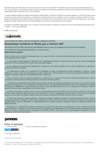 Honorable Congreso de la Unión, ahí les enviaré este jueves un texto lleno de “actos consumados”. Para cuando revisen mi informe, y para cuando comprueben lo que
falta y lo que no cuadra, y cuando quede en evidencia la evidencia, no tendrán de otra más que decir que pues sí, está mal, pero la ley está hecha no para la justicia ni para
la rendición de cuentas, sino para dar fe de los “actos consumados”.
Y cuando la realidad nos regrese a la realidad, cuando lleguen las comparecencias, y el trabajo (es un decir) de las comisiones legislativas, y al final, muy al final, se hagan
las auditorías, entonces, muchos meses después, se comprobará que el informe presidencial, este y cualquiera, es una cosa, mientras que la vida en las calles es otra muy
distinta, una donde queda muy poco del sano, variado y suficiente, donde lo bueno casi no se cuenta porque lo malo es muy malo, y lo malo cuenta mucho, y que lo malo
desespera más cuando se habla de ello no como de actos reprobables, sino como actos sin valor porque ya fueron consumados.
El presidente de la República plagió ideas de otros. Lo cacharon. No huyó. No tenía por qué. ¿Quién lo iba a pescar? Su vocero lo había profetizado: Bienvenida la crítica
y el debate… sobre los actos consumados.
Twitter: @SalCamarena
La firma redujo de estable a negativa la perspectiva crediticia del gobierno
Decepcionante crecimiento en México, pese a reformas: S&P
Ante deuda de 42% del PIB, dejó abierta la posibilidad de bajar la nota si no disminuyen los pasivos del sector público
La percepción de corrupción limita beneficios e inversiones, dice
ROBERTO GONZÁLEZ AMADOR
México ha tenido una tasa de crecimientodecepcionante, aun cuando ha llevado a cabo más reformas estructurales que otros países, sostuvo este
martes Standard and Poor’s (S&P).
La firma redujo de estable anegativa la calificación sobre la posibilidad de impago de la deuda del gobierno mexicano y abrió la posibilidad de
bajar la nota si no hay una reducción en los pasivos del sector público federal.
En sus consideraciones mencionó que la percepción de corrupción en el país limita los beneficios de los cambios impulsados por el gobierno, en
particular en el área de la inversión.
Las calificaciones de deuda son un indicador de la probabilidad de impago de obligaciones por parte de gobiernos y empresas. A mejor
calificación, es menor el costo del financiamiento que reciben. México tiene el llamado grado de inversión de las principales calificadoras. Reducir
a negativa la perspectiva indica que es más probable que baje la calificación.
México ha llevado a cabo más reformas estructurales en comparación con la mayoría de los países de mercados emergentes, pero su tasa de
crecimiento ha sido decepcionante, debido parcialmente a factores no económicos, destacó.
La administración del presidente Enrique Peña Nieto hizo notables reformas estructurales para modernizar la economía en los sectores de energía,
educación, telecomunicaciones, fiscal y financiero en la primera parte de su periodo de administración de seis años, con el respaldo de otros partidos.
Sin embargo, las debilidades en la gobernabilidad, que reflejan en parte una débil aplicación de la ley y la percepción de corrupción, limitan los
beneficios de estas reformas, especialmente en la inversión, expuso.
La deuda neta del gobierno general se ubicó en 42 por ciento del producto interno bruto (PIB) en 2015. En 2005 era equivalente a 28 por ciento
del PIB. La firma calificadora anticipó que hacia el final del gobierno, en 2018, el endeudamiento será equivalente a 47 por ciento de la economía.
Aunque el nivel de deuda es moderado, el gobierno tiene menos margen de maniobra fiscal del que tenía hace 10 años, consideró.
La democracia mexicana ha seguido madurando a medida que los partidos comparten el poder en los niveles de gobierno nacional y local. La
democracia ha generado estabilidad y cambios regulares de gobierno en México, pero no ha derivado en un dinamismo económico ni ha mejorado la
seguridad pública, expuso la calificadora en su argumentación sobre la decisión de poner en perspectiva negativa la calificación financiera del
gobierno mexicano.
Esperamos que la continuidad de las políticas económicas en los próximos dos años, junto con el ajuste fiscal en curso, compensen los menores
ingresos petroleros y contengan el nivel de deuda del gobierno. Esperamos que la implementación de las reformas económicas, especialmente en los
sectores de energía y telecomunicaciones, mantengan el crecimiento del PIB a largo plazo, pero no necesariamente incrementará la tasa de
crecimiento, en ausencia de otras medidas.
Peña, el apestado
POR ÁLVARO DELGADO , 29 AGOSTO, 2016COLUMNA / HISTORIA DE LO INMEDIATO
Twitter Facebook 0
-Una carga en Edomex
-Latente elección de Estado
CIUDAD DE MÉXICO (apro).- El Partido Revolucionario Institucional (PRI) vale lo que Enrique Peña Nieto en vísperas de su Cuarto Informe de
Gobierno: Un triste 20%, que apunta a la derrota en el 2018.
 