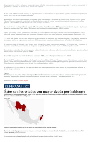 Peña no ganó bien en 2012 y mal acabará seis años después, en el final de una carrera de corrupción y de impunidad. Ya perdió, en junio, siete de 12
gubernaturas y en las tres del próximo año es un lastre para su partido.
Y en el Estado de México, entraña de Peña y del grupo Atlacomulco –el más mafioso de los grupos priistas–, perder es una afrenta inaceptable, pero
llegó la hora al cabo de ocho décadas de hegemonía.
En esa entidad, la de mayor votación del país, la derecha se perfila como ganadora si la candidata del Partido Acción Nacional (PAN) es Josefina
Vázquez Mota, pero la izquierda puede triunfar si Alejandro Encinas es capaz de articular una coalición de izquierda, sobre todo si el candidato
priista es Alfredo del Mazo, un Peña chiquito, otro junior del Grupo Atlacomulco.
La variable clave es si a Vázquez Mota la respalda el Partido de la Revolución Democrática (PRD), que enfrenta también la disyuntiva de aliarse con
Morena, de Andrés Manuel López Obrador, que entonces es la fórmula potencialmente ganadora desde la izquierda.
Apenas ayer domingo Encinas, quien renunció al PRD pero no se afilió a Morena, anunció que se propone como candidato a gobernador, con el
objetivo de articular una alianza amplia de la izquierda en el Estado de México, pero aclaró también que jamás aceptará una alianza con el PAN.
“La tercera es la vencida”, dijo en lo que, en efecto, es su tercer intento de ser gobernador, pero sobre todo aludiendo a López Obrador, que frasea lo
mismo y que significa un emplazamiento no sólo para el Edomex, sino para una alianza de la izquierda para la Presidencia de la República.
El esquema es simple: Si Morena de López Obrador va con Delfina Gómez, la que se perfila como candidata, y el PRD por su lado y Encinas por el
suyo como independiente, como lo planteó, no sólo pierden la izquierda el Estado de México, sino la posibilidad del poder nacional.
La opción única es la unidad. Y el que tiene que ceder es López Obrador, sobre todo porque la facción perredista de los Chuchos –que ahora se hacen
llamar Galileos– está claramente aliada con el PAN.
La unidad de la izquierda en el Estado de México es veneno para el PRI y para el PAN, pero también lo es para el 2018.
Del lado del PAN ayer domingo se registró un hecho que favorece la candidatura de Vázquez Mota, que promueve Ricardo Anaya, presidente de ese
partido: Ganó la presidencia estatal Víctor Hugo Sondón, quien promueve la oposición al PRI-gobierno y perdió la oposición oficialista del cacique
Ulises Ramírez, el artífice del pacto secreto de Peña Nieto con Felipe Calderón en 2006.
El problema del PAN es el mismo del PRD: que desde dentro haya grupos que conspiren en contra, partidos tan corrompidos como en los que la
traición siempre está latente.
Apuntes
Para decir que son muy pobres, Felipe Calderón puso a Margarita Zavala a enseñar su casa, en un video que subió a las redes sociales, pero mostró
apenas una pequeñita parte de las tres residencias edificadas en un terreno de casi 2 mil metros. Y nada que presenta sus 3de3.
Comentarios en Twitter: @alvaro_delgado
Éstos son los estados con mayor deuda por habitante
Un habitante de Coahuila tendría que pagar más de 12 mil pesos para liquidar los compromisos del estado, de acuerdo con el estudio Deuda Pública de las
Entidades Federativas 2010-2016 de ARegional
Dainzú Patiño
Coahuila, Quintana Roo y Chihuahua son los tres estados que tienen el mayor nivel de deuda por habitante.
El promedio de la deuda por persona de estas tres entidades es superior a los 10 mil pesos, determinó el estudio Deuda Pública de las Entidades Federativas 2010-
2016 de ARegional, presentado este martes
Si en este momento se tendría que liquidar la deuda de Coahuila, cada habitante debería desembolsar 12 mil 527 pesos.
 