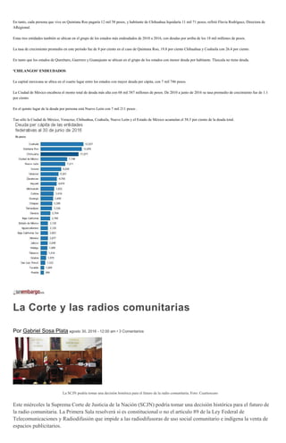 En tanto, cada persona que vive en Quintana Roo pagaría 12 mil 58 pesos, y habitante de Chihuahua liquidaría 11 mil 71 pesos, refirió Flavia Rodríguez, Directora de
ARegional.
Estas tres entidades también se ubican en el grupo de los estados más endeudados de 2010 a 2016, con deudas por arriba de los 18 mil millones de pesos.
La tasa de crecimiento promedio en este periodo fue de 8 por ciento en el caso de Quintana Roo, 19.8 por ciento Chihuahua y Coahuila con 26.4 por ciento.
En tanto que los estados de Querétaro, Guerrero y Guanajuato se ubican en el grupo de los estados con menor deuda por habitante. Tlaxcala no tiene deuda.
'CHILANGOS' ENDEUDADOS
La capital mexicana se ubica en el cuarto lugar entre los estados con mayor deuda per cápita, con 7 mil 746 pesos.
La Ciudad de México encabeza el monto total de deuda más alta con 68 mil 587 millones de pesos. De 2010 a junio de 2016 su tasa promedio de crecimiento fue de 1.1
por ciento.
En el quinto lugar de la deuda por persona está Nuevo León con 7 mil 211 pesos .
Tan sólo la Ciudad de México, Veracruz, Chihuahua, Coahuila, Nuevo León y el Estado de México acumulan el 58.3 por ciento de la deuda total.
La Corte y las radios comunitarias
Por Gabriel Sosa Plata agosto 30, 2016 - 12:00 am • 3 Comentarios
La SCJN podría tomar una decisión histórica para el futuro de la radio comunitaria. Foto: Cuartoscuro
Este miércoles la Suprema Corte de Justicia de la Nación (SCJN) podría tomar una decisión histórica para el futuro de
la radio comunitaria. La Primera Sala resolverá si es constitucional o no el artículo 89 de la Ley Federal de
Telecomunicaciones y Radiodifusión que impide a las radiodifusoras de uso social comunitario e indígena la venta de
espacios publicitarios.
 