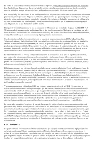 En contra de los estándares internacionales en libertad de expresión, elproyecto de sentencia elaborado por el ministro
José Ramón Cossío Díaz propone dar su aval a dicho artículo, bajo el argumento central de que sí se les permite la
venta de publicidad, aunque únicamente a entes públicos federales, entidades federativas y municipios.
Con base en la ley, las concesiones de uso social comunitario e indígena deben recibir para su sostenimiento, de manera
proporcional, el uno por ciento del gasto de publicidad gubernamental que ejerza el gobierno federal y hasta el uno por
ciento del mismo gasto de gobiernos municipales y estatales. Sin embargo, es fecha (dos años después de publicarse la
ley) que los recursos no han sido otorgados y no hay institución o dependencia que se responsabilice de cumplir con
esta obligación, por lo que -hasta ahora- es letra muerta.
El amparo lo presentó hace más de un año la asociación civil Kurhandi, que opera Radio Tsipekua (XHTSI-FM, 94.7
MHz), una radiodifusora comunitaria ubicada en Nuevo San Juan Parangaricutiro, Michoacán, al considerar que la ley
limita de manera discriminatoria sus fuentes de financiamiento y por lo tanto viola el derecho a la libertad de expresión,
a la igualdad ante la ley de los concesionarios y el principio de no discriminación.
Cuando se dictaminaba la reforma constitucional en materia de telecomunicaciones en 2013 y la Ley Federal de
Telecomunicaciones y Radiodifusión en 2014, esta radiodifusora, al igual que las estaciones afiliadas a la Asociación
Mundial de Radios Comunitarias (AMARC) en México, exigieron no depender del gobierno con el fin de evitar
prácticas que afectaran su libertad de expresión y el derecho a la información de las comunidades a las que sirven. Su
propuesta fue que se les permitiera vender anuncios publicitarios en un porcentaje de su tiempo, sin fines de lucro, y
obtener recursos de otras fuentes de financiamiento, como sucede con la radio comunitaria en otros países.
La industria radiofónica se opuso y los legisladores actuaron en consecuencia en el tema de la publicidad comercial,
pero para mediar intereses permitieron a medios comunitarios e indígenas recibir no sólo presupuesto público
(publicidad gubernamental, como ya se dijo), sino también donativos, aportaciones y cuotas de la comunidad a la que
prestan servicio, la venta de productos y contenidos propios, arrendamiento de estudios y servicios de edición, audio y
grabación, y convenios de coinversión.
Habrá quien considere que está bien el modelo aprobado, pero el proyecto del ministro Cossío tendría que revisarse de
acuerdo con los estándares interamericanos de libertad de expresión en radiodifusión. La Comisión Interamericana de
Derechos Humanos (CIDH), a través de la Relatoría Especial para la Libertad de Expresión, ha sido particularmente
enfática en este tema. En su documento Estándares de Libertad de Expresión para una Radiodifusión Libre e
Incluyenteestablece que para la radiodifusión comunitaria “la legislación debería” incluir “la posibilidad de que utilicen
distintas fuentes de financiación, como la publicidad, como medio para financiarse”. Es decir, no precisa que sólo sea
publicidad gubernamental o comercial.
Y agrega este documento publicado en 2010, que vincula a los países miembros de la CIDH: “En todo caso, la
legislación debería incluir suficientes garantías para que por vía de la financiación oficial no se conviertan en medios
dependientes del Estado”. Y esto es, justo, lo que muy probablemente ocurrirá en México: los medios comunitarios
dependerán esencialmente del Estado, con la agravante de que la publicidad oficial podría ser utilizada, como ha
sucedido en muchos casos, para entrometerse en las líneas editoriales de los medios financiados con el erario público.
Sería un retroceso enorme si consideramos la diversidad y pluralidad en la operación de medios, generación y
distribución de contenidos que se prometió con la reforma estructural en telecomunicaciones y radiodifusión.
En cuanto a los patrocinios (menciones de marca), el proyecto del ministro Cossío reconoce que su transmisión está
prevista en la ley para los medios públicos (concesiones de uso público) y no así, de manera expresa, para los medios
comunitarios. Sin embargo, su proyecto de resolución dice que los medios comunitarios si los pueden transmitir, según
los “Lineamientos generales para el otorgamiento de las concesiones a que se refiere el título cuarto de la Ley Federal
de Telecomunicaciones y Radiodifusión”, aprobados por el pleno del IFT (Diario Oficial de la Federación, 24 de julio
de 2015). De cualquier manera, hay una ambigüedad en la ley y una interpretación del órgano regulador que coloca, de
nueva cuenta, en una situación de incertidumbre el financiamiento a la radio y televisión comunitaria. Veremos lo que
ocurre mañana.
CASO ARISTEGUI
No quiero cerrar mi colaboración sin retomar un comentario que hice para Radio Educación sobre el plagio de la tesis
del actual presidente de México, revelado por Aristegui Noticias. Coincido que podemos y debemos cuestionar el
trabajo de este portal periodístico, como lo hacemos, por ejemplo, con los noticiarios de Televisa o Televisión Azteca,
pero no podemos negarle el derecho de ejercer su libertad de expresión. Por eso me extraña que incluso entre colegas se
insulte a la y los periodistas que hicieron esta investigación, veraz, que se basa en datos y hechos confirmados.
 