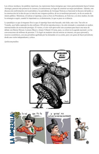 Las críticas mordaces, las palabras injuriosas, las expresiones hasta misóginas que vimos particularmente hacia Carmen
Aristegui, parecen más promover la censura y la autocensura, en lugar de construir un mejor periodismo. Además, este
discurso de confrontación con la periodista y los periodistas de Aristegui Noticias es funcional al discurso del poder, a
la construcción de la idea de que se trata de una venganza política, de un revanchismo personal y no de un asunto de
interés público. Minimizar, trivializar el reportaje, como se hizo en Presidencia, en Televisa y en otros medios, ha sido
la estrategia a seguir, cuando lo importante es, evidentemente, lo que se puso en evidencia.
Lo paradójico es que el ninguneo llevó a que el reportaje fuera más buscado, más leído, más visto. Tan sólo en
Youtube, ayer había superado los dos millones 100 mil de reproducciones y ha sido retomado o comentado en medios
internacionales de reconocido prestigio. El viernes, el sitio web aprovechó esta coyuntura para hacer una mesa de
debate con Denise Dresser, Lorenzo Meyer y Jenaro Villamil. El tema, pues, se colocó en la agenda nacional y en las
conversaciones de millones de personas. Y lo logró un modesto sitio de noticias en internet, con poco personal y
recursos económicos, con una periodista agobiada por las demandas en su contra, pero con ganas de hacer periodismo
desde una visión independiente y crítica.
@telecomymedios
 