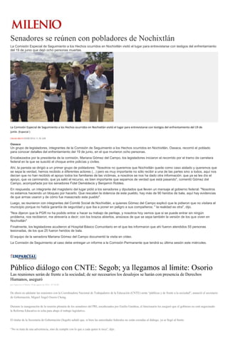 Senadores se reúnen con pobladores de Nochixtlán
La Comisión Especial de Seguimiento a los Hechos ocurridos en Nochixtlán visitó el lugar para entrevistarse con testigos del enfrentamiento
del 19 de junio que dejó ocho personas muertas.
La Comisión Especial de Seguimiento a los Hechos ocurridos en Nochixtlán visitó el lugar para entrevistarse con testigos del enfrentamiento del 19 de
junio. (Especial )
OMAR BRITO30/08/2016 11:30 AM
Oaxaca
Un grupo de legisladores, integrantes de la Comisión de Seguimiento a los Hechos ocurridos en Nochixtlán, Oaxaca, recorrió el poblado
para conocer detalles del enfrentamiento del 19 de junio, en el que murieron ocho personas.
Encabezados por la presidenta de la comisión, Mariana Gómez del Campo, los legisladores iniciaron el recorrido por el tramo de carretera
federal en la que se suscitó el choque entre policías y civiles.
Ahí, la panista se dirigió a un primer grupo de pobladores: "Nosotros no queremos que Nochixtlán quede como caso aislado y queremos que
se sepa la verdad, hemos recibido a diferentes actores (...) pero es muy importante no sólo recibir a una de las partes sino a todos, aquí nos
decían que no han recibido el apoyo todos los familiares de las víctimas, a nosotros se nos ha dado otra información: que ya se les dio el
apoyo, que va caminando, que ya salió el recurso, es bien importante que sepamos de verdad que está pasando", comentó Gómez del
Campo, acompañada por los senadores Fidel Demédecis y Benjamín Robles.
En respuesta, un integrante del magisterio del lugar pidió a los senadores y diputados que lleven un mensaje al gobierno federal: "Nosotros
no estamos haciendo un bloqueo por hacerlo. Que rescaten la dolencia de este pueblo, hay más de 90 heridos de bala, aquí hay evidencias
de que armas usaron y de cómo fue masacrado este pueblo".
Luego, se reunieron con integrantes del Comité Social de Nochixtlán, a quienes Gómez del Campo explicó que le pidieron que no visitara el
municipio porque no había garantía de seguridad y que iba a poner en peligro a sus compañeros; " la realidad es otra", dijo.
"Nos dijeron que la PGR no ha podido entrar a hacer su trabajo de peritaje, y nosotros hoy vemos que si se puede entrar sin ningún
problema, nos recibieron, me atrevería a decir; con los brazos abiertos, ansiosos de que se sepa también la versión de los que viven en
Nochixtlán"
Finalmente, los legisladores acudieron al Hospital Básico Comunitario en el que les informaron que ahí fueron atendidos 55 personas
lesionadas, de los que 25 fueron heridos de bala.
El equipo de la senadora Mariana Gómez del Campo documentó la visita en vídeo.
La Comisión de Seguimiento al caso debe entregar un informe a la Comisión Permanente que tendrá su última sesión este miércoles.
Público diálogo con CNTE: Segob; ya llegamos al límite: Osorio
Las reuniones serán de frente a la sociedad; de ser necesarios los desalojos se harán con presencia de Derechos
Humanos, aseguró
por Agencias el Martes 30 de agosto de 2016 - 07:50:48
De ahora en adelante las reuniones con la Coordinadora Nacional de Trabajadores de la Educación (CNTE) serán “públicas y de frente a la sociedad”, anunció el secretario
de Gobernación, Miguel Ángel Osorio Chong.
Durante la inauguración de la reunión plenaria de los senadores del PRI, encabezados por Emilio Gamboa, el funcionario les aseguró que el gobierno no está negociando
la Reforma Educativa ni echa para abajo el trabajo legislativo.
El titular de la Secretaría de Gobernación (Segob) señaló que, si bien las autoridades federales no están cerradas al diálogo, ya se llegó al límite.
“No se trata de una advertencia, sino de cumplir con lo que a cada quien le toca”, dijo.
 