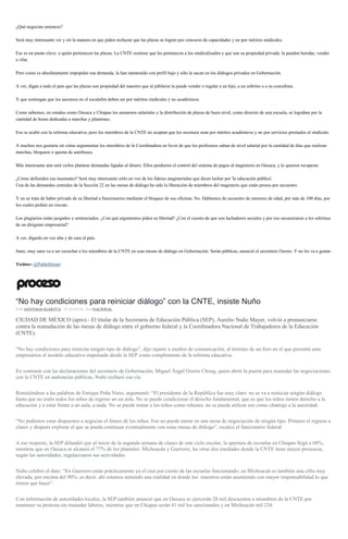 ¿Qué negocian entonces?
Será muy interesante ver y oír la manera en que piden rechazar que las plazas se logren por concurso de capacidades y no por méritos sindicales.
Ese es un punto clave: a quién pertenecen las plazas. La CNTE sostiene que les pertenecen a los sindicalizados y que son su propiedad privada: la pueden heredar, vender
o rifar.
Pero como es absolutamente impopular esa demanda, la han mantenido con perfil bajo y sólo la sacan en los diálogos privados en Gobernación.
A ver, digan a todo el país que las plazas son propiedad del maestro que al jubilarse la puede vender o regalar a un hijo, a un sobrino o a su concubina.
Y que sostengan que los ascensos en el escalafón deben ser por méritos sindicales y no académicos.
Como sabemos, en estados como Oaxaca y Chiapas los aumentos salariales y la distribución de plazas de buen nivel, como director de una escuela, se lograban por la
cantidad de horas dedicadas a marchas y plantones.
Eso se acabó con la reforma educativa, pero los miembros de la CNTE no aceptan que los ascensos sean por méritos académicos y no por servicios prestados al sindicato.
A muchos nos gustaría oír cómo argumentan los miembros de la Coordinadora en favor de que los profesores suban de nivel salarial por la cantidad de días que realizan
marchas, bloqueos o quema de autobuses.
Más interesante aún será verlos plantear demandas ligadas al dinero. Ellos perdieron el control del sistema de pagos al magisterio en Oaxaca, y lo quieren recuperar.
¿Cómo defienden esa insensatez? Será muy interesante oírlo en voz de los líderes magisteriales que dicen luchar por 'la educación pública'.
Una de las demandas centrales de la Sección 22 en las mesas de diálogo ha sido la liberación de miembros del magisterio que están presos por secuestro.
Y no se trata de haber privado de su libertad a funcionarios mediante el bloqueo de sus oficinas. No. Hablamos de secuestro de menores de edad, por más de 100 días, por
los cuales pedían un rescate.
Los plagiarios están juzgados y sentenciados. ¿Con qué argumentos piden su libertad? ¿Con el cuento de que son luchadores sociales y por eso secuestraron a los sobrinos
de un dirigente empresarial?
A ver, díganlo en voz alta y de cara al país.
Sano, muy sano va a ser escuchar a los miembros de la CNTE en esas mesas de diálogo en Gobernación. Serán públicas, anunció el secretario Osorio. Y no les va a gustar.
Twitter: @PabloHiriart
“No hay condiciones para reiniciar diálogo” con la CNTE, insiste Nuño
POR SANTIAGO IGARTÚA , 29 AGOSTO, 2016NACIONAL
CIUDAD DE MÉXICO (apro).- El titular de la Secretaría de Educación Pública (SEP), Aurelio Nuño Mayer, volvió a pronunciarse
contra la reanudación de las mesas de diálogo entre el gobierno federal y la Coordinadora Nacional de Trabajadores de la Educación
(CNTE).
“No hay condiciones para reiniciar ningún tipo de diálogo”, dijo tajante a medios de comunicación, al término de un foro en el que presentó ante
empresarios el modelo educativo impulsado desde la SEP como complemento de la reforma educativa.
En contraste con las declaraciones del secretario de Gobernación, Miguel Ángel Osorio Chong, quien abrió la puerta para reanudar las negociaciones
con la CNTE en audiencias públicas, Nuño rechazó esa vía.
Remitiéndose a las palabras de Enrique Peña Nieto, argumentó: “El presidente de la República fue muy claro: no se va a reiniciar ningún diálogo
hasta que no estén todos los niños de regreso en un aula. No se puede condicionar el derecho fundamental, que es que los niños tienen derecho a la
educación y a estar frente a un aula, a nada. No se puede tomar a los niños como rehenes, no se puede utilizar eso como chantaje a la autoridad.
“No podemos estar dispuestos a negociar el futuro de los niños. Eso no puede entrar en una mesa de negociación de ningún tipo. Primero el regreso a
clases y después explorar el que se pueda continuar eventualmente con estas mesas de diálogo”, recalcó el funcionario federal.
A ese respecto, la SEP difundió que al inicio de la segunda semana de clases de este ciclo escolar, la apertura de escuelas en Chiapas llegó a 68%,
mientras que en Oaxaca se alcanzó el 77% de los planteles. Michoacán y Guerrero, las otras dos entidades donde la CNTE tiene mayor presencia,
según las autoridades, regularizaron sus actividades.
Nuño celebró el dato: “En Guerrero están prácticamente ya el cien por ciento de las escuelas funcionando; en Michoacán es también una cifra muy
elevada, por encima del 90%; es decir, ahí estamos teniendo una realidad en donde los maestros están asumiendo con mayor responsabilidad lo que
tienen que hacer”.
Con información de autoridades locales, la SEP también anunció que en Oaxaca se ejercerán 28 mil descuentos a miembros de la CNTE por
mantener su protesta sin reanudar labores, mientras que en Chiapas serán 41 mil los sancionados y en Michoacán mil 234.
 