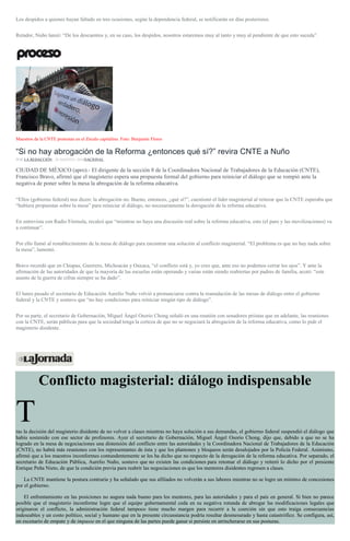 Los despidos a quienes hayan faltado en tres ocasiones, según la dependencia federal, se notificarán en días posteriores.
Retador, Nuño lanzó: “De los descuentos y, en su caso, los despidos, nosotros estaremos muy al tanto y muy al pendiente de que esto suceda”.
Maestros de la CNTE protestan en el Zócalo capitalino. Foto: Benjamin Flores
“Si no hay abrogación de la Reforma ¿entonces qué sí?” revira CNTE a Nuño
POR LA REDACCIÓN , 30 AGOSTO, 2016NACIONAL
CIUDAD DE MÉXICO (apro).- El dirigente de la sección 8 de la Coordinadora Nacional de Trabajadores de la Educación (CNTE),
Francisco Bravo, afirmó que el magisterio espera una propuesta formal del gobierno para reiniciar el diálogo que se rompió ante la
negativa de poner sobre la mesa la abrogación de la reforma educativa.
“Ellos (gobierno federal) nos dicen: la abrogación no. Bueno, entonces, ¿qué sí?”, cuestionó el líder magisterial al reiterar que la CNTE esperaba que
“hubiera propuestas sobre la mesa” para reiniciar al diálogo, no necesariamente la derogación de la reforma educativa.
En entrevista con Radio Fórmula, recalcó que “mientras no haya una discusión real sobre la reforma educativa, esto (el paro y las movilizaciones) va
a continuar”.
Por ello llamó al restablecimiento de la mesa de diálogo para encontrar una solución al conflicto magisterial. “El problema es que no hay nada sobre
la mesa”, lamentó.
Bravo recordó que en Chiapas, Guerrero, Michoacán y Oaxaca, “el conflicto está y, yo creo que, ante eso no podemos cerrar los ojos”. Y ante la
afirmación de las autoridades de que la mayoría de las escuelas están operando y varias están siendo reabiertas por padres de familia, acotó: “este
asunto de la guerra de cifras siempre se ha dado”.
El lunes pasado el secretario de Educación Aurelio Nuño volvió a pronunciarse contra la reanudación de las mesas de diálogo entre el gobierno
federal y la CNTE y sostuvo que “no hay condiciones para reiniciar ningún tipo de diálogo”.
Por su parte, el secretario de Gobernación, Miguel Ángel Osorio Chong señaló en una reunión con senadores priistas que en adelante, las reuniones
con la CNTE, serán públicas para que la sociedad tenga la certeza de que no se negociará la abrogación de la reforma educativa, como lo pide el
magisterio disidente.
Conflicto magisterial: diálogo indispensable
Tras la decisión del magisterio disidente de no volver a clases mientras no haya solución a sus demandas, el gobierno federal suspendió el diálogo que
había sostenido con ese sector de profesores. Ayer el secretario de Gobernación, Miguel Ángel Osorio Chong, dijo que, debido a que no se ha
logrado en la mesa de negociaciones una distensión del conflicto entre las autoridades y la Coordinadora Nacional de Trabajadores de la Educación
(CNTE), no habrá más reuniones con los representantes de ésta y que los plantones y bloqueos serán desalojados por la Policía Federal. Asimismo,
afirmó que a los maestros inconformes contundentemente se les ha dicho que no respecto de la derogación de la reforma educativa. Por separado, el
secretario de Educación Pública, Aurelio Nuño, sostuvo que no existen las condiciones para retomar el diálogo y reiteró lo dicho por el presiente
Enrique Peña Nieto, de que la condición previa para reabrir las negociaciones es que los mentores disidentes regresen a clases.
La CNTE mantiene la postura contraria y ha señalado que sus afiliados no volverán a sus labores mientras no se logre un mínimo de concesiones
por el gobierno.
El enfrentamiento en las posiciones no augura nada bueno para los mentores, para las autoridades y para el país en general. Si bien no parece
posible que el magisterio inconforme logre que el equipo gubernamental ceda en su negativa rotunda de abrogar las modificaciones legales que
originaron el conflicto, la administración federal tampoco tiene mucho margen para recurrir a la coerción sin que esto traiga consecuencias
indeseables y un costo político, social y humano que en la presente circunstancia podría resultar desmesurado y hasta catastrófico. Se configura, así,
un escenario de empate y de impasse en el que ninguna de las partes puede ganar si persiste en atrincherarse en sus posturas.
 
