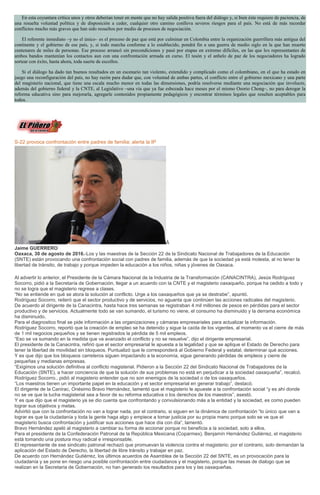En esta coyuntura crítica unos y otros deberían tener en mente que no hay salida positiva fuera del diálogo y, si bien éste requiere de paciencia, de
una resuelta voluntad política y de disposición a ceder, cualquier otro camino conlleva severos riesgos para el país. No está de más recordar
conflictos mucho más graves que han sido resueltos por medio de procesos de negociación.
El referente inmediato –y no el único– es el proceso de paz que está por culminar en Colombia entre la organización guerrillera más antigua del
continente y el gobierno de ese país, y, si todo marcha conforme a lo establecido, pondrá fin a una guerra de medio siglo en la que han muerto
centenares de miles de personas. Ese proceso arrancó sin precondiciones y pasó por etapas en extremo difíciles, en las que los representantes de
ambos bandos mantenían los contactos aun con una confrontación armada en curso. El tesón y el anhelo de paz de los negociadores ha logrado
sortear con éxito, hasta ahora, toda suerte de escollos.
Si el diálogo ha dado tan buenos resultados en un escenario tan violento, extendido y complicado como el colombiano, en el que ha estado en
juego una reconfiguración del país, no hay razón para dudar que, con voluntad de ambas partes, el conflicto entre el gobierno mexicano y una parte
del magisterio nacional, que tiene una escala mucho menor en todas las dimensiones, podría resolverse mediante una negociación que involucre,
además del gobierno federal y la CNTE, al Legislativo –una vía que ya fue esbozada hace meses por el mismo Osorio Chong–, no para derogar la
reforma educativa sino para mejorarla, agregarle contenidos propiamente pedagógicos y encontrar términos legales que resulten aceptables para
todos.
S-22 provoca confrontación entre padres de familia; alerta la IP
Â
Jaime GUERRERO
Oaxaca, 30 de agosto de 2016.-Los y las maestras de la Sección 22 de la Sindicato Nacional de Trabajadores de la Educación
(SNTE) están provocando una confrontación social con padres de familia, además de que la sociedad ya está molesta, al no tener la
libertad de tránsito, de trabajo y porque impeden la educación a los niños, niñas y jóvenes de Oaxaca.
Al advertir lo anterior, el Presidente de la Cámara Nacional de la Industria de la Transformación (CANACINTRA), Jesús Rodríguez
Socorro, pidió a la Secretaría de Gobernación, llegar a un acuerdo con la CNTE y el magisterio oaxaqueño, porque ha cedido a todo y
no se logra que el magisterio regrese a clases.
“No se entiende en qué se atora la solución al conflicto. Urge a los oaxaqueños que ya se destrabe”, apuntó.
Rodríguez Socorro, reiteró que el sector productivo y de servicios, no aguanta que continúen las acciones radicales del magisterio.
De acuerdo al dirigente de la Canacintra, hasta hace tres semanas se registraban 4 mil millones de pesos en pérdidas para el sector
productivo y de servicios. Actualmente todo se van sumando, el turismo no viene, el consumo ha disminuido y la derrama económica
ha disminuido.
Para el diagnostico final se pide información a las organizaciones y cámaras empresariales para actualizar la información.
Rodríguez Socorro, reportó que la creación de empleo se ha detenido y sigue la caída de los vigentes, al momento va el cierre de más
de 1 mil negocios pequeños y se tienen registrados la pérdida de 5 mil empleos.
“Eso se va sumando en la medida que va avanzado el conflicto y no se resuelve”, dijo el dirigente empresarial.
El presidente de la Canacintra, refirió que el sector empresarial le apuesta a la legalidad y que se aplique el Estado de Derecho para
tener la libertad de movilidad sin bloqueos. Puntualizó que le corresponderá al Gobierno Federal y estatal, determinar qué acciones.
Y es que dijo que los bloqueos carreteros siguen impactando a la economía, sigue generando pérdidas de empleos y cierre de
pequeñas y medianas empresas.
“Exigimos una solución definitiva al conflicto magisterial. Pidieron a la Sección 22 del Sindicato Nacional de Trabajadores de la
Educación (SNTE), a hacer conciencia de que la solución de sus problemas no está en perjudicar a la sociedad oaxaqueña”, recalcó.
Rodríguez Socorro., pidió al magisterio entender que no son enemigos de la sociedad o de los oaxaqueños.
“Los maestros tienen un importante papel en la educación y el sector empresarial en generar trabajo”, destacó.
El dirigente de la Canirac, Onésimo Bravo Hernández, lamentó que el magisterio le apueste a la confrontación social “y es ahí donde
no se ve que la lucha magisterial sea a favor de su reforma educativa o los derechos de los maestros”, asestó.
Y es que dijo que el magisterio ya se dio cuenta que confrontando y convulsionando más a la entidad y la sociedad, es como pueden
lograr sus objetivos y metas.
Advirtió que con la confrontación no van a lograr nada, por el contrario, si siguen en la dinámica de confrontación “lo único que van a
lograr es que la ciudadanía y toda la gente haga algo y empiece a tomar justicia por su propia mano porque solo se ve que el
magisterio busca confrontación y justificar sus acciones que hace día con día”, lamentó.
Bravo Hernández apeló al magisterio a cambiar su forma de accionar porque no beneficia a la sociedad, solo a ellos.
Para el presidente de la Confederación Patronal de la República Mexicana (Coparmex), Benjamín Hernández Gutiérrez, el magisterio
está tomando una postura muy radical e irresponsable.
El representante de ese sindicato patronal rechazó que promuevan la violencia contra el magisterio; por el contrario, solo demandan la
aplicación del Estado de Derecho, la libertad de libre tránsito y trabajar en paz.
De acuerdo con Hernández Gutiérrez, los últimos acuerdos de Asamblea de la Sección 22 del SNTE, es un provocación para la
ciudadanía y se pone en riesgo una posible confrontación entre ciudadanos y el magisterio, porque las mesas de dialogo que se
realizan en la Secretaría de Gobernación, no han generado los resultados para los y las oaxaqueñas.
 